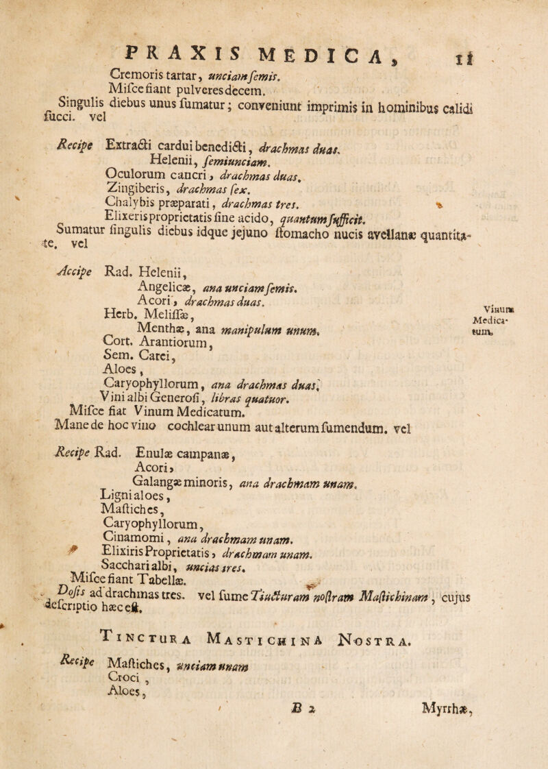 Cremoris tartar, unciamfcmis. Mifce fiant pulveres decem. Singulis diebus unus fumatur; conveniunt imprimis in hominibus calidi iucci. vel Recipe Extradi cardui benedici, drachmas duas. Helenii, femiunciam. Oculorum cancri , drachmas duas. Zingiberis, drachmas fex. Chalybis praeparati, drachmas tres. % Elixeris proprietatis fine acido, quantumfafficit. Sumatur lingulis diebus idque jejuno flomacho nucis avellanae quantit^ te. vel Accipe Rad. Helenii, Angelicae, ana unciamfemis. Acori, drachmas duas. Hcrb. Meliflge, Menthae, ana manipulum unum♦ Cork Arantiorum, Sem. Carci, Aloes, Caryophyllorum, ana drachmas duas] Vini albi Generofi, libras quatuor. Mifce fiat Vinum Medicatum. Mane de hoc vino cochlear unum aut alterum fumendum. vel Recipe Rad. Enulae campanae, Acori > Galangxminoris, ana drachmam unam. Ligni aloes, Maftichcs, Caryophyllorum, Cinamomi, ana drachmam unam. Elixiris Proprietatis, drachmam unam. Sacchari albi, uncias tres , Mifce fiant Tabellae. *• j r°^S,a<^drachmastres, vel ixsvazT.iutluram noflram Mafichinam , cujus «efcriptio haec ei*. 5 J Tinctura Mastichina Nostra. Recipe Maftiches, unciam unam Croci , Aloes 5 B 2 Vinum Medica* tum. / Myrrha,