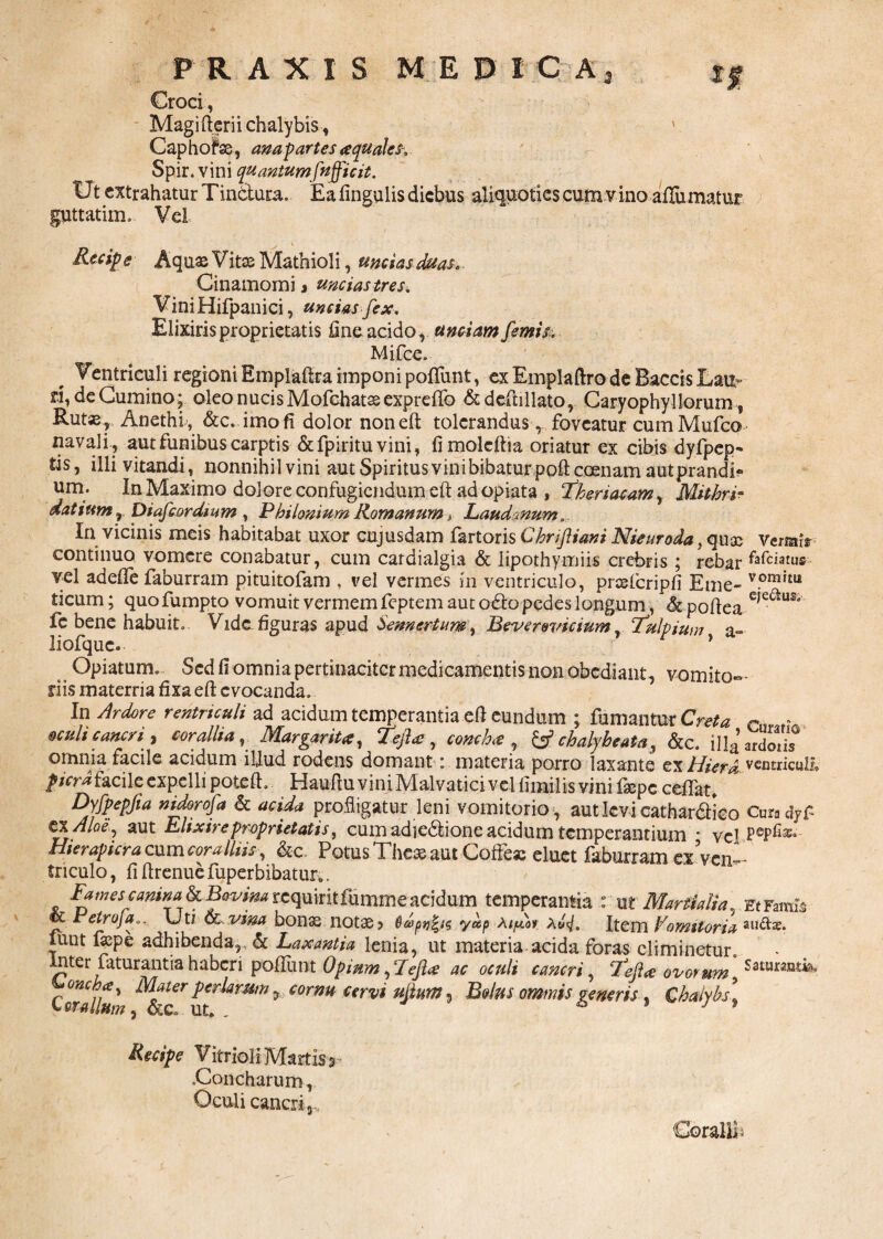Croci, Magi fteri i chalybis , ' Caphofse, ana partes aquales. Spir.vini quantum fnffic it. Ut extrahatur Tin&ura. Ea fingulis diebus aliquoties cum v ino aiTumatur guttatim. Vel Recipe Aquas Vitas Mathioli, uncias duas. Cinamomi» uncias tres. ViniHifpanici, uncias fex. Elixiris proprietatis fine acido, unciam femis. Mifce. Ventriculi regioni Emplaftra imponi pofifunt, ex Emplaftro de Baccis Lau¬ ri, de Cumino;. oleo nucis Mofchatae expreflb &deftillato, Caryophyl Iorum, Rut« , Anethi, &c. imo fi dolor noneft tolerandus, foveatur cum Mufco navali , aut funibus carptis &fpiritu vini, fimolcftia oriatur ex cibis dyfpcp- tis, illi vitandi, nonnihilvini aut Spiritus vini bibatur poftccenam aut prandi» um; In Maximo dolore confugiendum eft ad opiata , fheriacam, Mithri- datium r piafeordmm , P hi Ionium RomanumLaudanum.. In vicinis meis habitabat uxor cujusdam fartoris Chrifliani Nieuroda, qua: Versit* continuo vomere conabatur, cum cardialgia & lipothymiis crebris ; rebar vel adefie faburram pituitofam . vel vermes in ventriculo, proslcripfi Eme- v.ora*tu ticum; quo fumpto vomuit vermem feptem aut o£to pedes longum, & pofiea e,e^u& fe bene habuit. Vide figuras apud Sennertum, Beverovicium r !Tulpium a- liofque. * Opiatum. Sed fi omnia pertinaciter medicamentis non obediant, vomito¬ riis materria fixa eft evocanda. In Ardore rentnculi ad acidum temperantia efi eundum ; fumantur Creta r„ f. «culi cancri, corallia, Margarita, te fla , concha , &chalybeata, &c. illgardotis omnia facile acidum illud rodens domant: materia porro laxante ex Hierd ventriaill» pier*facile expelli poteft. Haufiu vini Malvatici vel fimilis vini fsepe ceffat* Dyfpepfia nidorofa & acida profligatur leni vomitorio , aut levi cathar&ico CnmdyP cxAloey aut Elixire proprietatis, cum adjcdfcione acidum temperantium * vel Hierapicra cum coralliis, &c. Potus Thea; aut Coffeas eluet faburram «ven¬ triculo , fi ftrenue fuperbibatur.. Fames canina ^ Bovim requiritfumme acidum temperantia : ut Martialia, Et Famis & Petroja.. Ut/ cervina bonas notas? Q&>pn£is y*p aiflot. AwV. Item Vomitoria liint fiepe adhibenda,. & Laxantia lenia, ut materia acida foras eliminetur. Inter faturantia haberi poliunt Opium, Tefla ac oculi cancri, tefta ovorum SaturaMb, Coralia' ^Mer perlamm % cornu cerwi uflum, Bolus ominis generis , Chalybs \ Recipe Vitrioli Martis> .Concharum, Oculi cancri ,. Corallii