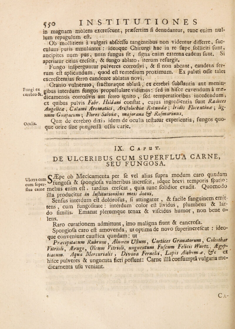 in magnam molem excrefcunt, prsefertim fi denudantur, tunc enim nul¬ lum repagulum eft, Ob mollitiem a vulgari abfceftu tangentibus non videntur differre, fae¬ culam puris aemulantes : ideoque Chirurgi hac in re faepe folliciti funt, ancipites num pus, nutu fungus fit, figna enim externa eadem funt. Si aperiatur citius crefcit, & fungo ablato, iterum refurgit* Fungo infperguntur pulveres corrofivi, & fi non abeant, caudeus fer¬ rum eft aplicandum, quod eft remedium proximum. Ex palati ofte tales excrefcentias ferro candente ablatas novi. Cranio vulnerato, fra&uraque ablata, ex cerebri fubftamia aut meniu- Fungiex |^us interdum fungos propullulare vidimus: fed in hifce cavendum a rrse- c«cbro&.j.cam€nti5 corrofivis aut ferro ignito, fed temperatioribus incedendum, ex quibus pulvis Fabr. Hildani confiat , cujus ingredienda funt Radices Angelica, Calami Aromatici, Arillolochia Rotunda ; Iridis Florentina; lig¬ num Guajacum; Flores Salvia, major ana & Rv\marinus. Quse de cerebro dixi, idem de oculis teftatur experientia, fungos quo¬ que orire fine pr&grefta offis carie. Oculis. IX. C A P u T, de ulceribus cum superflua carne, SEU FUNGOSA. C SEpe ob Mccicamenta per fe vel alias Cupra modum caro qucedam lUmfoM^Ofnngola & fpongiofa vulneribus increfcit, idque brevi temporis fpatio: flua carne melius «nim eft, tardius crefcat, quia tunc folidior evadit. Quomodo illa producitur in hjlitutionibus meis docui. Senfus interdum eft dolorofus, fi attingatur , & facile- fanguinem emit- lens, cum fungofitate : interdum color eft lividus, plumbeus & lar¬ do fi mi lis. Emanat plerumque tenax & vifeidus humor, non bene o- Raro curationem admittunt, imo maligna fiunt & cancrofa. Spongiofa caro eft amovenda, ut optima de novo fuperincrefcat : ideo¬ que conveniunt caufiica qusedam: ut . Pracipttatum Rubrum, Alumen Udum^ Cortices Granatorum, C olcothar Vitrioli, J&rugo, Oleum Vitrioli, unguentum Fufium Felicis murtz,Mgyp~ tiacum. Aqua Mercurialis , Divina Fernelii, Lapis Alch\m a, &c hiice pulveres & unguenta fieri pofTunt: Carne illa confumpta vulgaria me¬ dicamenta ufu veniant. Ca-