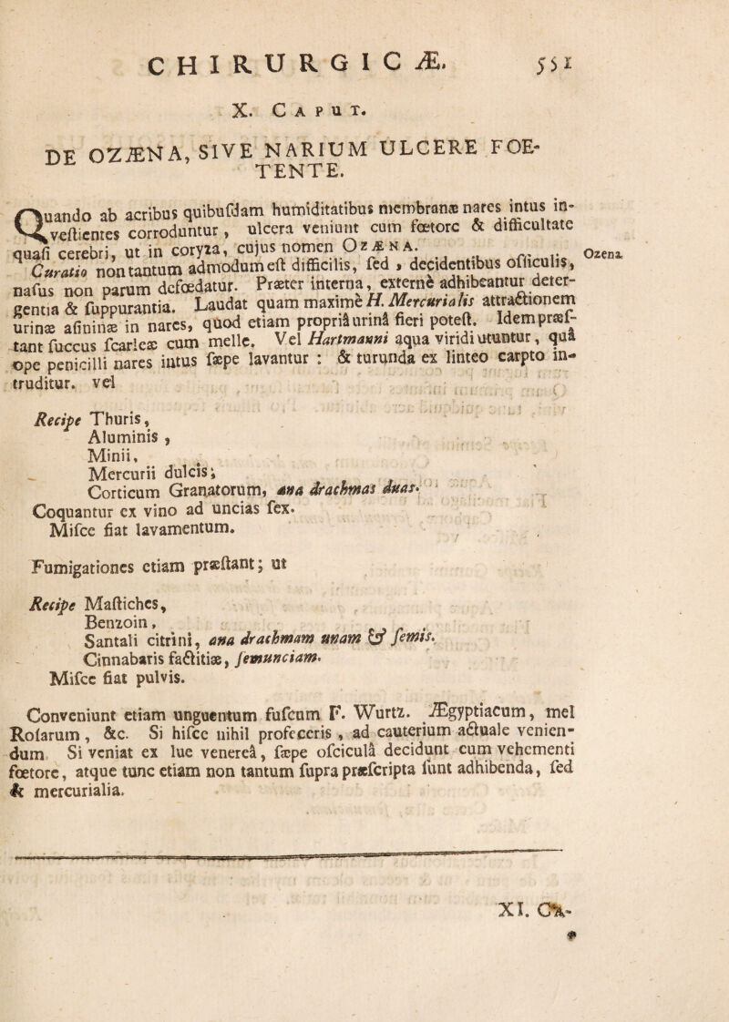X. Caput. DF OZiENA, sive narium ulcere foe¬ tente. Quando ab acribus quibufdam humiditatibu* membranas nares intus in- vefticntes corroduntur, ulcera veniunt cum fcetorc & difficultate gemm & fuppw^tfa^^audat quam maxim'eH Mercuriali; attra^onem urinas afininx in nares, quod etiam proprii urinS «en poteft. Hempraf- tant fuccus fcarlcx cum meile. Vel Hartmamt aqua viridi utuntur, qua ope penicilli nares imus fepe lavantur : & turunda ex linteo carpto in¬ truditur. vel Recipe Thuris, Aluminis , Minii, Mercurii dulcis; Corticum Granatorumi drachmas ditas* Coquantur ex vino ad uncias fex* Mifce fiat lavamentum* Fumigationes etiam proflant; ni Recipe Maftichcs, Benzoin, , Santali citrini, ana drachmam unam CT Jems. Cinnabaris faiftitiss, Jemunciam. Mifcc fiat pulvis. Conveniunt etiam unguentum fufeum F. Wurtz. -®gyptiacum, mei Rotarum, &c. Si hifcc nihil profeceris , ad cauterium-aquale venien¬ dum Si veniat ex lue venerea, fiepe ofciculft decidunt cum vehementi foetore, atque tunc etiam non tantum fupra praeferipta lunt adhibenda, fed XI. cv * Ozem