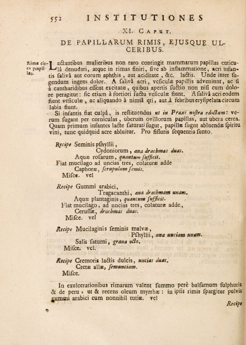 57* XI. Caput. DE PAPILLARUM RIMIS, EJUSQUE UL¬ CERIBUS. I ’ Rimae cir-T a&antibus mulieribus non raro contingit mammarum papillas cuticu- ca prapil- denudari, atque in rimas finiri, fi ve ab inflammatione, acri infan- laj* tis faliva aut eorum aphthis , aut ariditate , &c. la&is. Unde inter fu- gendum ingens dolor. A falivl acri, vcficulae papillis adveniunt, ac fi a cantharidibus eflfent excitatae, quibus apertis fii£tio non nifi cum dolo¬ re peragitur: fic etiam a fortiori fu&u veficulae fiunt. A faliva acri eodem fiunt veficulae, ac aliquando a nimii qti, aut.a febribus eryfipelata circum labia fiunt. Si inflantis fiat culpa, is reftituendus ut in Praxi noflra ednftumi ve¬ rum fugant per corniculas, uberum ovillorum papillas, aut ubera cerea. Quam primum inflantes la&e faturati fugut, papill* fugnt abluendae fpiritu vini, tunc quidquid acre abluitur. Pro Muris fequcntia funto. 'Recipe Seminis pfhyllii, Cydoniorum , ana drachmas duas. Aquae rofarum, quantum fufficit. Fiat mucilago ad uncias tres, colaturae adde Gaphorae, fcrupulum f 'emis. Mifce. vel Recipe Gummi arabici, Tragacanthi, ana drachmam unam«. Aqux plantaginis, quantum fufficit. Fiat mucilago, ad uncias tres, colaturae adde , Ceruffe, drachmas duas, Mifce. vel Recipe Mucilaginis feminis malvae, Pfhyllii, ana unciam unam* Salis faturni, grana otio. Mifce. vel. Recipe Cremoris la£tis dulcis, uncias duas, Cretae alias, femunciam. Mifce. In exulcerationibus rimarum valent fummo pere balfamum fulphuris & de peru > ut & recens oleum myrrhae : in ipfis rimis fpargitur pulvis £um«ni arabici cum nonnihil tutise. vel ' ^ ' Recipe