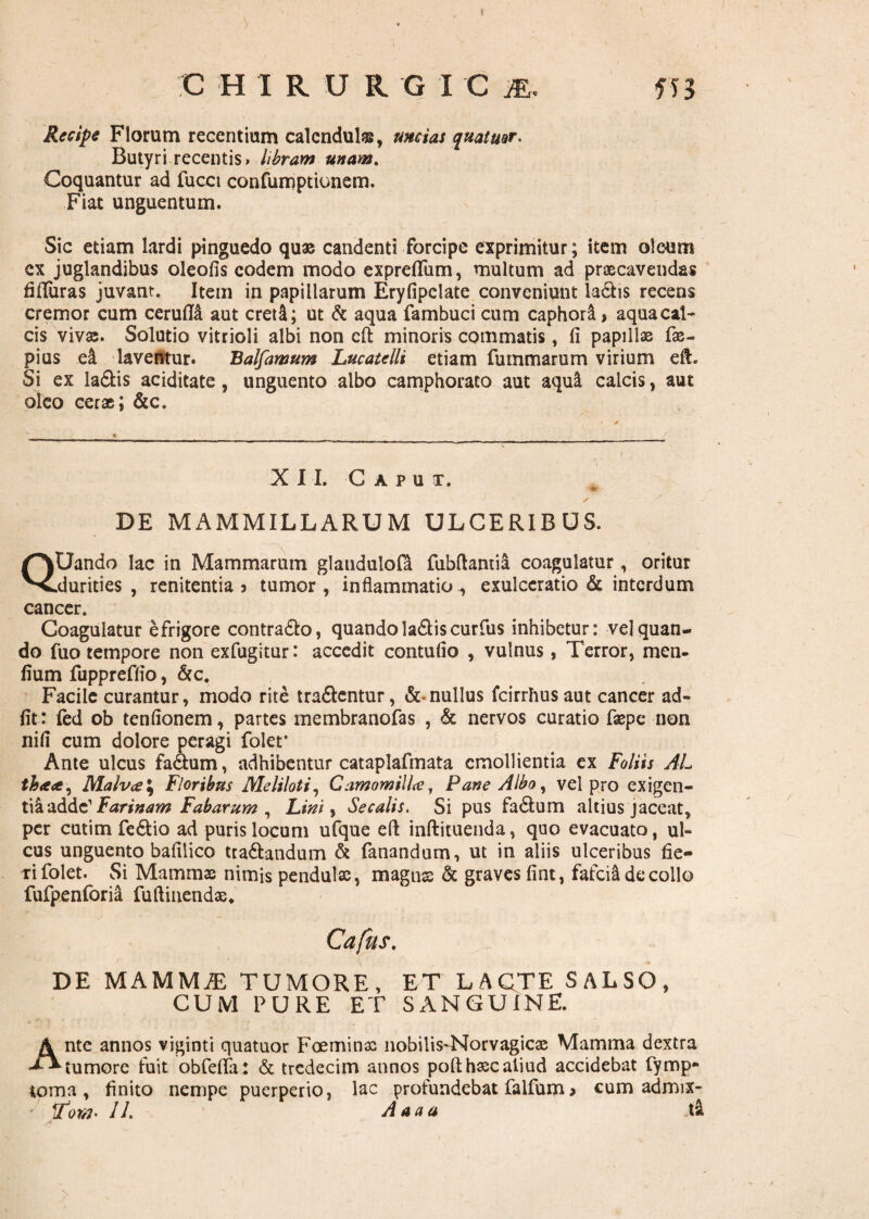 Recipe Florum recentium calcndulsg, mcias quatuor. Butyri recentis* libram unam. Coquantur ad fucet confumptionem. Fiat unguentum. Sic etiam lardi pinguedo quae candenti forcipe exprimitur; item oleum ex juglandibus oleofis eodem modo exprefifum, multum ad praecavendas fifturas juvant. Item in papillarum Eryfipelate conveniunt la£h$ recens cremor cum cerufM aut creti; ut & aqua fambuci cum caphori * aqua cal¬ cis vivae. Solutio vitrioli albi non cft minoris commatis, fi papillae fae- pius ei laventur. Balfamum Lucatelli etiam fummarum virium eft. Si ex la&is aciditate, unguento albo camphorato aut aqui calcis, aut oleo cerae; &c. XI I. Caput. <•*, ■ ife r j DE MAMMILLARUM ULCERIBUS. QUando lac in Mammarum glaudulola fubftantia coagulatur, oritur .durities, renitentia 5 tumor, inflammatio., exulceratio & interdum cancer. Coagulatur e frigore contra&o, quandola&iscurfus inhibetur: vel quan¬ do fuo tempore non exfugitur: accedit contufio , vulnus, Terror, men- lium fuppreffio, &c. Facile curantur, modo rite tra&entur, & nullus fcirrhusaut cancer ad- fit: fed ob tenfionem, partes membranofas , & nervos curatio faepe non nifi cum dolore peragi folet* Ante ulcus fadtum, adhibentur cataplafmata emollientia ex Foliis AL th<e<t, Malv<e\ Floribus Meliloti, Camomilhe, Pane Albo, vel pro exigen- tiaadde' Farinam Fabarum , Lini, Secalis. Si pus fa6tum altius jaceat, per cutim fe&io ad puris locum ufque eft inftituenda, quo evacuato, ul¬ cus unguento bafilico tta&andum & fanandum, ut in aliis ulceribus fie- tifolet. Si Mammae nimis pendulae, magnss & graves fint, fafciil decollo fufpenforia fuftiiiendae. Cafus. 'V DE MAMMiE TUMORE, ET LACTE SALSO, CUM PURE ET SANGUINE. Ante annos viginti quatuor Foeminac nobilis-Norvagicoe Mamma dextra tumore fuit obfefta: & trcdecim annos poft haec aliud accidebat fymp- torna , finito nempe puerperio, lac profundebat falfum > cum admix-
