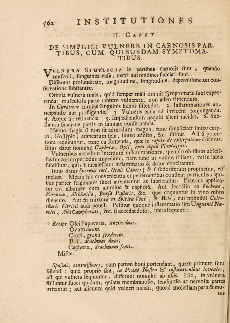 institutiones II. Caput. DE SIMPLICI VULNERE IN CARNOSIS PAR¬ TIBUS, CUM QUIBUSDAM SYMPTOMA¬ TIBUS. Vulnera S i m p'l i c i a in partibus carnofis fiint , quando mufcoli, fanguinea vafa, nervi aut tendines fauciati fiint. Differunt profunditate, magnitudine, longitudine, deperditioneautcon- fervatione fubftantiae. Omnia vulnera mala, quid femper mali ominis fymptomata funtexpec- tanda: mufculofa parte tantum vulnerata, non adeo timendum. In Curatione nimius fanguinis fluxas fiftendus. 2. Inflammationes an¬ ticipandas aut profligendas. 3 Vulneris labia ad invicem conjungenda. 4. Atque fic retinenda. y. Impediendum nequid alieni incidat* 6. bub- flantia fauciata partis dn fanitate conferuanda. Haemorrhagia ii non fit admodum magna, tunc {Impliciterlinteo carp¬ to, Goflfypio, aranearum tela, linteo adufio, &c. (iflitur. Aft fi poten¬ ti ora requirantur, tunc ea fumenda, quae in capite de exhrpatione diximus. Intus datur nonnihil Caphora, Opii, cum Aqua Plantaginis, Vulneribus accedunt interdum inflammationes, quando ob nbras abiai- lasfuccorumperiodus impeditur, nam tunc in vulnus ftillant, vei in labiis fubfifiunt, qui? fiincalefcant inflammatio & dolor concitantur. Imus datur Sperma ceti, Oculi Cancri ; & fi fudoriferum propinetur, eo melius. Media hic convenientia ex penetrantibus confient particulis j qui¬ bus pariter fiagnantes lucci attenuantur ac lubricantur. Exterius applica¬ tur ovi albumen cum alumine & caphora. Aut decoctio cx Verbena , Veronica Akhimilla, Burfa Paftoris, &c. quae coquuntur in vino rubro rhenano. Aut fit mixtura ex Spiritu Vini , & Bolo , cui nonnihil Coleo- tbaris Vitrioli addi poteft. Pellitur quoque inflammatio lituUjfg«r»tf2v*- triti, Albi Camphorati , &c. fi accedat dolor, utere fequenti : & Recipe Olei Papaveris, uncias duas. Ovum unum. Croci, grana /'txdecim.■ Boli, drachmas duas. Caphorx, drachmam [emis, Mifce. Spafini, convuifiones, cum parum boni portendant, quam primum funt fidendi : quid proprie fint, in Praxi Noftra &f inftitutionibus Invenies, afi qui vulnera fcquuntur , differunt nonnihil ab aliis. Hic , in vulnera ftillantur fucci quidam, quibus membranofo, tendinofo ac nervof® partes Initantur ; aut alienum quid vulneri incidit, quoad molefiiam parit & mo¬ tus