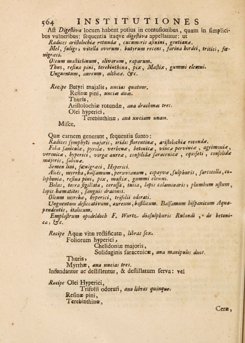 Aft Digefliva locum habent potius in contufionibus, quam in fimplici- bus vulneribus: fequentia itaqve digeftiva appellamur: ut Radices ariflolochia rotunde , cucumeris afinini, genti an*. Mei, fuligo i vitella ovorum v butyrum recens, farina hordei, tritici, /#- nigrari. Oleum maftichinum, olivarum, raparum. 7^«s, pini, terebinthina, pix, Ma(lix, gummi elemnU Unguentum, aureum, althaa. £&c. Recipe Butyri majalis > uncias quatuor. Relinas pini , uncias duas. Thuris, Ariftolochix rotundx, a#* drachmas tres. Olei hyperici, Terebinthina: > unciam unam. Mifce* / i Quae carnem generant, fequentia funto: Radices fymphyli majoris, iriT/ir florent in#, ariflolochi/g rotunda. Folia Janiculce, pyroU, verberue, betonica , vinex pervinc<e , agnmonue, veronicce , hyperici, virvee aurea, conlolidte faracemcis , equiferi , confohd>c majoris, fabmx. Semen Uni, fecnigreeei, Hyperici. Aloes, myrrha ,balfamum ,peruvianum, copayvee fiulphuris, farcocolla^ Co¬ lophoni a, rejina pini, pix, maftix, gummi elewni. Bolus, terra figillata, ceruffa, tuti a, lapis calaminaris > plumbum uflum, lapis hamatiles , f anguis draconis. Oleum myrrhee, hyperici, trifolii odorati. Unguentum defice ativum, aureum, bafilicum. Balfamum hifpanicum Aqua- p endentis, it alie um. Emplafirum opodeldoch F. IVurtz,. diafulphuris Rulandi , * betonri ea} Recipe Aquas vitse recti fkatx, Jox-. Foliorum hyperici, Chelidonias majoris, Solidaginis faracenicx, manipulos duos. Thuris > Myrrhx, uncias tres. Infundantur ad deftillcntur, & dcftillatum ferva: vel Recipe Otei Hyperici, Trifolii odorati, ana libras quinque. Rcfinx pini, Tcrebinthinx, Ccrx,