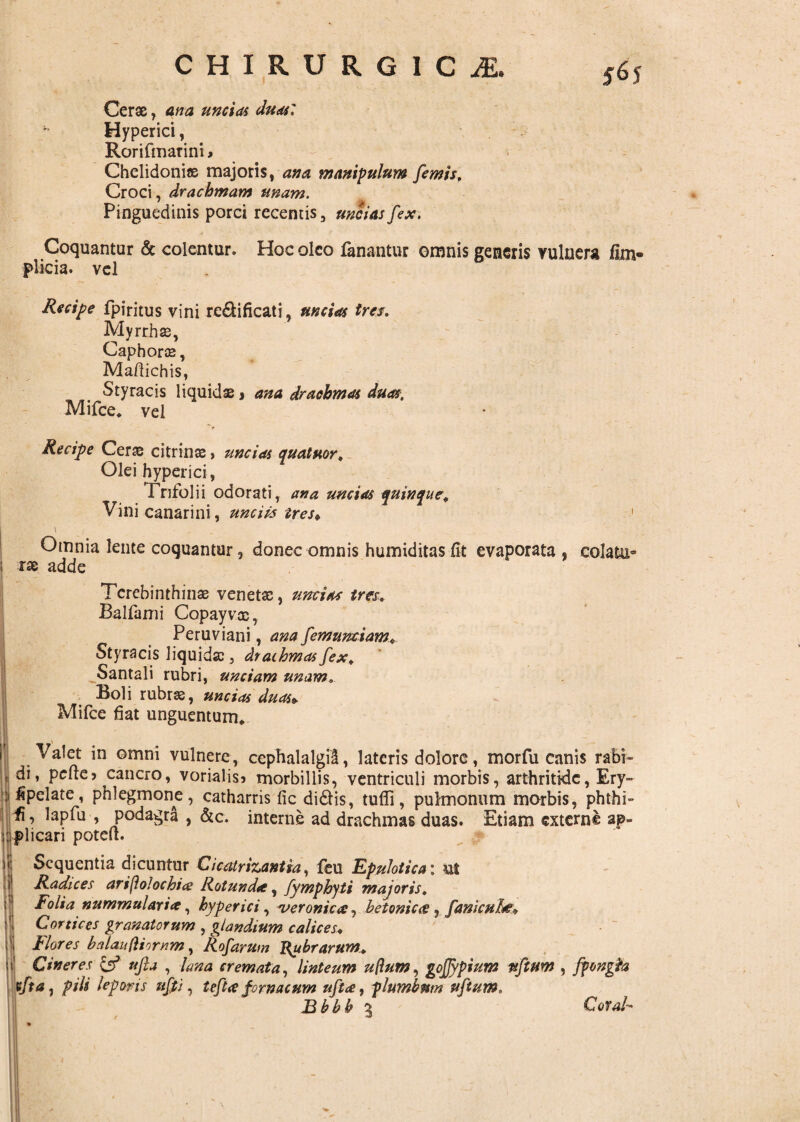 Cerae, ana uncias duas: Hyperici, Rorifmarini * Chelidoniae majoris, ana manipulum fimis f Croci, drachmam unam. Pinguedinis porci recentis, uncias fix. Coquantur & colentur. Hoc oleo fanantur omnis generis vulnera fim- plicia. vel Recipe fpiritus vini re&ificati, uncias tres. Myrrhae, Caphorae, Mafiichis, Styracis liquidae j ana drachmas duas. Mifce* vei Recipe Cerae citrinae, uncias quatmr. Olei hyperici , Trifolii odorati, ana uncias quinque. Vini canar i ni, unciis tres* Omnia lente coquantur, donec omnis humiditasfit evaporata , colatu- i rae adde Terebinthinae venetae, uncias tres. Balfami Copayvac, Peruviani, ana fimumiam* Styracis liquidae, drachmas fex. ^Santali rubri, unciam unam Boli rubrae, uncias duas* Mifce fiat unguentum* Valet in omni vulnere, cephalalgia, lateris dolore, morfu canis rabi- .i di, pefte> cancro, vorialisi morbillis, ventriculi morbis, arthritide, Ery- fipelate, phlegmone, catharris fic didis, tufli, pulmonum morbis, phthi¬ si’ lapfu , podagra , &c. interne ad drachmas duas. Etiam externe ap¬ plicari poteit. Sequentia dicuntur Cicatricantia, fcu Epulotica • ut Radices ariftolochice Rotunda:, fymphyti majoris. Folia nummulari#, hyperici, veronica, betonicce, fanieuhe. Cortices granatorum , glandium calices♦ | Flores balaufliornm, Rofarum Rubrarum^ i Cineres & ufia , lana cremata, linteum uflutn, gojjypium uftuw , ffongfa vfta j pili leporis ufii, teft<e f ornacum uftee, plumbum uftum, B bb b 5 CoTal
