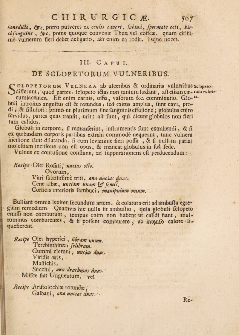 € HIR URGICjE, bene ditio, porro pulveres ex oculis cancri, fabind, [permatc ceti, hir¬ ci [anguine , potus quoque convenit Thcs vel coffex. quam citiffi* me vulnerum fieri debet dciigatio, aer enim ea rodit, iisque nocet. III. Caput. DE SCLO-P ET ORUM VULNERIBUS. Sciopetorum Vulnera ab ulceribus & ordinariis vulneribus sdopeto- differuntrquod partes» felopeto idlasnon tantumIxdant, aft etiam cir-iumvulne* cumjacentes* Eft enim carnis, offis, vaforum &c. comminutio. Glo-Ia* buli introitus anguftus eft & rotundus, fed exitus amplus, funt cavi, pro¬ di , & fiftulofi : primo ut plurimum finefanguiniseffufione; globulus enim fervidus, partes quastranfit, urit: aft funt, qui dicunt globulos non fieri tam calidos. Globuli in corpore , fi remanferint, inftrumentis funt extrahendi, & fi cx quibusdam corporis partibus extrahi commode nequeant, tunc vulnera ineifione funt dilatanda, fi cum levamine fieri poffit , & fi nullam pariat moleftiam ineifione non eft opus, & maneat globulus in fui fede. Vulnus ex contufione conflans, ad fuppurationem eft perducendum: . ■ - 1 • • / Recipe Olei Rofati, uncias otio. Ovorum, Vitri fubrilifiime triti, ana uncias duas» Ceras albae, unciam unam {«f[emis\ Corticis interioris fambuci, manipulum unum. Bulliant omnia leniter fecundum artem, & colatura erit ad ambufta egre¬ gium remedium- Quamvis hic nulla fit ambuftio , quia globuli felopeto ! emiffi non comburunt, tempus enim non habent ut calidi fiant, mul- tominus comburentes, & fi poftent comburere, ab intento calore 11 - quefierent. Recipe Olei hyperici, libram unam. Terebinthinx, [elibram. Gummi eletnni, uncias duas. Viridis aeris, Maftichis, Succini, ana drachmas duas, ‘ , Mifce fiat Unguentum, vel spe Ariftolochix rotundae, Galbani, ana uncias duas. Re-