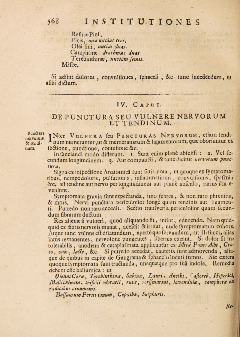 ( Pun&era ncrvoium & tendi¬ num. I N S T I T U T IONES RefinasPini, Picis, ana uncias tres* * Olei lini, uncias duas. Camphorae* drachmas duas Terebinthinae, unciam femis. Mifce* Si adfint dolores , convulfiones, fphaceli , &c- tunc incedendum, ut alibi di&um. IV. Caput. DE PUNCTURA SEU VULNERE NERVORUM ET TENDINUM. TNter Vulnera feu Puncturas Ner vorum , etiam tendi- * num numerantur ,ut & membranarum & ligamentorum, qua? oboriuntur ex fe&ione, pun&ione, contufione &c. Infauciandi modo differunt, i. Sunt enim plane abfciffi : 2. Vel fe¬ cundum longitudinem. 3. Aut compundli, & tunc dicitur nervorum punc¬ tura. Signa ex infpe&ione Anatomica funt fatis nota ; ut quoque ex fymptoma- tibus, nempedoloris, pulfationis , inflammationis, convulfionis, fpafmi> &c* aft tendine aut nervo per longitudinem aut plane abfcillo, rarius illa e- veniunt. Symptomata gravia funtcxpe&anda, imo febres, & non raro phrenitis, & mors. Nervi pun&ura periculofior longe quam tendinis aut ligamen¬ ti. Putredo non raro accedit. Se&io traufverfa periculofior quam fecun¬ dum fibrarum dudtum Res aliena fi vulneri, quod aliquando fit, infint, educenda?. Nam quid¬ quid ex fibris nervolis manat, acefcit & irritat, unde fymptomatum cohors. Atque tunc vulnus eft dilatandum , apertequefervandum, ut illi fucci, alias intus remanentes, nervofque pungentes , liberius exeant. Si dolor fit in¬ tolerabilis , anodvna & cataplafmata applicantur ex Mica Panis Albi , Cro¬ co, ovis, lafle, &c. Si putredo accedat, cauteria funt admovenda , alia¬ que de quibus in capite de Gangraena & fphacelo locuti fumus. Sic cactera quoquefymptomata funt tra&anda, unaquaque pro fua indole* Remedia debent effe balfamica : ut Oleum Ceree, ‘Terebinthinae, Sabinx, Lauri, Anethi, raftcrei, Hvperici, Majhctinum, trifolii odoratii, rutce, rorlfmarini, lavendulce, camphorae e* radicibus cinamomi. Balfamum Peruvianum, Copaiba, Sulphuris. ' - . m