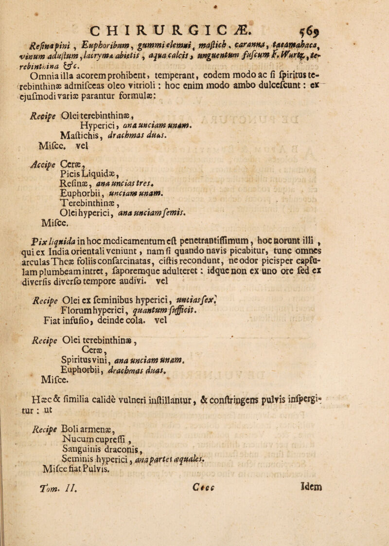 Refwapim , Euphoribum, gnmmielemni t maflich, caramtj, taeamahaca% vinum adufium ,lacrym& abietis , 02*4 fd/rr/, unguentum fafcum E. lVHrtqp%te* rebtnthina &c. Omnia illa acorem prohibent» temperant, eodem modo ac fi fpiritus te¬ rebinthinas admifccas oleo vitrioli: hoc enim modo ambo dulccfcunt: ex ejufmodi varia: parantur formulae: Reeipe Olei terebinthinas, Hyperici, ana unciam unam* Maftichis, drachmas duas. Mifcc. vel Accipe Cerae, Picis Liquidae, Refinae, ana uncias tres. Euphorbii, unctam unam. Terebinthinae, Olei hyperici, ana unciam f rmis. Mifcc. Pix liquida in hoc medicamentum eft penetraMiflimum, hoc norunt illi , qui ex India orientali veniunt» nam fi quando navis picabitur, tunc omnes arculas These foliis confarcinatas, ciliis recondunt, ne odor picisper capfu- lam plumbeam intret, faporemque adulteret: idquenon ex uno ore fed ex di ver fis diverfo tempore audivi, vel Recipe Olei ex feminibus hyperici, unciasfexl Florum hyperici, quantum fufficit. Fiatinfufio, deinde cola, vel Recipe Olei terebinthinas, Cerae, Spiritus vini, ana unciam unam» Euphorbii, drachmas duas. Mifce. Hasc& fimilia calide vulneri inftillantur, & confiringens pulvis infpergi* tur: ut ' Recipe Boli armense, Nucum cuprefli , Sanguinis draconis, Seminis hyperici, ana parta aquales. Mifce fiat Pulvis. Tow. II. Ctec