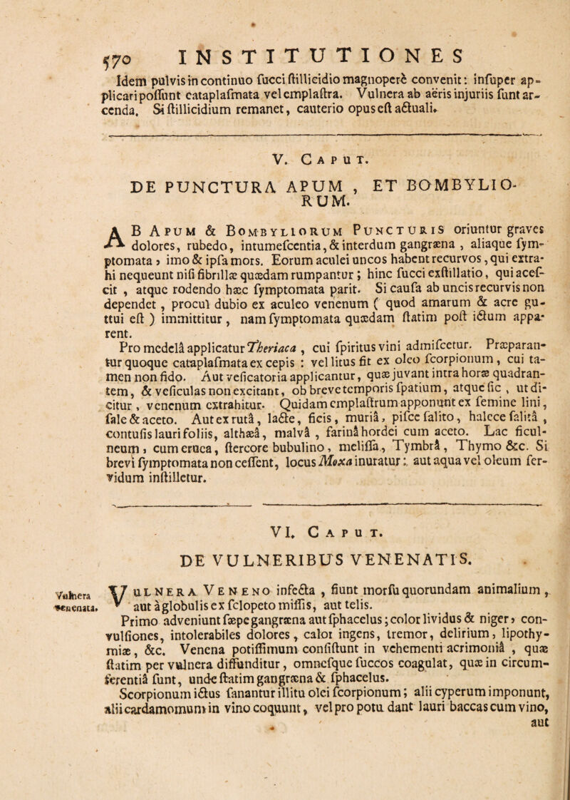 Vulnera -venenata» 570 INSTITUTIONES Idem pulvis in continuo fucci ftillicidio magnopere convenit: infupcr ap= plicari poflivnt cataplafmata velemplaftra. Vulnera ab aeris injuriis funt ar¬ cenda, Si ftillicidium remanet, cauterio opus cft a&uali* V. Caput. DE PUNCTURA APUM , ET BOMBYLIO- R U M. AB Apum & Bombyliorum Puncturis oriuntur graves dolores, rubedo, intumefcentia, & interdum gangraena , aliaque fym- ptomata ? imo & ipfa mors. Eorum aculei uncos habent recurvos, qui extra¬ hi nequeunt nifi fibrilla? quosdam rumpantur ; hinc fucci exftillatio, qui acef- cit , atque rodendo hasc fymptomata parit. Sicaufa ab uncis recurvis non dependet, procul dubio ex aculeo venenum ( quod amarum & acre gu- ttui eft ) immittitur, nam fymptomata quasdam ftatim poft i&um appa* rent. Pro medela applicatur 'fberiaca , cui fpiritusvini admifeetur. Prasparan- tur quoque cataplafmata ex cepis : vel litus fit ex oleo fcorpionum, cui ta¬ men non fido. Aut veficatoria applicantur, quas juvant intra hors quadran¬ tem, & veficulas non excitant, ob breve temporis fpatium, atque ficutdi- citur , venenum extrahitur* Quidam emplaftrum apponunt ex femine lini, fale& aceto. Aut ex ruta, lade, ficis, muria, pifcefalito, halccefalita , contufis lauri foliis, althaea, malvi , farinl hordei cum aceto. Lac ficul¬ neum i cum eruca, ftercore bubulino, melifla, Tymbr£, Thymo &c. Si brevi fymptomata non ceffcnt, locus Moxa inuratur: aut aqua vel oleum fer¬ vidum inftilletur. VI, Caput. DE VULNERIBUS VENENATIS. ' Vulnera Veneno infedta , fiunt rnorfU quorundam animalium, aut a globulis ex felopeto miifis, aut telis. Primo adveniunt faepe gangraena aut fphacelus; color lividus & niger? con- vulfiones, intolerabiles dolores, caloi ingens, tremor, delirium, Jipothy- miae, &c, Venena potiftimum confiftunt in vehementi acrimonia , quae ftatim per vulnera diffunditur, omnefque fuccos coagulat, quas in circum¬ ferenti funt, unde ftatim garigrtena& fphacelus. Scorpionum i&us fanantur illitu olei fcorpionum; alii cyperum imponunt, aliicardamomum in vino coquunt, vel pro potu dant lauri baccas cum vino, aut
