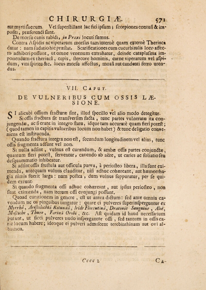 aut myrti fuccum. Vel fupcrftiilant lac fici ipfum ; fcorpiones contufi & im¬ politi , proferendi funt. De morfu canis rabidi, inPraxi locuti fumus. Contra Afpidis ac viperarum morfus tam interne quam externe Theriaca datur : nam fudatio hic proeliat. Scarificationes cum cucurbitulis loco affec¬ to adhiberi poliunt, ut omne venenum extrahatur, deinde cataplafma im- ponendum ex theriad , cepis, ftercore hominis, carne viperarum vel afpi- dum, vinifpiritu&c. locus morfu affe&us, moxi aut candenti ferro uren¬ dus. VII. Caput. DE VULNERIBUS CUM OSSIS LJE~ S I O N E. C I alicubi oflium fradlurae fint, illud fpecillo vel alio modo detegitur. ^ Si olfis fra&ura fit tranfverfim fa61a , tunc partes vulneratae ita con¬ jungendae, ac fi erant in integro flatu, idque tam accurate quam fieri potell; ( quod tamen in capitis vulneribus locum non habet) & tunc deligatio conve¬ niens effc inllitucnda. Quando fradhira integra non eft, fecundum longitudinem vel alias, tunc olfis fragmenta adfunt vel non, Si nulla adfint, vulnus cfl curandum:, & ambas offis partes conjundlae, quantum fieri potell, ferventur, cavendo ab aere, ut caries ac foliatiofeu defquammatio inhibeatur. Si adlint offis fruftula aut officula parva, a periolleo libera, illa funt exi¬ menda, antequam vulnus clauditur, nili adhuc cohaereant, aut haemorrha¬ gia nimis fuerit larga: nam pollea , dum vulnus fuppuratur, per fe qui¬ dem exeunt- Si quando fragmenta offi adhuc cohaereant , aut ipfius periolleo , non funt eximenda , nam iterum offi conjungi polfunt. Quoad curationem in genere , cil ut antea didlum: fed ante omnia ca¬ vendum ne^ os pinguibus tangatur : quare ei pulveres fuperinfperguntur ex Myrrha, Ariftolockid Rotunda, Iride Florentina, Draconis Sanguine , Aloe, Maftiche , Thure, Farind Qrobi , &c. Aft quidam id haud necellarium putant, ut ficci pulveres nudoinfpergantnr offi , fed tantum in offisca- riclocum habere; ideoque ei pulveri admifcent terebinthinam aut ovi al¬ bumen. C A~ Cccc z