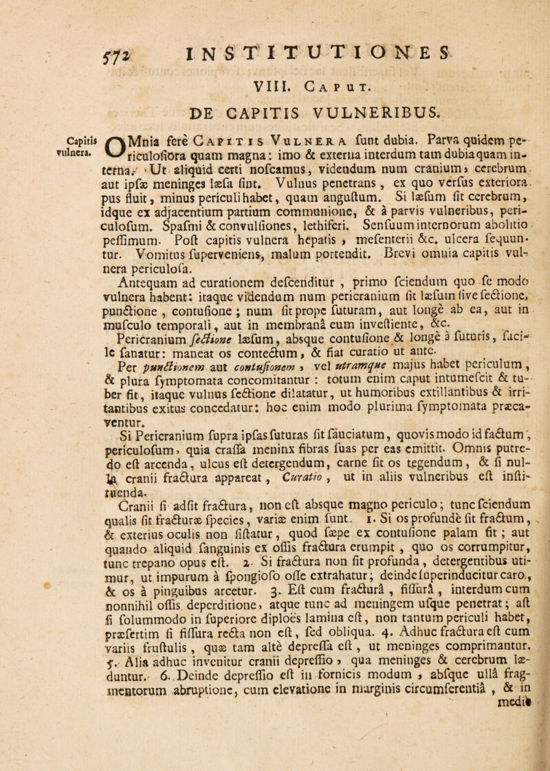 VIII. Gaput. DE CAPITIS VULNERIBUS* Capitis /^vMnia fere Capitis Vulnera funt dubia. Parva quidem pe- vulnera. VJ riCulofiOra quam magna: imo & externa interdum tam dubia quam in¬ terna^ Ut aliquid certi nofcamus, videndum num cranium» cerebrum aut ipfse meninges laefa fint*. Vulnus penetrans, ex quo verfus exteriora, pus fluit> minus periculi habet, quam anguftum» Si laefum fit cerebrum, idque ex adjacentium partium communione, & a parvis vulneribus, peri¬ culorum. Spafmi & convulfiones, lethiferi. Senfuum internorum abolitio peffimum. Poft capitis vulnera hepatis , mefenterii &c* ulcera fequun- tur. Vomitus fuperveniens, malum portendit» Brevi omnia capitis vul¬ nera periculofa. Antequam ad curationem defcenditur , primo fciendum quo fe modo vulnera habent: itaque videndum num pericranium iit lsefutn (ivefedionc, pundione , contufione ; num fit prope futuram, aut longe ab ea, aut in mufculo temporali, aut in membrana eum invefliente, «c. Pericranium fe&ionc lasfum, absque contufione & longe a futuris, faci-' lc fanatur: maneat os contectum, & fiat curatio ut ante. Per punCiionem aut contujionem , vel utramque majus habet periculum, h plura fymptomata concomitantur : totum enim caput intumefcit & tu¬ ber fit, itaque vulnus fedionc dilatatur , ut humoribus extillantibus & irri¬ tantibus exitus concedatur : hoc enim modo plurima fymptomata praeca¬ ventur* Si Pericranium fupra ipfas futuras fitfauciatum, quovis modo id fadum, periculofum, quia craffa ineninx fibras fuas per eas emittit. Omnis putre¬ do eft arcenda, ulcus eft detergendum, carne fit os tegendum , & fi nul- cranii fra^ura appareat, Curatio , ut in aliis vulneribus eft infti- tuenda. Cranii fi adfit fradura, non eft absque magno periculo; tunc fciendum qualis fit fradurae fpecies, variae enim funt. i. Si os profunde fit fracum, & exterius oculis non fiftatur, quod faep.e ex contufione palam fit; aut quando aliquid fanguinis ex offis fradura erumpit , quo os corrumpitur, tunc trepano opus eft. 2- Si fradura non fit profunda, detergentibus uti¬ mur, ut impurum a fpongiofo ofte extrahatur; deindeluperinduciturcaro, & os a pinguibus arcetur. 3. Eft cum fraduri , fiffuri , interdum cum nonnihil olfis deperditione, atque tunc ad meningem ufque penetrat; aft fi folummodo in fuperiore diploes lamina eft, non tantum periculi habet, prscfertim fi fiffura reda non eft, fed obliqua. 4* Adhuc fradura eft cum variis fruftulis, quas tam alte depreffa eft , ut meninges comprimantur. 5*. Alia adhuc invenitur cranii depreffio » qua meninges & cerebrum lae¬ duntur*'- 6.,Deinde deprelfio eft in fornicis modum , abfque ulla frag¬ mentorum abruptione, cum elevatione in marginis circumferentia , & in medfii
