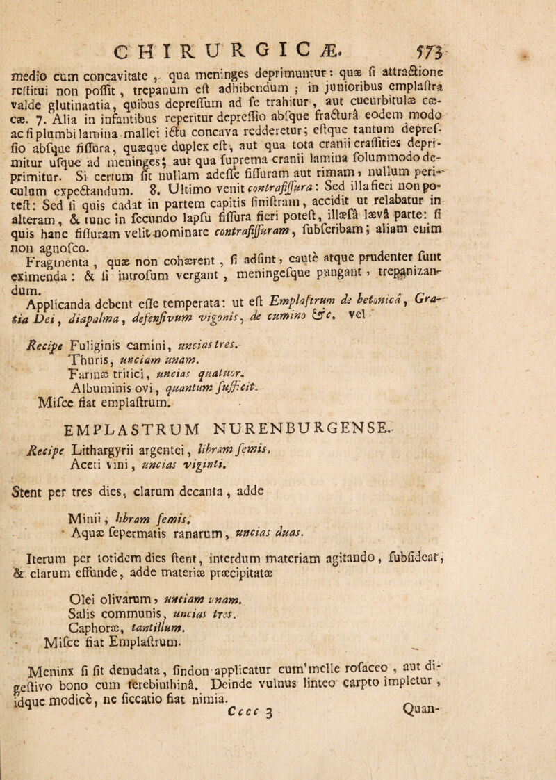 medio cum concavitate , qua meninges deprimuntur: quse fi attraQione reifitui non poflit, trepanum cft adhibendum ; in junioribus emplaftra valde glutinantia, quibus deprefium ad le trahitur, aut cucurbitula es¬ cae. 7. Alia in infantibus reperitur deprelfio abfque fradtura eodem modo ac fi plumbi lamina mallei i££u concava redderetur; efique tantum depref* fio abfque Mura, quaque duplex eft, aut qua tota cranii craffities depri¬ mitur ufdu-e ad meninges^ aut qua fuprema cranii lamina folummodode¬ primitur» Si certum fit nullam adefie fifiuram aut rimam ? nullum peri-* culum expe&andum. 8. Ultimo venit contrafijfura. Sed illa fieri non po~ teft: Sed li quis cadat in partem capitis finiftram, accidit ut relabatur in alteram, &, tunc in fecundo lapfu fifiura fieri potefl, illaefa lasva parte, fi quis hanc fifiuram velit nominare contrafiJJuram, fubfcribam; aliam enim non agnofeo. v , „ r „ Fragmenta , quse non cohaerent , fi adfint ? caute atque prudenter nuit eximenda : & ii introfum vergant , meningefque pungant? trcpamxaiv- Applicanda debent efie temperata: ut efi Emplaftrum de betonica, Gra-. tia Dei, diapalma, defenfwum vigonisrde cumino &c. vel Recipe Fuliginis camini, uncias tres. Thuris, unciam unam. Farinas tritici, uncias qualuor, Albuminis ovi, quantum fufficit. Mifce fiat emplaftrum. EMPLASTRUM NURENBURGENSE, Recipe Lithargyrii argentei, libramfemis, Aceti vini, uncias viginti. Stent per tres dies, clarum decanta, adde Minii, libram f'emis. ■ Aquae fepermatis ranarum , uncias duas. Iterum per totidem dies ftent, interdum materiam agitando, fublidear, &-.clarum effunde, adde materis praecipitatae Olei olivarum ? unciam unam. Salis communis, uncias tres. Caphoroe, tantillum. Mifce fiat Emplaftrum. Meninx fi fit denudata, findon applicatur cunfmclle rofaceo , aut di* geftivo bono cum terebinthini. Deinde vulnus linteo carpto impletur, fdque modice, ne ficcatio fiat nimia.
