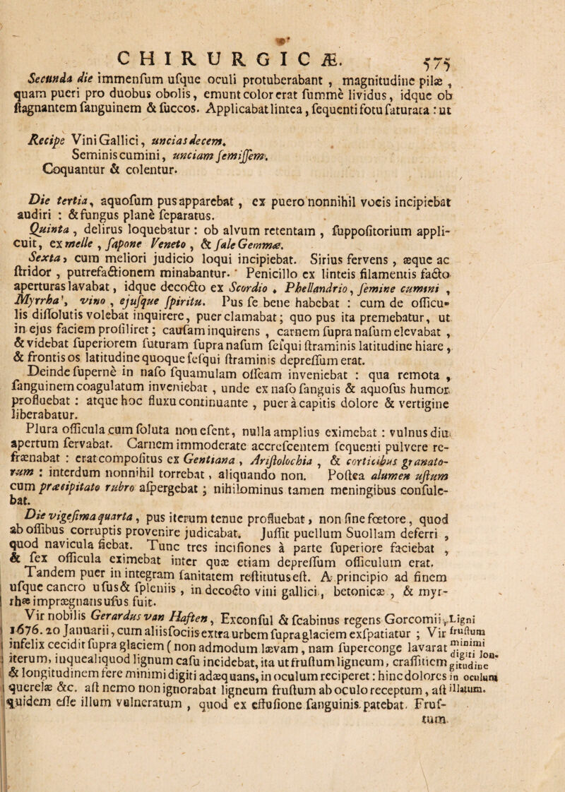 Secunda die immenfum ufque oculi protuberabant , magnitudine pilae, quam pueri pro duobus obolis, emunt color erat fumme lividus, idque ob ftagnantem fanguinem & fuccos. Applicabat lintea, fequenti fotu faturata : ut 'T £» r *' '.7 . ' ... £ s ■ Recipe Vini Gallici, uncias decem* Seminis cumini, unciam femijfem. Coquantur & colentur. Die tertia, aquofum pus apparebat, ex puero nonnihil vocis incipiebat audiri : & fungus plane feparatus. Quinta , delirus loquebatur: ob alvum retentam , fuppofitorium appli¬ cuit, ex meile , fapone Veneto , &faleGemm<e. Sexta , cura meliori judicio loqui incipiebat. Sirius fervens , aeque ac ftridor , putrefa&ionem minabantur. ‘ Penicillo ex linteis filamentis fadto aperturas lavabat, idque deco6to ex Scordio « Pbellandrio, femine cummi , Myrrha vino , ejufque fpiritu. Pus fe bene habebat : cum de oflicu» lis diftolutis volebat inquirere, puer clamabat; quo pus ita premebatur, ut in ejus faciem profiliret; caufaminquirens , carnem fupranafum elevabat , & videbat fuperiorem futuram fupranafum feiqui ftraminis latitudine hiare , & frontis os latitudine quoque fefqui ftraminis depreftum erat. Deinde fuperne in nafo fquamulam otfcam inveniebat : qua remota , fanguinem coagulatum inveniebat , unde ex nafb fanguis & aquofus humet profluebat: atque hoc fluxu continuante , puer a capitis dolore & vertigine liberabatur. Plura oflicula cum foluta nonefent, nulla amplius eximebat : vulnus diu^ apertum fervabat. Carnem immoderate accrefcentem fequenti pulvere re- frae nabat : erat compotitus ex Gentiana , Anflolochia , & corticibus manato¬ rum : interdum nonnihil torrebat, aliquando non. Poftea alumen uflum cum praeipitato rubro alpergebat; nihilominus tamen meningibus confule- bat. Die vigejima quarta, pus iterum tenue profluebat, non fine fcetore, quod ab ombus corruptis provenire judicabat. Juffit puellum Suollam deferri , quod navicula flebat. Tunc tres incifiones a parte fuperiore faciebat , ® ^ex °uicula eximebat inter quae etiam depreifum officulum erat. I anaem puer in integram fanitatem reftitutuseft. A principio ad finem ufque cancro ufus& fpleniis, in dcco£to vini gallici. betonicas , & invr- I rh® impraegnansufus fuit. ^ Vir nobilis Gerardus van Haften, Exconful & fcabinus regens Gorcomiiyiflgni 1676.20 Januarii, cumaliisfociisextraurbemfupraglaciem exfpatiatur ; Vir *ruftum infelix cecidit fupra glaciem (non admodum laevam ^nam fuperconge lavarat iterum, inquealiquod lignum cafu incidebat, ita utfruftumligneum, crairnicmgitglK/ine<1' h longitudinem fere minimi digiti adaequans, in oculum reciperet: hinc dolores in oculum querelae aft nemo non ignorabat ligneum fruftum ab oculo receptum, aft illauim. quidem e/Ie illum vulneratum , quod ex cftufione fanguinis, parebat. Fruf¬ tum