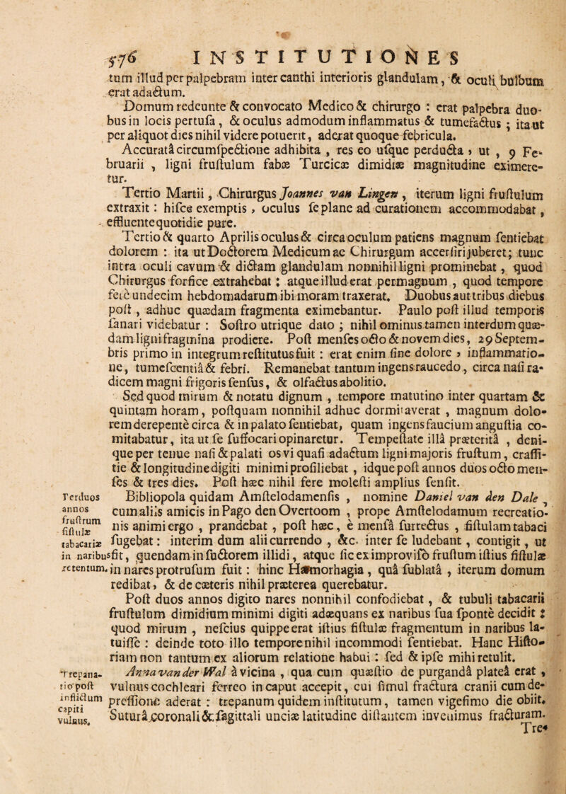 tum illud per palpebram inter canthi interioris glandulam, & oculi, bolbum erat ad ad um. Domum redeunte & convocato Medico & chirurgo : erat palpebra duo¬ bus in locis pertufa, & oculus admodum inflammatus & tumefa&us • ita ut per aliquot dies nihil videre potuerit, adeiat quoque febricula. Accurati circumfpedione adhibita , res eo ufque perdu&a > ut , 9 Fe¬ bruarii , ligni fruftulum fabas Turcica; dimidiae magnitudine eximere» tur. Tertio Martii, Chirurgus Joannes va» Lingen , iterum ligni fruftulum extraxit: hifce exemptis> oculus fe plane ad curationem accommodabat, effluente quotidie pure. Tertio & quarto Aprilis oculus & circa oculum patiens magnum fentiebat dolorem : ita utDodorera Medicum ac Chirurgum accerfirijuberet; tunc intra oculi cavum-& didam glandulam nonnihil ligni prominebat, quod Chirurgus forfice extrahebat: atque illud erat permagnum , quod tempore fere undecim hebdomadarum ibi moram traxerat. Duobus aut tribus diebus poli, adhuc quasdam fragmenta eximebantur. Paulo poli illud temporis fanari videbatur : Softro utrique dato ; nihil ominus tamen interdum quas¬ dam ligni fragmina prodiere. Poft menfes odo & novem dies, 29Septem¬ bris primo in integrumreftitutusfuit: erat enim line dolore ? inflammatio¬ ne , tumefeentia & febri. Remanebat tantum ingens raucedo, circa nafi ra¬ dicem magni frigoris fenlus, & olfadus abolitio. Sed quod mirum & notatu dignum , tempore matutino inter quartam & quintam horam, poftquam nonnihil adhuc dormitaverat , magnum dolo- rerdoos annos fruftrum fift ula? rem derepente circa & in palato fentiebat, quam ingensfauciumanguftia co¬ mitabatur, ita ut fe fuffocari opinaretur. Tempeftatc illa prxtcritl , deni¬ que per tenue nafi&palati osviquafi ada&um ligni majoris fruftum, craflfi- tie & longitudine digiti minimi profiliebat , idque poft annos duos odo men- fes & tres dies* Poft hxc nihil fere molefti amplius fenfit. Bibliopola quidam Amftelodamenfis , nomine Damel van Aen Dale cumaliis amicis in Pago denOvertoom , prope Amftelodamum recreatio*- nis animi ergo , prandebat, poft haec, e menfl furredus , fiftulam tabaci tabacTri* fugebat: interim dum alii currendo , &c. inter fe ludebant, contigit, ut in naribusfit, quendaminfu&orem illidi, atque fic ex improvifo fruftum iftius ftftulae retentum, jn nares protrufum fuit: hinc Hsfmorhagia , qui fublata , iterum domum redibat, & de exteris nihil prxterea querebatur. Poft duos annos digito nares nonnihil confodiebat, & tubuli tabacarii fruftulum dimidium minimi digiti adxquans ex naribus fua {ponte decidit : quod mirum , nefeius quippe erat iftius fiftulx fragmentum in naribus la- tuifte : deinde toto illo tempore nihil incommodi fentiebat. Hanc Hifto- riamnon tantum cx aliorum relatione habui: fed &ipfe mihi retulit. Trcpana- Anna van der Wal a vicina , qua cum quxftio de purgandi platel erat , tiopoft vulnus cochleari ferreo in caput accepit, cui fimul fractura cranii cum de- Tm>fum Pre®onc aderat : trepanum quidem inftitutum, tamen vigefimo die obiit* Suturi coronali&fagittali uncix latitudine diftantcm invenimus fraduram. Tre« capiti VttiflUS,
