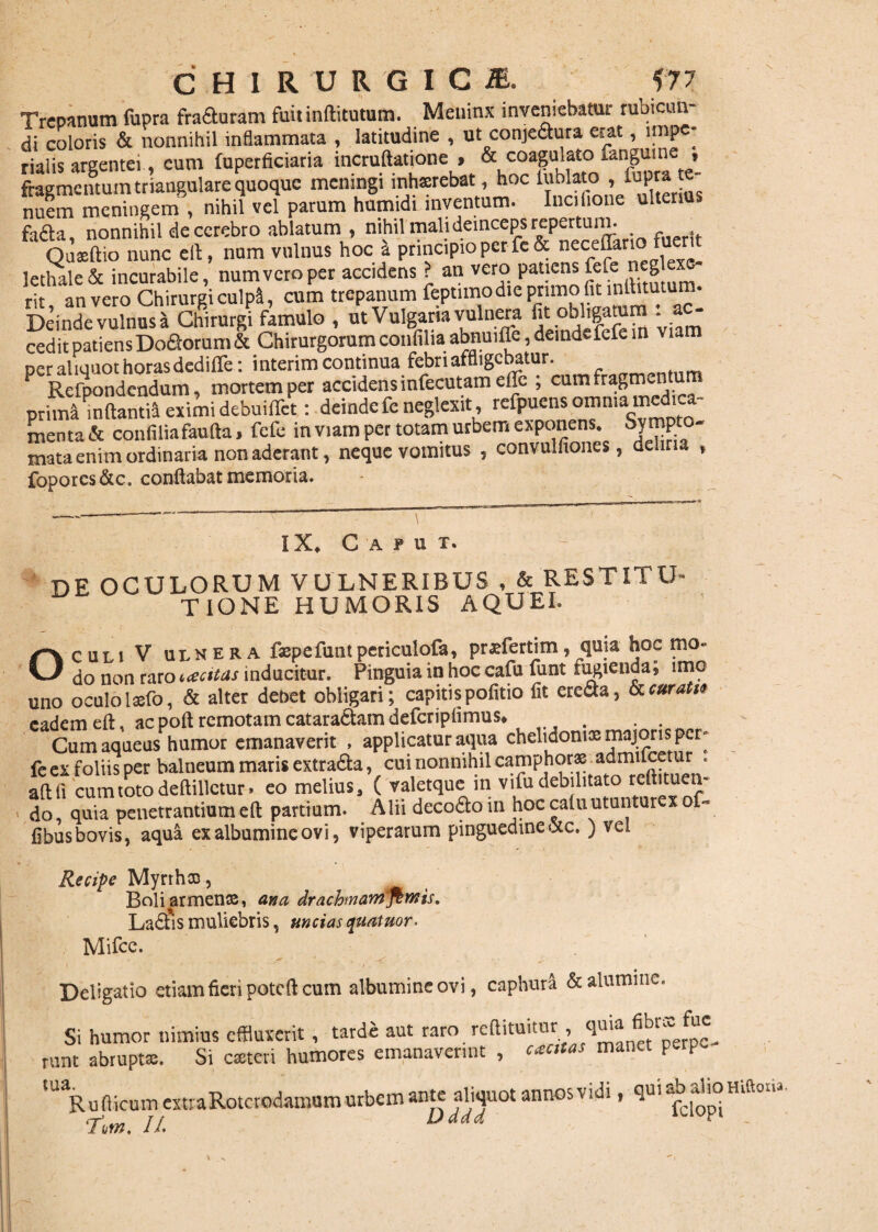 Trepnnum fupra fraduram fuit indituram. Meninx inveniebatur rubicun¬ di coloris & nonnihil inflammata , latitudine , ut conjedura erat, irnp - rialis argentei, eum fuperficiaria incruftatione > & coagulato fangume , fragmentum triangulare quoque meningi inhsrebat, hoc luMato , lupra te- nuem meningem , nihil vel parum humidi inventum. Iucifione ulterius faAa nonnihil de cerebro ablatum , nihil mali deinceps repertum. OuXnunc ed, num vulnus hoc a principio per fe& neceflar.o fuent lethale & incurabile, num vero per rit an vero Chirurgi culpl, cum trepanum feptimodte primo fit indituram. Deinde vulnusa Chirurgi famulo , ut Vulgaria vulnera tit obligatum - ac¬ cedit patiensDodorum & Chirurgorum confilia abnuifle, deindefefe m viam per aliquot horas dedifle: i nterim continua febri affligebatur. P Refpondendum, mortem per accidens infecutam ede ; cum fragmentum prima mdantiH ocimi debuilTct: deinde fe neglexit, refpuens omnia medi, menta & confiliafauda, fefe in viam per totam urbem exponens. Sympto- mata enim ordinaria non aderant, neque vomitus , convulfiones, deliria » foporcs&c. conflabat memoria. IX* Caput. DE OCULORUM VULNERIBUS , & RESTITU¬ TIONE HUMORIS AQUEI. Oculi V ulnera faepefunt periculofa, pradertim, quia hoc mo« do non raro uecitas inducitur. Pinguia in hoc cafu funt fugienda; imo uno oculo laeto, & alter debet obligari; capitis pofitio fit erecta, & curati* eadem eft * ac poft remotam catara&am deferipiimus* . . Cumaqueus humor emanaverit , applicatur aqua chelidoniae majoris per- fe ex foliis per balneum maris extra&a, cui nonnihil camphorae admiicetur . adfi cumtotodedillctur. eo melius, ( valetque in vifu debilitato tedituen- do, quia penetrantium ed partium. Alii decodoin hoc caluutuntur xof fibus bovis, aqua ex albumine ovi, viperarum pinguedine <xc. ) vel Recipe Myrrhae, Boli ar menae, ana drachmam fimis. La£t*is muliebris, uncias quatuor. Mifce. *r ^ ^ ' Deligatio etiam fieri poteft cum albumine ovi, caphura &alumiiKs Si humor nimius effluxerit , tarde aut raro^ reftituitur , qma fibr^ fw rUnt abruptae. Si caeteri humores emanaverint , cantas manet perp lUaRu (licum extraRotcrodamum urbem ante aliquot annos vidi, qui Hlftona 7iw. //. Dddd V