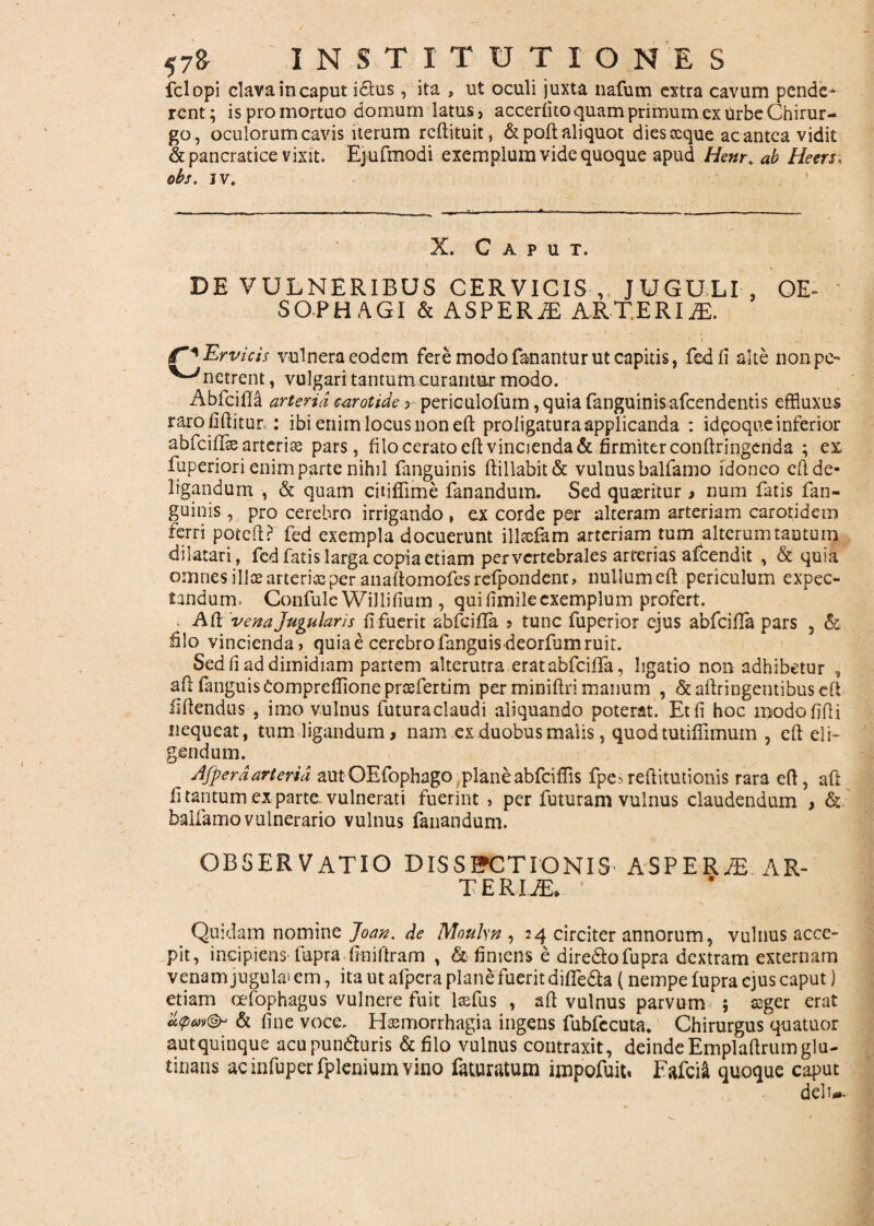 fclopi clava incaput idtus, ita , ut oculi juxta nafum extra cavum pende^ rent; is pro mortuo domum latus, accerfko quam primum ex urbe Chirur¬ go, oculorum cavis iterum reftituit, &poft aliquot dies oeque ac antea vidit & pancratice vixit. Ejufmodi exemplum vide quoque apud Henr% ab Heers; obs. jv. X. Caput. DE VULNERIBUS CERVICIS , JUGULI , OE¬ SOPHAGI & ASPERiE ARTERIA. ._ ’ • * ' . I v ; £~*Ervicis vulnera eodem fere modo fanantur ut capitis, fedfi alte nonpe- ^^netrent, vulgari tantum ..curantur modo. Abicifla arteria carotide 5 periculofum, quia fanguinis afcendends effluxus rarofiftitur : ibi enim locus non eft proligatura applicanda : id^oque inferior abfeiflae arteriae pars, filo cerato eft vincienda & firmiter conftringenda ; ex fuperiori enim parte nihil fanguinis ftiliabit& vulnus balfamo idoneo cft de¬ ligandum , & quam citiffime fanandum. Sed quaeritur , num fatis fan¬ guinis , pro cerebro irrigando , ex corde per alteram arteriam carotidem ferri poteft? fed exempla docuerunt illsefam arteriam tum alterum tantum dilatari, fed fatis larga copia etiam per vertebrales arterias afeendit , & quia omnes illoe arteries per anaftomofesrefpondenc, nullum cfl periculum expec- tandum. ConfuleWillilium , qui fimileexemplum profert. . Afl ‘vena Jugularis fi fuerit abfeifla ? tunc fuperior ejus abfeiffa pars , & lilo vincienda, quia e cerebro fanguis deorfum ruit. Sedfi ad dimidiam partem alterutra er at abfeiffa, ligatio non adhibetur , afl fanguisComprefiione prosfertim per miniftri manum , & aftringentibus eft fiftendus , imo vulnus futuraclaudi aliquando poterat. Et fi hoc modofifii nequeat, tum ligandum, nam ex duobus malis, quod tutiffimum , eft eli¬ gendum. dfperdarteria autOEfophago planeabfeiffis fpesreftitutionis rara eft, aft fi tantum ex parte vulnerati fuerint , per futuram vulnus claudendum , & balfamo vulnerario vulnus fanandum. OBSERVATIO DISSECTIONIS ASPERiE AR- T E RIJE. Quidam nomine Joan. de Moulsn , 24 circiter annorum, vulnus acce¬ pit, incipiens fupra finiftram , & finiens e dire&ofupra dextram externam venam jugula^ em, ita ut afpera plane fuerit difife&a (nempe fupra ejus caput) etiam oefophagus vulnere fuit lsefus , aft vulnus parvum ; seger erat a<pw(& & fine voce. Hzemorrhagia ingens fubfecuta. Chirurgus quatuor autquinque acupundturis & filo vulnus contraxit, deinde Emplaftrumglu¬ tinans acinfuperfpleniumviiio feturatum impofuit. Fafci& quoque caput delu.