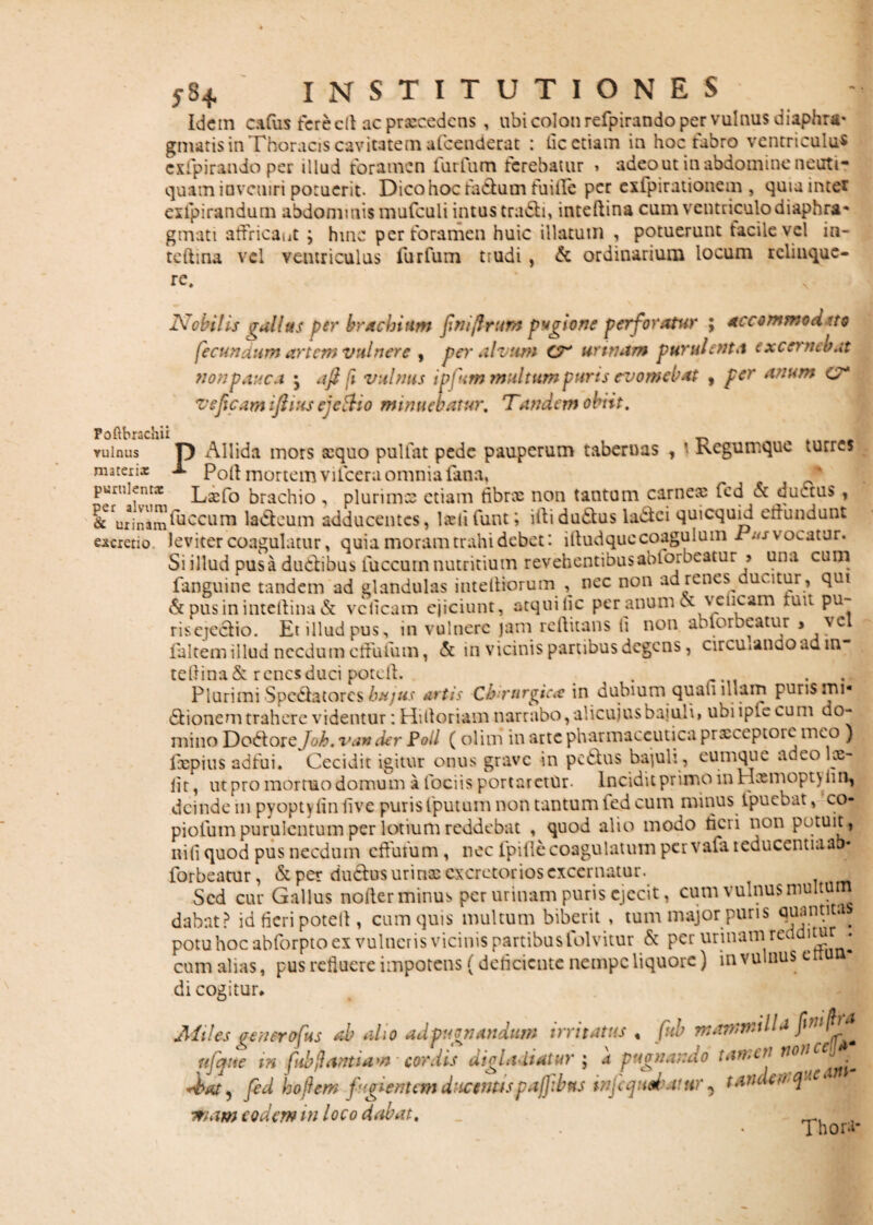 Idem cadis fereclt ac praecedens , ubi colon refpirando per vulnus diaphra¬ gmatis in Thoracis cavitatem afoenderat : fic etiam in hoc fabro ventriculus exfpirando per illud foramen 1 urium terebatur 1 adeo ut in abdomine neuti* quain inveniri potuerit- Dico hoc fa&um fuille per exfpirationem , quia inter exipirandum abdommis mufculi intus tradli, inteftina cum ventriculo diaphra* gmati affricant ; hinc per foramen huic illatum , potuerunt facile vel in- tcftina vel ventriculus fu-r fu m trudi , & ordinarium locum relinque¬ re. Foftbrachii vulnus matexix Nobilis gallus per brachium fini fi tum pugione perforatur ; accommod tto fecundum artem vulnere , per alvum CT' urinam purulenta excernebat non pauca ; a fi [1 vulnus ipfum multum puris evomebat , per anum c7* ve ficum ifiius ejefoo minuebatur. Tandem obiit. tabernas , 1 Regumque turres D Allida mors xquo pullat pede pauperum tf ^ Poli mortem vilcera omnia fana. v a vii xiiuriciij vULcra c/iiiiii** puiukntx Lsefo brachio , plurimce etiam fibrx non tantum carnex ied A ductus , &erurinam^UCCLira la&eum adducentes, Iasii funt; iilidu&us ladlci quicquid erfundunt escretio leviter coagulatur, quia moram trahi debet: illudquecoagulum Tus vocatur. Si illud pusa du&ibus fuccum nutritium revehentibusabibrbeatur > una cum fanguine tandem ad glandulas inteftiorum nec non ad renes ducitur , qui & pus in intellina & vclicam ejiciunt, atqui lic per anum ce vclicam luit pu~ riscjcclio. Et illud pus, in vulnere jam reflitans ii non ablorbeatur > vc faltem illud necdum effudim, & in vicinis partibus degens, circuiando ad. m tellina&renes duci poteil. . . Plurimi Spe&atorcs hujus artis Chirurgicae in dubium quali 1 nam puris mi* 61ionem trahere videntur: Hili oriam narrabo, alicujus bajuli» ubi iple cum do¬ mino Doiiiotcjoh. van der Poli ( olim in arte pharmaceutica prxeeptore meo ) ixpius adfui. Cecidit igitur onus grave in pedlus bajuli , cumque adeo loe- lit, ut pro mortuo domum a fociis portaretur. Incidit primo in Haemopt\ 11 n, deinde in pyoptylin five puris fputum non tantum fed cum minus ipuebat ^co¬ pidum purulentum per lotium reddebat , quod alio modo tieri non potuit, nili quod pus necdum effufum, nec fpifle coagulatum pervafa 1 educentia ab* forbeatur, & per du£h>s urinas excretorios excernatur. Sed cur Gallus noder minus per urinam puris ejecit, cum vulnus multum dabnt? id fieri potelf, cum quis multum biberit , tum major puris quantitas potuhocabforptoex vulneris vicinis partibus folvitur & per urinam redditur . cum alias, pus refluere impotens (deficiente nempe liquore) in vulnus e di cogitur. Miles gener ofus ah alio ad pugnandum irritatus , fuh mammilla finfi^ ufqtte in fubftantiaw cordis digladiatur ; a pugnando tartar fed hofiem fugientem ducentis paflibfu infcquduttir , t aridem quei -mam eodem in loco dabat. Thori-