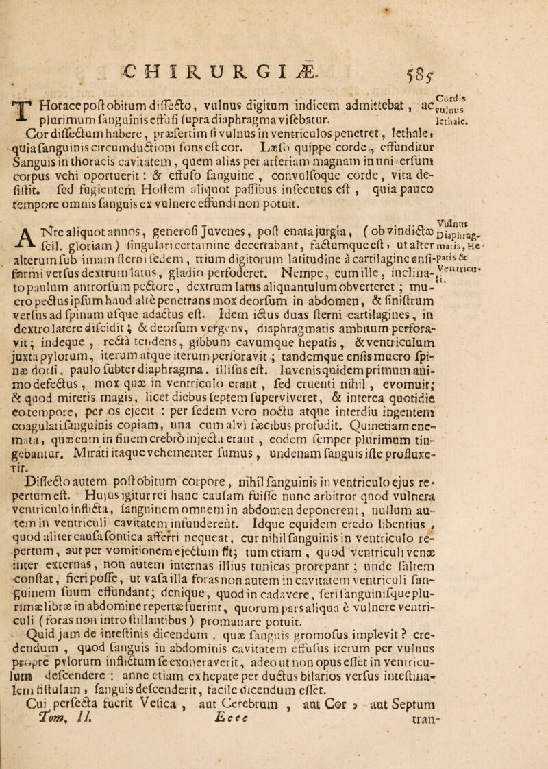 •C HIRURGll 585- T Horaee poft obitu m di ftedto, vulnus digitum indicem admittebat, acj^'ss plurimumfanguiniseffufi fupra diaphragma vifebatur. lethalc. Cor diftedtum habere, praeferri m fi vulnus in ventriculos penetret, lethale» quiafanguiniscircumduftioni fons eft cor. Laefo quippe corde., effunditur Sanguis in thor acis cavitatem , quem alias per arteriam magnam in uni erfuni corpus vehi oportuerit: <5r eftufo fanguine , convulfoque corde, vita de- ftftit, fcd fugientem Hortem aliquot paffibus infecutus eft , quia pauco tempore omnis fanguis ex vulnere effundi non potuit. ANtc aliquot annos, generofi juvenes, poft enata jurgia, (ob vindicias oiaphrag- fcil. gloriam) lingulari certamine decertabant, fa£tumquecft> ut alter matis, ae' alterumfub imam fterni fedem , trium digitorum latitudine a cartilagine enfi-Pa”s 5c ffermiverfusdextrum latus, gladio perfoderet* Nempe, cumille, inclina-^11111011* to paulum antrorfum pedore, dextrum latus aliquantulum obverteret ; mu¬ cro pedtus ipfum haud alte penetrans mox deorfum in abdomen, &finiftrum verfusad fpinamufque adadfus eft. Idem idfus duas fterni cartilagines, in dextro latere dilcidit; & deorfum yefgcns, diaphragmatis ambitum perfora- vit; indeque , redta tendens, gibbum cavumque hepatis, & ventriculum juxta pylorum, iterum atque iterum perforavit; tandemque enfismucro fpi- nasdotfi, paulo fubter diaphragma, lllifuseft. Iuvenisquidem primum ani¬ mo defedfus , mox qux in ventriculo erant , fed cruenti nihil , evomuit; & quod mireris magis, licet diebus leptemfuperviveret, & interea quotidie eo tempore, per os ejecit : per fedein vero nodtu atque interdiu ingentem coagulatifanguinis copiam, una cum alvi fascibus profudit, Quinctiamcne- mata, quseeum in finem crebro injedhi erant, eodem lemper plurimum tin¬ gebantur. Mirati itaque vehementer fumus, undenam fanguis ifte profluxe- ■rir. Difte&o autem poftbbitnm corpore, nihil fanguinis in ventriculo ejus rc* pertnmeft. Hu)us igitur rei hanc caufam fuifie nunc arbitror quod vulnera ventriculo inflidla, fanguinem omnem in abdomen deponerent, nullum au¬ tem in ventriculi cavitaterrnntunderent. Idque equidem credo libentius * quod alitercaufafontica afferri nequeat, cur nihilfanguinis in ventriculo re¬ pertum, aut per vomitionem ejedtum fit; tum etiam, quod ventriculi venoe inter externas, non autem internas illius tunicas prorepant ; unde faltem conftat, fieripoffe, ut vafailla foras non autem in cavitatem ventriculi fan¬ guinem fuum effundant; denique, quod in cadavere, ferifanguinifqucplu- rimaclibras in abdomine repertse fuerint, quorum pars aliqua c vulnere ventri¬ culi (foras non intro ftillantibus) promanare potuit. Quid jam de inteftinis dicendum . quae fanguis gromofus implevit ? cre¬ dendum , quod (anguis in abdominis cavitatem effufus iterum per vulnus ppopre pvlorum inflidtumfe exoneraverit, ad eo ut non opus eftet in ventricu¬ lum defeendere : anne etiam ex hepate per dudtus bilarios verius inteftiua- lemtiftulam , fanguis delcenderit, facile dicendum eftet. Cui perfedta fuerit Vciica , aut Cerebrum , aut Cor ? aut Septum eTom% 11% ILees tran-