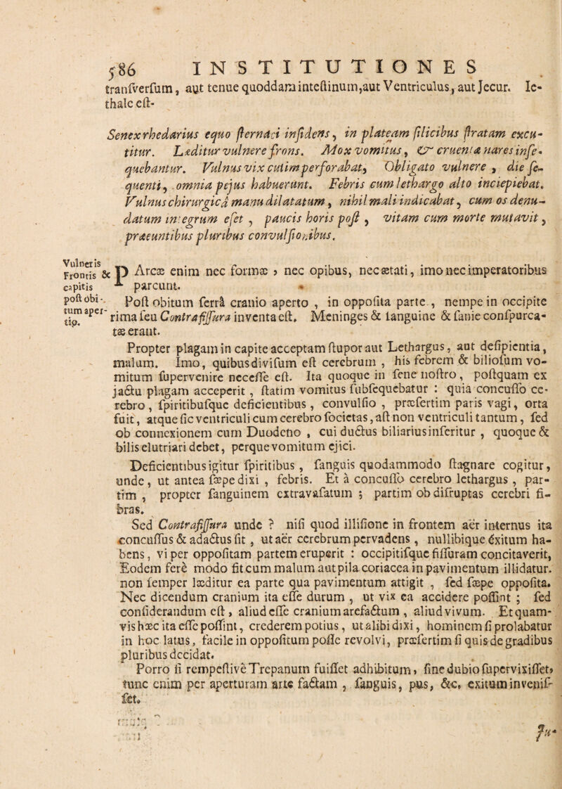 V 586 INSTITUTIONES tranfverfum, aut tenue quoddam inteftinum,aut Ventriculus, aut Jecur. Ic- thalceft- Senexrhedarius equo (lernad infidens, in plateam filicibus f ratam excu¬ titur. Luditur vulnere frons. Mox vomitus, Cr cruewanaresinfe* quebantur. Vulnus vix cuiimperforabat, Obligato vulnere , die fe~ quenti , omnia pejus habuerunt. Febris cum lethargo alto inciepiebat. Vulnus chirurgica manu dilatatum, »*■/?*/ indicabat 5 0/ denu¬ datum imegrum efet , paucis horis pofi > vitam cum morte mutavit y praeuntibus pluribus convulfiodbus. Frontis*5Sc D Arcae enim nec formae > nec opibus, nec aetati, imo nec imperatoribus capitis ^ parcunt. poftobi- Poft obitum ferrll cranio aperto , in oppoilta parte,, nempe in occipite tb?Spef' rima feti Contra fijfura inventaeft, Meninges & languine & fanie confpurca- tas erant. Propter plagam in capite acceptam ftupor aut Lethargus, aut defipientia, malum. Imo, quibusdivifum eft cerebrum , his febrem & biliofum vo¬ mitum fupervenire necefte eft. Ita quoque in fene noftro, poftquam ex jadtu plagam acceperit , ftatim vomitus fubfequcbatur : quia concufto ce* rebro, fpiritibufquc deficientibus, convulfio , prxfertim paris vagi, orta fuit, atque fic ventriculi cum cerebro focictas, aft non ventriculi tantum, fed ob connexionem cum Duodeno , cuidu&us biliariusinferitur , quoque & bilis elutriari debet, perque vomitum ejici. Deficientibus igitur fpiritibus , fanguis quodammodo ftagnare cogitur, unde , ut antea fepe dixi , febris. Et a concuflo cerebro lethargus, par- tim , propter fanguinem extravafatum 5 partim obdifruptas cerebri fi¬ bras. Sed Contrafijfura unde ? nifi quod illifione in frontem aer internus ita concuflus&ada&us fit, ut aer cerebrum pervadens, nullibique dxitum ha¬ bens , vi per oppofitam partem eruperit : occipitifquc fiffuram concitaverit, Eodem fere modo fiteum malum aut pila coriacea in pavimentum illidatur, non femper laeditur ea parte qua pavimentum attigit , fed faepe oppofita. Nec dicendum cranium ita e fle durum , ut vix ca accidere poflint ; fed eonfideraudum eft, aliudefle craniumarefa&um , aliudvivum. Etquam- vishasc ita efte poflint, crederem potius, ut alibi dixi, hominem fi prolabatur in hoc latus, facile in oppofitum poile revolvi, prccfertim fi quis de gradibus pluribus decidat. Porro fi rempeftiveTrepanum fuiffet adhibitum» fine dubio fupervixiflet» tunc enim per aperturam arte fa&am , fanguis, pus, &c, exitum in veniE ftu V: * 4 r-v
