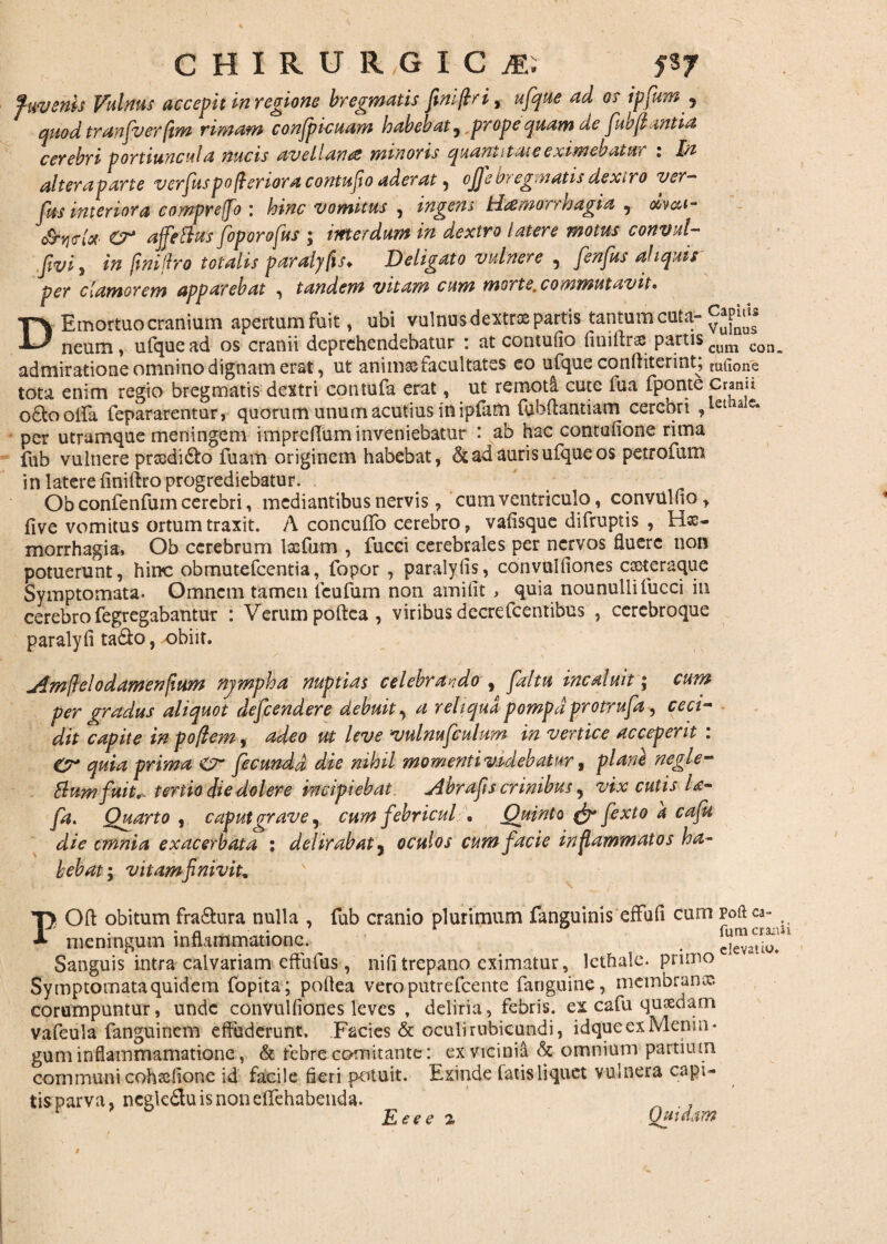 fwvenk Vulnus accepit in regione bregmatis fimjlri^ ufque ad os ipfum5 quod tranfverfim rimam conspicuam habebat , prope quam de fiwflantia cerebri portiuncula nucis avellanas minoris quantitate eximebatur i In alteraparte vcrfuspofteriora contufio aderat , ojje bregmatis dextro ver- fas interiora compreffo : hinc vomitus , ingens Haemorrhagia , olvca- c&yjvH £?* ajfetTus foporofus ; interdum in dextro latere motus convul- fwi , in finilbo totalis paralyfxs♦ Deligato vulnere 5 fenfus aliquis per clamorem apparebat , tandem vitam cum morte, commutavit* D Emortuo cranium apertumfuit, ubi vulnus dextrae partis tantum cuta- c^tis neum, ufque ad os cranii deprehendebatur : at contufio finiilrse partis cum con. admiratione omnino dignam erat, ut animas facultates eo ufque confhterint; mtlone tota enim regio bregmatis dextri contufa erat, ut remoti cute fua fponte cranu oftoolfa fepararentur, quorum unum acutius in ipfam fubftantiam cerebri ,lethalc* per utramque meningem imprclTum inveniebatur : ab hac contofione rima fub vulnere proodi6to fuam originem habebat, & ad auris ufque os petrofum in latere finiftro progrediebatur. Ob confenfum cerebri, mediantibus nervis, cum ventriculo, convulfio, five vomitus ortum traxit. A conculTo cerebro, vafisque difruptis , Hx- morrhagia, Ob cerebrum lscfum , fucci cerebrales per nervos fluere non potuerunt, hinc obmutefeentia, fopor , paralyfis, convulfiones exteraque Symptomata. Omnem tamen lcufum non amifit , quia nounullifucci in cerebro fegregabantur : Verum poftea, viribus decrefcentibus , ccrebroque paralyfi ta&o, obiit. jlmftelodamenfiHm njmpha nuptias celebrando , faltu incaluit; cum per gradus aliquot defendere debuit, a reliqua pompa protrufa, ceci¬ dit capite in poftem, adeo ut leve vulnufculum in vertice acceperit : Cr quia prima fecunda die nihil momentivadebatur, plane negle- &um fuit., tertio die dolere incipiebat Hbrafis crinibus ^ vix cutis U- fa. Quarto , caput grave, cum febricul , Quinto & fexto a cafu die cmnia exacerbata ; delirabat , oculos cum facie inflammatos ha¬ bebat ; vi tam fi nivit. POft obitum fra&ura nulla , fub cranio plurimum fanguinis effufi cum poftea- . a fum craiiii meningum inflammatione. . e]evatio# Sanguis intra calvariam effufus, nifitrepano eximatur, Icthale. primo Symptomata quidem fopita ; poflea veroputrefeente fanguine, membrana?, corumpuntur, unde convulfiones leves , deliria, febris, ex cafu quxdam vafcula fanguinem effuderunt. Facies & oculi rubicundi, idqueexMenin* guminflammamatione, & febre comitante: ex vicinia & omnium partium communi cohxfione id facile fieri potuit. Exinde fatis liquet vulnera capi¬ tis parva, negkduisnonefifehabeiida. _ ., Eeee % Quidam Eeee a