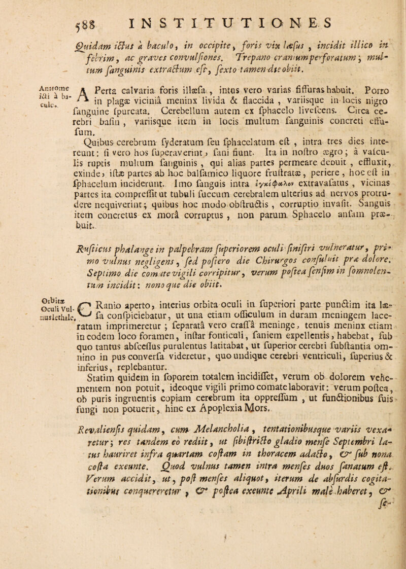 Quidam iBus a baculo, in occipite , foris vix l&fus , incidit iliico in febrim, ac graves convulfones. Trepano eram um perforatum, mul¬ tum fanguinis extra&um eft, fexto tamen dtsobiit. Ansfome i&i a ba¬ cule. APerta calvaria foris illasfa,, intus vero varias flfFuras habuit. Porro in plagae vicinia meninx livida & flaccida , variisque in locis nigro fanguine fpurcata. Cerebellum autem ex fphacelo livefccns. Circa ce¬ rebri bafin , variisque item in locis multum fanguinis concreti eftu- fum. Quibus cerebrum fyderatum feu fphacelatum eft , intra tres dies inte¬ reunt: ii vero hos fuperaverint> fani fiunt. Ita in no Aro cegro; a vafeu- lis ruptis multum fanguinis , qui alias partes permeare deouit , effluxit, exinde j ift^e partes ab hoc balfamico liquore fruftratx, periere , hoc eft in fphacelum inciderunt. Imo fanguis intra eyxeQahov extravafatus , vicinas partes ita compreflltut tubuli fuccum cerebralem ulterius ad nervos protru¬ dere nequiverint; quibus hoc modo obftrudtis , corruptio invaflt. Sanguis item concretus ex moii corruptus , non parum. Sphacelo anfain prae¬ bui t». Rufticus phalange in palpebram fup eri orem oculi fimftri vulneratur, pri¬ mo vulnus negl i gens, fed pofero die Chirurgos confutuit pra dolore. Septimo die comate vigili corripitur, verum pojiea fenftmin fomnolen* tum incidit: nono que die obiit. Oibltjc Oculi Vul- nusiethale. Ranio aperto, interius orbita oculi in fuperiori parte pun&im ita 1&- fa confpiciebatur, ut una etiam ofliculum in duram meningem lace¬ ratam imprimeretur ; feparata vero craffa meninge, tenuis meninx etiam in eodem loco foramen, inftar fonticuli, faniem expellentis, habebat, fub quo tantus abfceftus purulentus latitabat, ut fuperiorcerebii fubftantia om¬ nino in pusconverfa videretur, quo undique cerebri ventriculi, fupcrius& inferius , replebantur. Statim quidem in foporem totalem incidiflet, verum ob dolorem vehe¬ mentem non potuit, ideoque vigili primo comate laboravit: verum poftea, ob puris ingruentis copiam cerebrum ita oppreffum , ut fundtionibus fuis fungi non potuerit, hinc ex Apoplexia Mors. Rcvalienfs quidam, cum Melancholia , tentationibusque variis vexa* returres tandem eo rediit y ut fibiftritto gladio menfe Septembri la¬ tus hauriret infra quartam coftam in thoracem adatto, fub nona coti a exeunt e. Quod vulnus tamen intra menfes duos fanatum eft. Verum accidit, ut ^ pofl menfes aliquot, iterum de abfurdis cogita- tienibus conquereretur , <V* poftea exeunt e jiprili male haberet ^ cr fir'