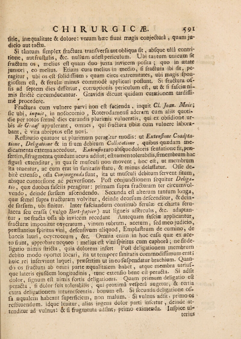 litfc, inaequalitate & dolore: varum heee fiunt magis conjedturi , quam ju¬ dicio aut taftu. A Si tantum fimplex fradlura tranfiverfa aut obliqua fit, abfque ulla contri¬ tione, autfruftulis, &c. nullum adeft periculum. Ubi tautum unicum fit fradtum os , melius eft quam duo juxta invicem polita ; quo in astate juniori , eo melius. Etiam cura melius in medio, fi fradlura ibi fit, pe¬ ragitur , ubi os eft folidiffium 5 quam circa extremitates, ubi magis fpou- giofum eft, & ferulos minus commode applicari poflunt. Si fradtura ol¬ lis ad feptem dies differtur, corruptionis periculum eft, ut & fi falciacm- mis ftri&e circumducantur* Gravidis dicunt quidam curationem tardifll- irte procedere. ' *. _ . Fra&ura cum vulnere parvi hon eft facienda , inquit C/. joun* luuis\ ficubi, induit, in noiocornio , Roterodamenfi aderam cum aliis quotis die per totos ferme dies curandis plurimis vulneratis, qui ex ODlidione ur¬ bis de Graaf appulerant, omnes, qui fractura tibiae cum vulnere labora¬ bant, e vita abreptos efte novi. Reftitutio quatuor ut plurimum peragitur modis: ut Extcnjione Coadpta- tione, Deligatione & in fi tum debitum Collocatione , quibus quaedam me¬ dicamenta externa acceduut, Extenfioraro abfqne doloris fenlatione fit,pra3~ ferti m,fifragmenta quaedam acma adfint; eft tamen tolerabilis,fr membrum hac figura extenditur, in qua fe mufculi non rtiovent , hoc eft, ut membrum ita teneatur, ac cum erat in fanitatis ftatu, & minus deiaftatur. Olle de¬ bite cxtenfo, ofla Conjungendarum, ita ut mufculi debitum fervent litum, absque contorfione ac perverfione. Poft conjunctionem lequitur Deliga- tio, qute duobus falci is peragitur: primam fupra fraCturam ter ciicumvol- vendo, deinde furfum afeendendo. Secunda eft alterum tantum longa, quae femel fupra fraCturam volvitur, deinde deorfum defeenditur, & dein¬ de furfum, ubi finitur. Inter fafeiandum continuo ferultc ex charta feru¬ lacea feu crafla (vulgo Bort-papier') aut ligneis adCrculis, &c. adaptan¬ tur i nefraCta offa ab invicem recedant Antequam fafeiae applicantur, fradturse imponitur oxycratum, vinum rubrum, acetum, fed meo judicio, prseftantius fpiritus vini, defenfivum aliquod, Emplaftrum de cumino, de baccis lauri, ocycroceum , &c. Omnia enim in hoc caiu quae ex ace* to fiunt, approbare nequeo : melius eft vini fpiritus cumcaphora; ne fit de» ligatio nimis ftridta , quia dolorem infert Poft deligationem membrum debito modo oportet locari, ita ut tempore fanitatis commodilfimum erat; huic rei inferviunt laquei, praefertim ut in eo fufpendatur brachium. Quan¬ do os fradtum ab omni parte aequalitatem habet, atque membra utnul- que lateris ejufdem longitudinis , tunc extenfio bene eft peradfa. Si ac» iit dolor, lignum eft nimis fortis deligatioms. Quam primum deligat 10 eLt peradia , fi dolor fuit tolerabilis , qui proximi vefpcra augetur, & tertia extra deligationem intumefeentia, bonum eft. Si fecunda deligatione oi- fa aequalem habeant fuperficicm, non malum* • Si vulnus adfit» primo os reftituendum, idque lenitur, alias ingens dolor parti infertur, deinde at¬ tenditur ad vulnus: & fi fragmenta adfint? primo eximenda. lafpice ul-