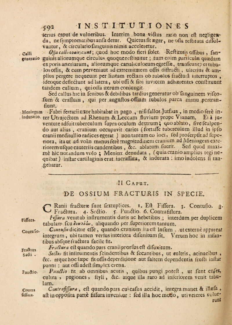 lenus caput dc vulneribus. Inter i m bona vi&us ratio no n eft negligen- da, nefymptomatibusanfa detur. Quietus fit «ger, ne ofia rdlitata difibl- vantur, & circulatio fangumis nimis acceleretur. Calli Ojja call» coaie i eunt;. quod hoc modo fieri folet.. Reftitmis offibus , fan- generatio guinis aliorumque circulus quoque redimitur.; ium enim particula. quaedam exporisarteriarum, aiiorumque canaliculorum egreffix, tranfeuntpertubu- losoffis, & cum perveniaut ad extremitatem offis diftradti , ulterius & am¬ plius pergere nequeunt per lineam redlam ob .tubulos fra&uii interruptos , ideoquedefiedunt ad latera, ubioffi& fibi invicem adhaerentes conftituunt tandem callum, quioffa iterumconiungit Sedcallushicin fenibus&debilibus tardius generatur obfknguinem vifco- fum & crallum, qui per anguitosoffium tubulos parca manu .pertran- fiunt. j^leningum - Fabri ferrarii uxor habitabat in pago , nifi fallor Jutfaas , in medio fere in- indurabo. ter Utrajeclum ad Rhenum ,&Xeccam .fluvium prope Vianam. Ei a ju¬ ventute adfuit tuberculum fupra oculum dextrum; quo ablato, fivefcalpen-' do aut alias , -cranium occupavit caries (fortaflfe tuberculum illud in ipfo cranii meditullio radices egerat ) non tantum eo loci > fed proferpfit ad ftipe- riora, ita ut ad vols manus fere magnitudinem cranium ad Meningem exte¬ riorem ufque cauteriis candentibus, &c. ablatum fuerit. Sed quod maxU me hic notandum volo ; Meninx denudata , (quiacranio amplius tegi ne¬ quibat > indar cartilaginis erat incraflata, & indurata : imoindolens ii tam agebatur. * - ■, ». -C- II Caput. I>E OSSIUM FRACTURIS IN SPECIE. CRanii fra&uris funt fextuplices. i. Eft Fifiura. $. Contufio. 3. Fradhira. 4. Se&io. y Puu&io. 6. Contrafifiura. ftjjura vemtab inftrumentis duris ac hebetibus,; interdum per duplicem tabulam fcu hvrXotw, aliquando per fuperioremtantum, Contufio dicitur effie, quando .-cranium itaelt laefum , ut externe appareat integrum, ubi tamen verius interiora difunitum fft, V.erumhoc in infan¬ tibus abfque fractura facile fit* Fradura eft quando pars cranii prorfus eft difusitum. Setho fit inftrumentis fcindentibus & fecantibus, ut sultris , acinacibus , &c. atquehocftepe fit offisdeperditione aut faltem dependentia frufti inftar panni : aut offi adeft limplex crena. Pundio ht ab omnibus acutis , quibus pungi poteft , ut funt cn/es, cultra 5 pugiones, Ityli, &c. atque illa raro ad inferiorem venit tabu¬ lam. Contrafijfttra , eft quando pars cmcafus accidit, integra manet & illaefa , aftiuoppofita parte fiifura invenitur : fed illa hoc motio, utiveieres volue¬ runt FLfTuri» Contufio- Fractura Sa&i . lun&io. Contra fifllua»
