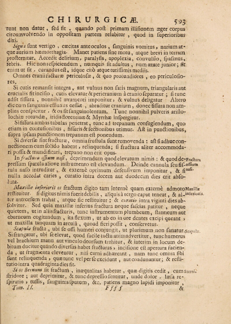 mnt non datur, fed fit , quando poft primam illifionetn ssger corpus circumvolvendo in oppofitam partem relabitur , quod in fuperioribus dixi. . ' . Signatiunt vertigo , excitas ante oculos, fanguinis vomitus > narium at¬ que aurium haemorrhagia- Manet patiens fine motu, atque brevi in terram proftermtur* Accedit delirium, paralyfis, apoplexia, convulfio, fpafmus, tebris. Hicnomefpiciendum , numquis fitadultus , numastate junior; fit enim ut fit , curandusefi, idque cito atque tutiflimis mediis. Omnes craniifadura; periculofis , & quo profundiores , eo pcriculofio- res. Si cutis remanfit integra , aut vulnus non fatis magnum, triangularis aut erucialis fitincifio , cutis» elevatur & pericranium a cranio feparatur ; fi tunc adfit fiffura , nonnihil atramenti imponitur > & vulnus deligatur Altero die cum fanguinis effluxus cefiat , abraditur cranium , donec fifliira non am¬ plius confpicitur , &osfitfanguinolentum* Tunc nonnihil pulveris arifio- lochiss rotunda, iridisfloreiuinss& Myrrhse infpergitur. SifilTura ambas tabulas penetrat, tunc ad trepanum confugiendum, quo etiam in contulionibus , filluris&fedionibus utimur. Ad in pundionibus, iupra ipfam pundionem trepanum eft ponendum. Si diverfas fintfradura:, omnia fruftula funtremovenda : aftfiadhuccon- nedionemcumfolido habent, relinquenda; fi fradura aliter accommoda- ri pofiit & mundi fi cari, trepano non erit opus- In fradura ojjium naji, deprimendum quodelevatum nimis : & quodde-Fraaura preffum fpatula aliove inftrumento efi elevandum. Deinde cannula feufif-otHu^ tuia nafo intruditur , & externe optimum defenfivum imponitur , & finafi' nulla accedat caries , curatio intra decem aut duodecim dies erit abfo- 1 uta. Maxilla inferioris os fracum digito tam interne quam externe admotoMaxllfa* refiituitur- fidigitusnimisfueritdebilis , aliquis a tergo caput teneat, & al-inleiiolis ter antrorfum trahat, atque fic refiituitur i & curatio intra viginti dies ab* folvitur. Sed quia maxillse inferius fradura neque fafeias patitur , neque quietem, utin aliisfraduris, tunc infirumemumplumbeum, fianneumaut eburneum cogitandum , ita flexum , ut ab eo inore dentes excipi queant > et maxilla tanquam in arcula , quoad fieri pofiit , confervetur. Scapula fraduubi fe ofli humeri conjungit, ut plurimum non -fanatur.scapute. Sifrangatur, ubi feelevat, quod facile tadu animadvertitur, tunchumerus vel brachium manu aut vinculo deorfum trahitur, & interim in locum de¬ bitum ducitur quando diverfas habet fraduras > incifione cfi apertura facien¬ da , ut fragmenta eleventur , nili carni adhaereant , nam tunc omnia fibi funt relinquenda , quastunc vel per fe excidunt , aut coadunantur; & refli- tutio intra quadraginta dies fit. Si os [ternum fit tradum , inaequalitas habetur , qute digitis cedit , cum Sterni firidore ; aut deprimitur, & tunedeprefiiofentitur, unde dolor , lasfa re- fpiratio , tuflis, fanguinisfputum, &c» patiens magno lapidi imponitur , Tom. II. Ffff ' ‘ &