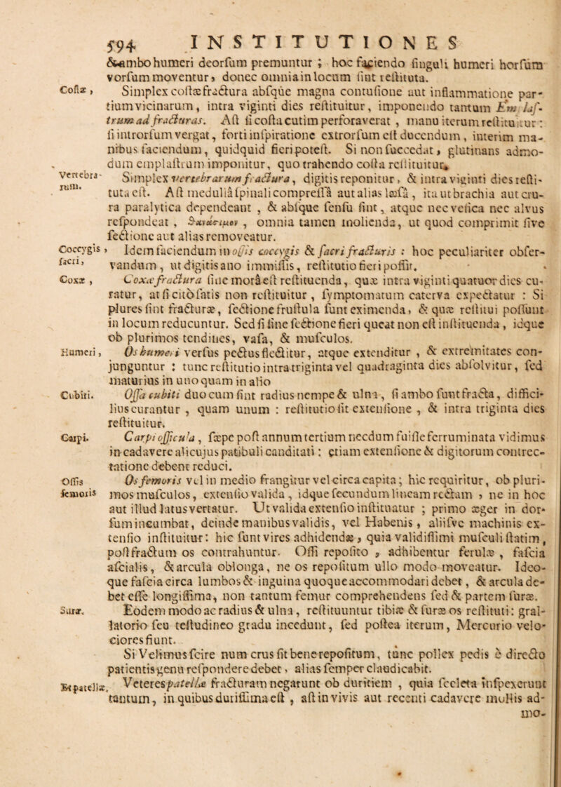 Colis , Vertebra- ittf». *94 INSTITUTIONES &ambohumeri deorfura premuntur ; hoef^iendo finguh humeri horfum vorfum moventur> donec omnia in locum fiat teftituta. Simplex colla;fraclura abfque magna contufione aut inflammatione par¬ tium vicinarum, intra viginti dies rellituitur, imponendo tantum Em Uj\ trum&d fra&urus. AH fi coflacutim perforaverat , manu iterum rellitu tur: fi introriumvergat, forti in ipiratione extrorfum cit ducendum, imerim ma¬ nibus faciendum, quidquid fieri pote it. Si non fuccedat > glutinans admo¬ dum emplaihum imponitur, quo trahendo colla rellituitur* vertebrarutrt fractura, digitis reponitur, & intra viginti dies r efli- tuta eil. Aii medulia ipinalicompreifa aut alias lscfa , itautbrachia autcru- ra paralytica dependeant , & abfque fenfu fmt, atque necvelica nec alvus rcfpondeat, S-xvutnuov , omnia tamen molienda, ut quod comprimit live fed ion e aut alias removeatur. Coccygis, Idem faciendum in ol >s caccygis & faeri fraSluris ; hoc peculiariter obfer- fKn, vandum , ut digitis ano immiifis, retlitutio fieri poffir, €0x2, Coxxfra&ura. fiuc moraell reliituenda, qux intra viginti quatuor dies cu¬ ratur, at li citdfatis non rellituitur , fvmptomatum caterva ex pedatur : Si plureslint fra&urce, fedionefruftula lunt eximenda > dquee rcllitui poliunt in locum reducuntur. Sed fi line fedionc fieri queat non cll inltituenda , idque ob plurimos tendines, vafa, & mufculos. Humeri, Oskume,i verfus pcdusfkditur, atque extenditur , & extremitates con¬ junguntur : tunc reftitutio intra triginta vel quadraginta dies ablolvitur, fed maturius in uno quam in alio Cubid. Ojja cubiti duocumfint radius nempe & ulna, fi ambo funt frad», diffici- liuscurantur , quam unum : reilitutioiit extenlione , & intra triginta dies rellituitur. Gaipi. Carpi oJJicu’d , fcepepofl annum tertium necdum fu ille ferruminata vidimus in cadavere alicujus patibuli canditati: etiam extenlione d digitorum contrec¬ tatione debent reduci. Oflis Os femoris vel in medio frangitur vclcirca capita; hic requiritur, obpluri- fcmoiis mos mufculos, extendo valida, idque fecundum lineam redam > ne in hoc aut illud latus vertatur. Ut valida extenfioinftituatur ; primo seger in dor- fium incumbat, deinde manibus validis, vel Habenis» aliiivc machinis ex- tenlio infiituitur: hic funt vires adhidend* > quia validiflimi mufculi llatim, poflfradum os contrahuntur. Offi repolito 5 adhibentur ferul® , fafeia afciahs, & arcula oblonga, ne os repo litum ullo modo moveatur. Ideo- que fafeia circa lumbosd inguina quoque accommodari debet, darculadc- betefie lorrgiffima^ non tantum femur comprehendens fed & partem lurae, suiar. Eodem modo ac radius & ulna, rellituuntur tibix d fures os rcllituti: gral- latorio feu telludinco gradu incedunt, fed poftea iterum, Alcrcurio velo¬ ciores fiunt. Si Velimusfcire num crus fit benerepofitum, tunc pollex pedis e diredo patientis genu refponderedebet. alias femper claudicabit. Bipattll*. VeterespatelU fraduram negarunt ob duritiem , quia fccleta infpexcrunt tantum, in quibusdurifllmaeft , ad in vivis aut recenti cadavere mollis ad-