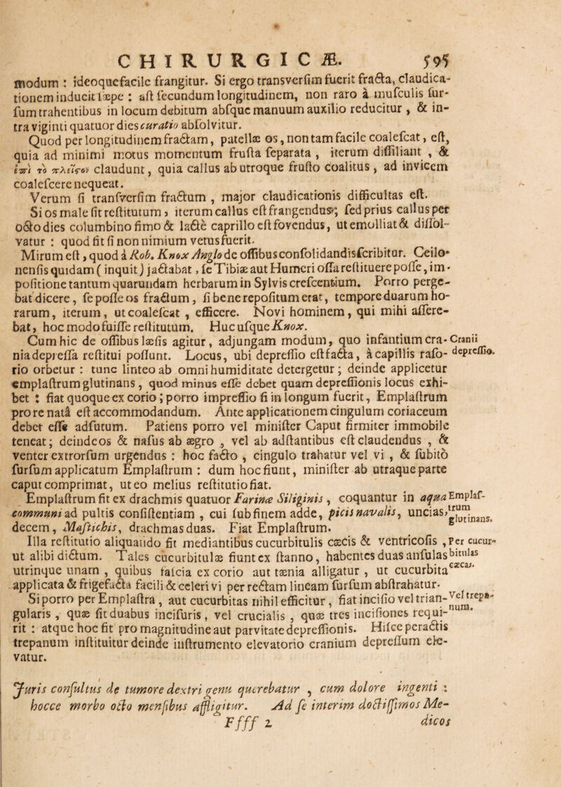 modum : ideoquefacilc frangitur. Si ergo transvcrfim fuerit frada, claudica¬ tionem inducit t*pc : aftfecundum longitudinem, non raro a mufculis lur- fum trahentibus in locum debitum abfquc manuum auxilio reducitur, & in¬ tra viginti quatuor dies curatio abfolvitur. Quod per longitudinem fradam, patellae os, non tam facile coalefcat, cft, quia ad minimi motus momentum frufta feparata , iterum difiiliant , & izr) TO ntelrot claudunt, quia callus ab utroque frufio coalitus, ad invicem coalefcere nequeat. Verum fi tranfvcrfim fradtum , major claudicationis difficultas cft. Si os male fit reftitutum 5 iterum callus eft frangendus»; fed prius callus per o&odies columbino fimo & la&e caprillo efi: fovendus, ut emolliat & diXiol— vatur : quod fit fi non nimium vetusfuerit. Mirum efi > quod i iiob. Knox Anglo de offibusconfolidandisfcribitur. Ceilo- nenfis quidam (inquit J ja&abat, leTibiae: aut Humeri offarefiituerepoffe, im- politione tantum quarundam herbarum in Sylviscrefcenfcium. Porro perge¬ bat dicere, fe pofle os fragium, fi bene repofitum erat, tempore duarum ho¬ rarum, iterum, ut coalefcat , efficere. Novi hominem, qui mihi affere¬ bat, hoc modofuiffe reftitutum. HucufqueifwMr. Cum hic de offibuslaefis agitur, adjungam modum, quo infantium cra-Cranii niadepreffa reftitui poftunt. Locus, ubi depreffio eftfa&a, A capillis rafo- depreffio. rio orbetur : tunc linteo ab omnihumiditate detergetur; deinde applicetur emplaftrum glutinans, quod minus e fle debet quam deprefiionis locus exhi¬ bet : fiat quoque ex corio; porro impreffio fi in longum fuerit, Emplafirum pro re nat& efi accommodandum. Ante applicationem cingulum coriaceum debet eff« adfutum. Patiens porro vel minifter Caput firmiter immobile teneat; deindeos & nafus ab aegro , vel ab adftantibus efi claudendus , & venter extrorfum urgendus : hoc fa6fc> , cingulo trahatur vel vi , & fubito furfum applicatum Emplafirum : dum hoc fiunt, minifter ab utraque parte caput comprimat, ut eo melius reftitutiofiat. Emplaftrum fit ex drachmis quatuor Farina Siliginis , coquantur in aqm^mplaf- communi ad pultis confiftentiam , cui fubfinem adde, picis navalis, uncias>g]““nanSt decem, Maftichis, drachmas duas. Fiat Emplaftrum. Illa reftitutio aliquando fit mediantibus cucurbitulis csecis & ventricofis ,per cucur- ut alibi di£lum. Tales cucurbitulae fiunt ex ftanno, habentes duas anfulasbituI^s utrinque unam , quibas falcia ex corio aut taenia alligatur , ut cucurbita€ZCa' applicata & frigefu&a facili & celeri vi per re&am lineam furfum abftrahatur. Si porro perEmplaftra, aut cucurbitas nihil efficitur , fiat incifio vel trian-^Juep».. gularis , quas fit duabus incifuris , vel crucialis , quas tres incifioncs requi- aU rit : atque hoc fit pro magnitudine aut parvitate deprefiionis. Hilcepera&is trepanum inftituitur deinde inftrumento elevatorio cranium depreftum ele¬ vatur. Juris confultus de tumore dextri venu querebatur ? cum dolore ingenti : hocce morbo otio menfbus affligitur. Ad fe interim dortiffimos Me- Ffff z dic os