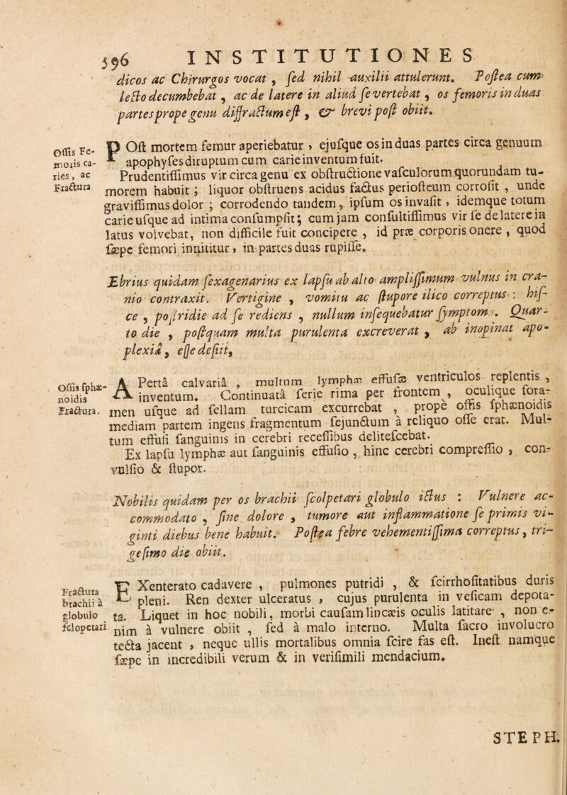 / Offis Fe- moiis ca¬ ries , ac Fia&ura J9o INSTITUTIONES dic os ac Chirurgos vocat, fed nihil auxilii attulerunt. Tofi ea cum lefto decumbebat, aede latere in aliud fe vertebat, os femoris in duas partes prope genu dijjraBum e fi , CT brevi pojl obiit. POfl: mortem femur aperiebatur > ejufque os in duas partes circa genuum apophyfes diruptum cum carie inventum fuit. Prudentiffimus vir circa genu ex obftrudionevafculorum quorundam tu¬ morem habuit ; liquor obltruens acidus fadfcus periofteum corrolit , unde graviffimusdolor ; corrodendo tandem, ipfum osinvafit > idemque totum carie ufque ad intima confumpfit; cum jam confultiffimus vir fe de latere in latus volvebat, non difficile fuit concipere , id pree corporis onere , quod fepe femori innuitur, im partes duas rupiffe* Ebrius quidam fexagenarius ex lapfu ab alto ampliffimum vuinus in cra¬ nio contraxit, Vertigine y vomitu ac (lupore ilico correptus : L fi¬ ce 5 popridie ad fe rediens ? nullum infequehatur fjmptomQuar¬ to die , poftquam multa purulenta excreverat , ab inopinat apo¬ plexia 9 efjede[iit9 Offis fphs£' noidis Fia&ura. , K Perta calvarii , inultum lympha effiufx ventricmos jepientis , Cx inventum* Continuata ferie rima per trontem , ocunque fora¬ men ufque ad feliam turcicam excurrebat , prope offis fphacnoidis mediam partem ingens fragmentum fejun&um a reliquo olle erat. Mul¬ tum effuli fanguims in cerebri receffibus delitefcebat.^ Ex lapfu lympha aut fanguinis effutio , hinc cerebri compremo } con- vullio & (lupor. Nobilis quidam per os brachii fcolpetari globulo ittus : Vulnere ac¬ commodato , fine dolore , tumore aut inflammatione fe primis vi- cinti diebus bene habuit. Foflea febre vehementi [fima correptus, tri~ gefwto die abiit. - a Y? Xenterato cadavere , pulmones putridi , & fcirrhofitatibus duris brachii^ ^ pleni. Ren dexter ulceratus , cujus purulenta in veficam depota- giobulo ta. Liquet in hoc nobili, morbi caufamlincseis oculis latitare- , non e- fclopetaii njm a vulnere obiit , fed a malo interno. Multa facro involucro te&a jacent , neque ullis mortalibus omnia fcire fas eft. Inclt namque fepe in incredibili verum & in verifimili mendacium* STEPH