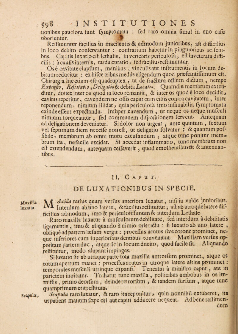 Maxillae luxatio, Seculae j 59* -INSTITUTIONES tionibus pauciora funt fymptomata : fed raro omnia fimul in uno cafu oboriuntur. f* Redimuntur facilius in macilentis & admodum junioribus, ad difficilius in loco debito confervantur : contrarium habetur in pinguioribus ac.feni- bus. Capitis luxatio ed lethalis, in vertebris periculofa; eft inveterata diffi¬ cilis : a caulis internis, tarda curatio > fedfaciliusredimuntur. Os e cavitate elapfum, manibus , vinculis aut inftrumentis in locum de¬ bitum reducitur : ex hifce tribus mediis eligendum quod praedantiffimum ed. Chirurgia hicetiam ed quadruplex , ut de fradlura offium di&um , nempe Extenjio, Reftitutio, De ligatio & debita Locatio. Quamdiu membrum exten¬ ditur, donec inter os quod in loco reman fit, & inter os quod e loco decidit» cavitas reperimr, cavendumne offis caput cum ciliis conrra cavitatem , inter reponendum» nimium illidat > quia periculofa imo infanabilia fymptomata exinde edent expedtanda. Jnfuper cavendum , ut neque os neque mufculi nimium torqueantur , fed communem difpolinonem fervent* Antequam ad deligationem deveniatur. Si dolor non urgeat , ante quintum , fextum vel feptimumdiem necede noneft, ut deligatio folvatur : & quantum pof- fibile, membrum ab omni motu excufandum ; atque tunc ponitur mem¬ brum ita, nefacile excidat. Si accedat inflammatio, tunc membrum non ed extendendum, antequam celfaverit, quod emollientibusfit &antenuan- tibus. I I. C A P U T. DE LUXATIONIBUS IN SPECIE* M Axilla rarius quam verfus anteriora luxatur, nili in valde junioribus* Interdum ab uno latere, &faciliusjreftituitur; aft ab utroque latere dif¬ ficilius admodum, imo& perieulofiiTimum& interdumLethalc. Raro maxilla luxatur a mufculorum debilitate, fed interdum a debilitatis ligamentis, imo& aliquando a nimio orisridu : fi luxatio ab uno latere , oblique ad partem lsefam vergit: proceflus acutus live coronc prominet, ne¬ que inferiores cum fuperioribus dentibus conveniunt Maxillam verfus op- politam partem duc , atque (ic in locum ducito, quod facile fit. Aliquando redimitur, modo alapam impingas. Si luxatio lit ab utraque parte tota maxilla antrorfum prominet, atque os totum apertum manet : procellusacmusin utroque latere altius prominet: temporales mufculi utrinque expanfi. Teneatur a miniflro caput, aut in parietem innitatur. Trahatur tunc maxilla , pollicibus ambobus in os im- miliis, primo deorfum , deinderetrorfum , & tandem furfum , atque tunc quamprimum eritredituta* Scapula raro luxatur, & raro ita reponitur * quin nonnihil extuberet, ita ut patiens manum fsepe ori aut capiti adducere nequeat. Ad bene redimen¬ dum