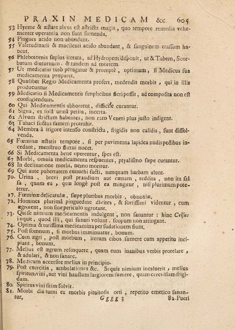53 hyeme & sftate alvus efl aflri&a magis , quo tempore remedia vehe- menter operantia non funt fumenda, ” 54 Pingues acido non abundant. 55 Valetudinarii & macilenti acido abundant , & fanguinem oralium ha¬ bent. 56 Phlebotomia fsepius iterata, ad Hydropem'difponit, ut & Tabem, Scor- butum diuturnum , & tandem ad mortem. 57 Ut medicatio tuto peragatur & prompte , optimum , fi Medicus fua medicamenta preeparet. 58 Qualibet Regio Medicamenta profert, medendis morbis , qui in illis producuntur 59 Medicatio fi Medicamentis fimplicibus fieri poflit, adcoinpofita nonefi confugiendum. 60 Qui Medicamentis abhorrent, diffiotfe.curantur'. 61 Signa, exfola urina petita, incerta. 62 Alvum ftrictam habentes, non raro Veneri plus jufio indigent 63 Tabaci ludus famem protrahit. 64 Membra a frigore intenfo conftrieh, frigidis non calidis, funt diflbl- venda. 65 Fccminae osfiatis tempore , fi per pavimenta lapidea nudis pedibus in¬ cedam, menftruo fluxui nocet. 66 Si Medicamenta bene operentur, fpes efh 67 Morbi, omnia medicamenta refpuentes, ptyalifmo fcepe curantur. 68 I11 declinatione morbi, nemo moritur. 69 Qui ante pubertatem eunuchi fa&i, nunquam barbam alunt. 70. Urina , brevi pofi prandium aut casnarn , reddita , non ita fal fa , quam ea 9 quaelonge pofi ea mingitur , nili plurimum pote- ' 17. FoeminxdelicatulaB, faepepluribus morbis , obnoxias, 72, Homines plurima pinguedine divites , & fortifiimi videntur , cum aegrotent, non fine periculo ccgrotanr. 73. Quife nimium medicamentis indulgent; non fanantur : hinc Celfus inquit, quod illi, qui fanari volunt. fcopum non attingant. 74* Uptima &tutiflima medicamina per fudationem fiunt, 75”. Pofi fornnum , fi morbus imminuatur, bonum. 76. Curn oegri , pofi morbum , iterum cibos,fumere cum appetitu inci¬ piant , bonum. 77* Melius efi aegrum relinquere , quam eum inanibus verbis protelare * ot adulari, & non fanare. 78. MeJicum accerfire melius in principio. 79* Pofi exercitia , ambulationes &c. Si quis nimium incaluerit * melius fpiritumvini ,aut vini hauftum largiorem fumere, quam ccrevifiamfrigi¬ dam. 80. Spiritus vini fitim folvit. Si. Morbi diuturni ex morbis pituitofis orti , repetito emetico fanan- lur» &£££ 3 - 82.Pueri