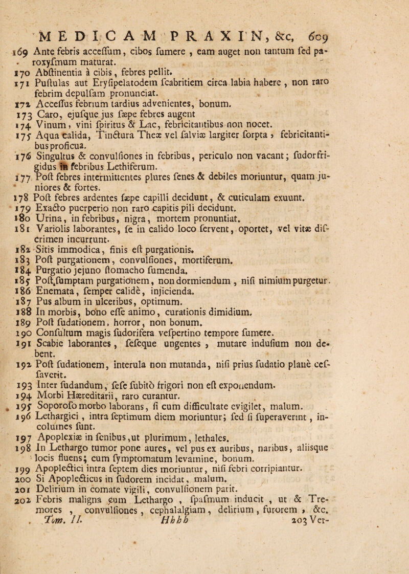 169 Ante febris accedam, cibos fumere , eam auget non tantum fed pa- roxyfmum maturat. S70 Abftinentia a cibis, febres pellit. 171 Puftulas aut Eryfipelatodem fcabritiem circa.labia habere , non raro febrim depulfam pronunciat. 172 Acceflus febrium tardius advenientes, bonum. 173 Caro, ejufquejus fxpe febres augent 174 Vinum» vini fpiritus & Lac, febricitantibus non nocet. 175- Aqua calida, Tin6tura Thex vel falvix largiter forpta 5 febricitanti¬ bus proficua. 176 Singultus & convulfiones in febribus, periculo non vacant; fudorfri- gidus in febribus Lethiferum. 177 Poft febres intermittentes plures fenes & debiles moriuntur, quam ju¬ niores & fortes. 178 Poft febres ardentes faepe capilli decidunt, & cuticulam exuunt. 179 Exadfo puerperio non raro capitis pili decidunt. 180 Urina, in febribus, nigra, mortem pronuntiat. 181 Variolis laborantes, fe in calido loco fervent, oportet, vel vitx dif- Crimen incurrunt. 182 Sitis immodica, finis eft purgationis* 183 Poft purgationem, convulfiones, mortiferum. 184 Purgatio jejuno ftomacho fumenda. 185 Pofttfumptam purgationem, non dormiendum , nili nimium purgetur. 186 Enemata, femper calide, injicienda. 187 Pus album in ulceribus, optimum. 188 In morbis, bono efife animo, curationis dimidium. 189 Poft fudationem, horror, non bonum. 190 Confultum magis fudorifera vefpertino tempore fumere. Igi Scabie laborantes, fefeque ungentes , mutare iridufium non de¬ bent. 192 Poft fudationem, interula non mutanda, nifi prius fudatio plane ccf- faverit. 193 Inter fudandum, fefefubito frigori non eft exponendum. 194 Morbi Hxreditarii, raro curantur. i9f Soporofomorbo laborans, fi cum difficultate evigilet, malum. 196 Lethargici, intra feptimum diem moriuntur; fed fi fuperaverint, in¬ columes funt. 197 Apoplexix in fcnibus,ut plurimum, lethales. 198 In Lethargo tumor pone aures, vel pus ex auribus, naribus, aliisque locis fluens; cum fymptomatum levamine, bonum. 199 Apople&ici intra feptem dies moriuntur, nifi febri corripiantur. 200 Si Apople&icus in fudorem incidat, malum. 201 Delirium in comate vigili, convulfionem parit. 201 Febris maligna cum Lethargo , fpafmum inducit , ut & Tre¬ mores , convulfiones, cephalalgiam, delirium , furorem > &c. . T.\m. IL Hhhh 203 Ver-