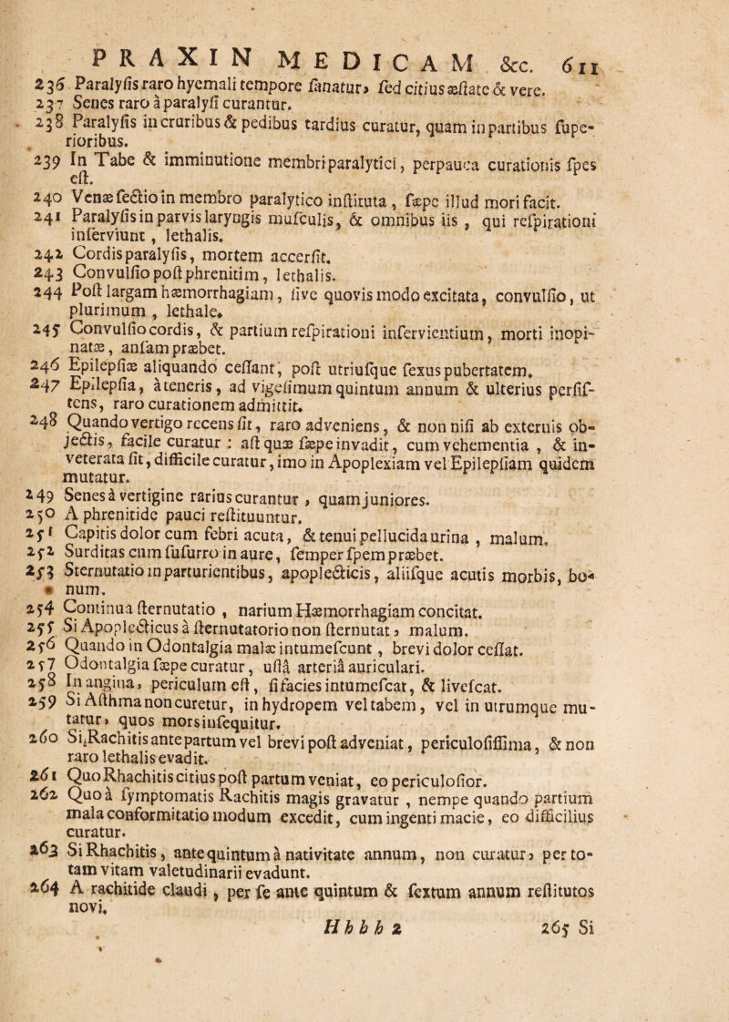 236 Paralyfisrarohycmali tempore Ematur* fed citius eftatc$c vere. 23 7 Senes raro a paralyfi curantur. 238 Paralyfis in cruribus $z pedibus tardius curatur, quam in partibus fupe- rioribus. 239 In Tabe & imminutione membriparalytici, perpauca curationis fpes eft. ... 240 Venae fedio in membro paralytico indituta , depe illud mori facit. 241 Paralyfisin parvis laryngis mufculis, & omnibus iis , qui refpiratiom inlerviunt, lethalis. r 242 Cordis paralyfis, mortem accerfit. 243 Convulfiopoftphrenitim, lethalis. 244 Pod largam haemorrhagiam, live quovis modo excitata, convulfio, ut plurimum , lethale* 245 Convulfio cordis, & partium reipi rationi infervientium, morti inopi- natas, anfam praebet. 246 Epilepfice aliquando cedant', pod utriufque fexus pubertatem. 247 Epdepfia, a teneris, ad vigefimum quintum annum & ulterius perfif- tens, raro curationem admittit* 240 Quando vertigo recens fit, raro adveniens, & nonnifi ab externis ob- jeccis, facile curatur : ad quae faepe invadit, cum vehementia , & in¬ veterata fit, difEcile curatur, imo in Apoplexiam vel Epilepliam quidem mutatur. i 49 Senes a vertigine rarius curantur > quam juniores. 250 A phrenitide pauci redituuntur. zSl Capitis dolor cum febri acuta, & tenui pellucida urina , malum. 25-2 Surditas cumfufurro inaure, femperfpemprsebet. 2/3 Sternutatiolnparturientibus, apopledicis, aiiifque acutis morbis, bo« * num. 254 Continua (lernutatio , narium Hasmorrhagiam concitat. 25'f Si Apopledicusa dernutatorionon demutat 5 malum. 2f6 Quando in OdontaJgia malae intumefeunt, brevi dolor cedat. 2y7 Odontalgia faspe curatur, ufia arteria auriculari. 2/8 In angina, periculum ed, fifaciesintumcfcat, & livefeat. 259 Si Adhma non curetur, in hydropem vel tabem, vel in utrumque mu¬ tatur» quos morsinfequitur. zfio SfRachitis antepartum vel brevi pod adveniat, periculofidima, &non raro lethalis evadit. 261 Quo Rhachitis citius pod partum veniat, eopericulofior. 262 Quo a fymptomatis Rachitis magis gravatur , nempe quando partium malaconformitatiomodum excedit, cum ingenti macie, eo difficilius curatur. 263 Si Rhachitis, ante quintum a nativitate annum, non curatur* per to¬ tam vitam valetudinarii evadunt. 264 A rachitide claudi, per fe ame quintum & fextum annum reflitutos novi» H b h h 2 26/ Si V