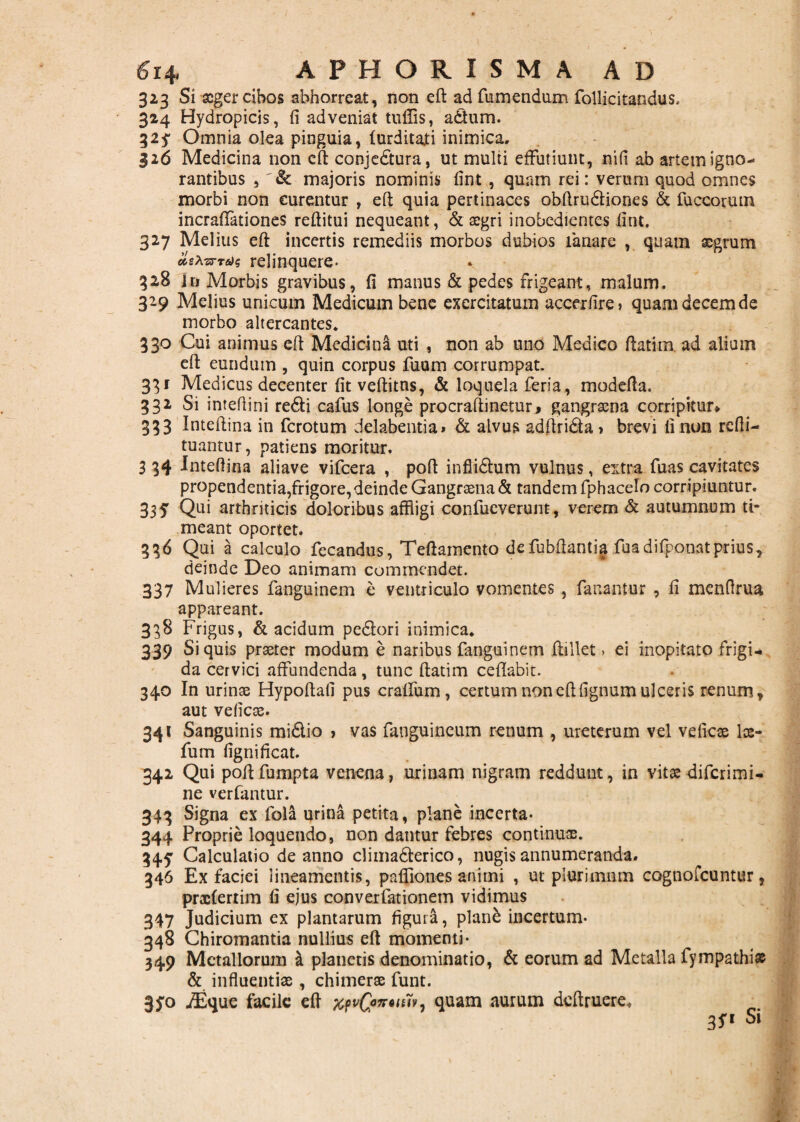 323 Si aeger cibos abhorreat, non eft: ad fumendum follicitandus. 324 Hydropicis, fi adveniat tuffis, adum. 32 j Omnia olea pinguia, lurditati inimica, 326 Medicina non cft conjedura, ut multi effutiunt, nifi ab artem igno¬ rantibus , majoris nominis fint , quam rei: verum quod omnes morbi non curentur , eft quia pertinaces obftrudiones & fuccorutn incrafiationes reftitui nequeant, & aegri inobedientes fint. 327 Melius eft incertis remediis morbos dubios lanare , quam aegrum azxzrredq relinquere- 32B in Morbis gravibus, fi manus & pedes frigeant, malum. 329 Melius unicum Medicum bene exercitatum accerfire, quam decem de morbo altercantes. 330 Cui animus efi Medicina uti , non ab uno Medico ftatim ad alium eft eundum , quin corpus fuum corrumpat. 331 Medicus decenter fit veftitns, & loquela feri a, modefta. 332 Si intefiini redi cafus longe procraftinetur, gangraena corripitur* 333 Inteftina in ferotum delabentia» & alvus adftrida» brevi fi non refti- tuantur, patiens moritur. 3 34 Inteftina aliave vifcera , poft inflidum vulnus, extra fuas cavitates propendentia,frigore,deinde Gangraena & tandem fphacelo corripiuntur. 335 Qui arthriticis doloribus affligi confueverunt, verem & autumnum ti¬ meant oportet. 336 Qui a calculo fecandus, Teftamento defubftantia fuadifponatprius, deinde Deo animam commendet. 337 Mulieres fanguinem e ventriculo vomentes , fanantur , fi menfirua appareant. 338 Frigus, & acidum pedori inimica. 339 Si quis praeter modum e naribus fanguinem ftillet > ei inopitato frigi¬ da cervici affundenda, tunc ftatim ceftabit. 340 In urinas Hypoftafi pus craffum , certum non cft fignum ulceris renum, aut vefiese. 341 Sanguinis midio > vas fanguincum renum , ureterum vel veficae los- fum fignificat. 342 Qui poftfumpta venena, urinam nigram reddunt, in vitas diferimi- ne verfantur. 343 Signa ex fola urina petita, plane incerta- 344 Proprie loquendo, non dantur febres continuas. 345: Calculatio de anno climaderico, nugis annumeranda. 346 Ex faciei lineamentis, paftiones animi , ut plurimnm cognofcuntur, prafterrim fi ejus converfationem vidimus 347 Judicium ex plantarum figura, planb incertum- 348 Chiromantia nullius eft momenti- 349 Metallorum & planetis denominatio, & eorum ad Metalla fympathiae & influentiae , chimerae funt. 3fo iEque facile eft quam aurum dcftruere* 3S.