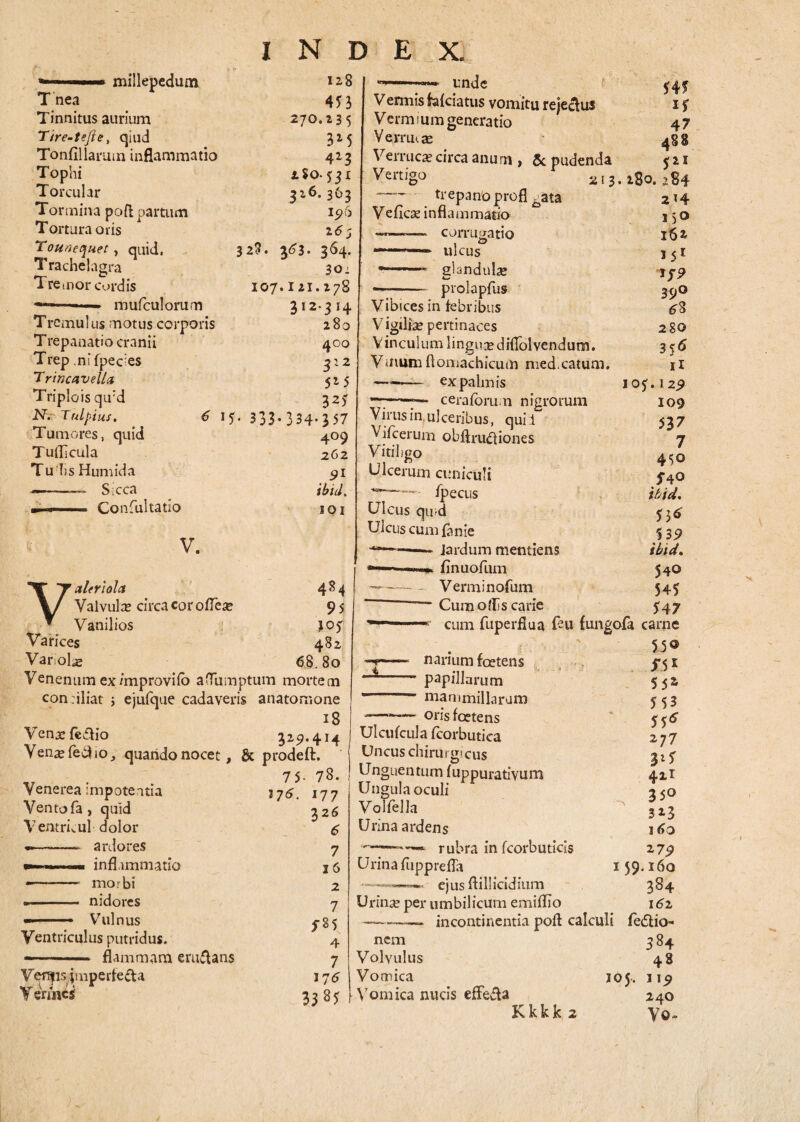 millepedum Tnea Tinnitus aurium Tire-tejie, qiud Tonfillarmn inflammatio Tophi Torcular Tormina poft partum Tortura oris Touvequet , quid, Trachelagra Tremor cordis -- ■■ mufculorum Tremulus motus corporis T repanatio cranii Trep .ni fpec;es Trincavella Triplo is qu:d N. Tnlpius. 6 15 < Tumores, quid Tuflicula Tu lis Humida ■—. Sicca , , Confultatio V. 270. 32* 128 453 13 5 3M 4*3 L%0- fjl 3x6.363 15)6 z<5; 3*3- 364. 30: IO7.I21.178 312.314 280 400 SIZ 515 325 333-334-357 409 262 91 ibid. JOI 484 95 W 482 80 Valerlola Valvula? circa cor odea» Vanilios Varices Var.olae 68„ Venenum ex /mprovifo afTumptum mortem conriliat ; ejufque cadaveris anatomone 18 Venarfedio 329.414 Ven^feciio, quando nocet, & prodeft. 75- 78. Venerea impoteatia 376. Ventofa, quid Ventrkul dolor •-ardores —■ inflammatio —- morbi •- nidores Vulnus 177 326 6 7 I 6 Ventriculus putridus. —- flammam em&ans Verfjis jmperte&a Vermes 2 7 sn 4 7 17^ 3325 unde Venmis fafeiatus vomitu rejeclus Vermium generatio Ve mu te Verruca? circa anu rn , & pudenda 545 if 47 Vertigo —- trepanoprofl Vedcse inflammatio ———~ corrugatio ■' ulcus *-glandulas prolapfus 5*1 Vibices in febribus Vigiliae pertinaces Vinculum linguae didolvendum. Vmum flornachicum med.catum. ——— ex palmis -“7~. ceraforum nigrorum Virus in. ulceribus, qui i Vifcerum obftru&iones Vitiligo Ulcerum cuniculi fpecus Ulcus qiud Ulcus cumfanie Jardum mentiens —flnuofum —-- Verminofum — Cum ollis carie 213. 280. 284 ^ata 214 150 162 151 Tf? 39° ^8 280 3^ Ii IOf.129 109 537 7 450 S40 ibid. 55* 5 39 ibid. 540 545 547 cum fuperfiua feu fungofa carne 550 i narium foetens papillarum mammillarum ——— orisfeetens Ulcufcula fcorbutica Uncus chirurgicus Unguentum fuppurativum Ungula oculi Volfella Urina ardens rubra in fcorbuticis Urina fiipprefla ejus ftillicidium S 51 552 553 55* 277 3i5 411 350 323 16 o 279 159.160 384 i6z Urinae per umbilicum emifllo -- incontinentia pofl calculi fe£tio- nem 384 Volvulus 48 Vomica 105. 119 Vomica nucis effefta 240 Kkkk 2 \7©