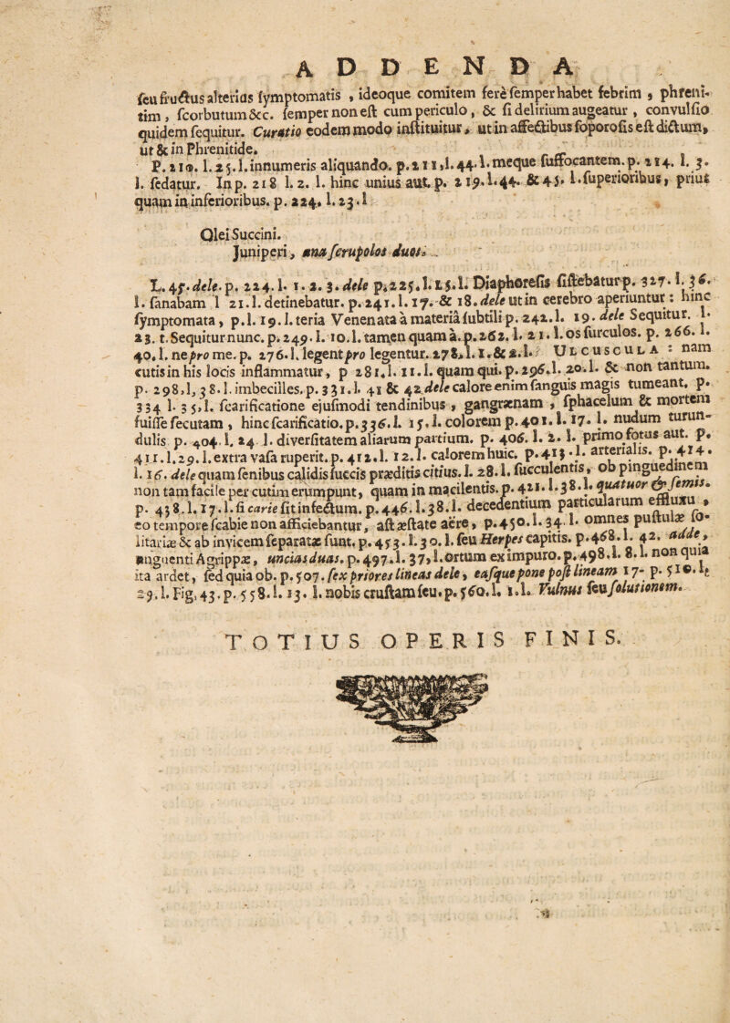 \ addenda ■9 ■ f| % feufru&us alterius (ymptomatis , ideoque comitem fere femperhabet febrim 5 pnrenh tim, fcorbutum&c. femper non eft cum periculo, & fi delirium augeatur, convulfio quidem {equitur. Curatio eodem modo inftituitur> utin affedtibus foporofls eft di&um> ut & in Phrenitide. _ . P.ii®. 1.2y.l.innumeris aliquando. p.iii>1.44Tmeque fuffocafltem.p. 114.1. 3. j. fedatur. Inp. 218 1.2. 1. hinc unius aut,p. 219*1*44* &4S* * .fupenoribus * prius quam in inferioribus, p. 2 24* 1. 23.1 Qlei Succini. Juniperi, *m ferupolos duos *... L,4f.^*/e.p. 224.1* 1.2.3pi225*l.X5.L Diapherefls fiftebatutp. 3i7- 1. fanabam 1 21.1. detinebatur, p. 241.1.17. & \%.deleutin cerebro aperiuntur: hinc fymptomata, p.l. i9.1.teria Venenata a materia {ubtilip. 242.1. »9* dele Sequitur, i* 23. t.Sequiturnunc. p. 249.I. io.], tamen quam a. p. 262.1» 21. l.osfurculos. p. 2 66. . 40,1. ne^rome.p. 27 6* L legent/w legentur. r&2.1*? Ulcuscula * nam cutis in his locis inflammatur > p 281.1.11.1* quam qui. p. 296.I. 2°*L Sc non tantum, p. 2 98,1,2 8.1. imbecilles, p. 3 3 i.l 41 & 42^/tf calore enim fanguis magis tumeant, p. 334 1. 35,1. fcarificatione ejufmodi tendinibus , gangraenam , fphacelum & mortem fuiflefecutam , hincfcarificatio.p.52^.1. iy.l. colorem p.4°*7» {• nudum turun» dulis p. 404.1. 24 ]. diverfitatem aliarum partium, p. 406. 1. 2. S. primo fotus aut. p* 41 r.I.20.I.extra vafaruperit.p. 412.1.12.J. caloremhuic. P'41}*.1' arterialis. P-414. 1.l.Fig,43.p. 558*1.13.1. nobiscruftamfcu.p.5^0.1« i»l*. Vulnut iwfolutionttn* TOTIUS OPERIS FINIS. /
