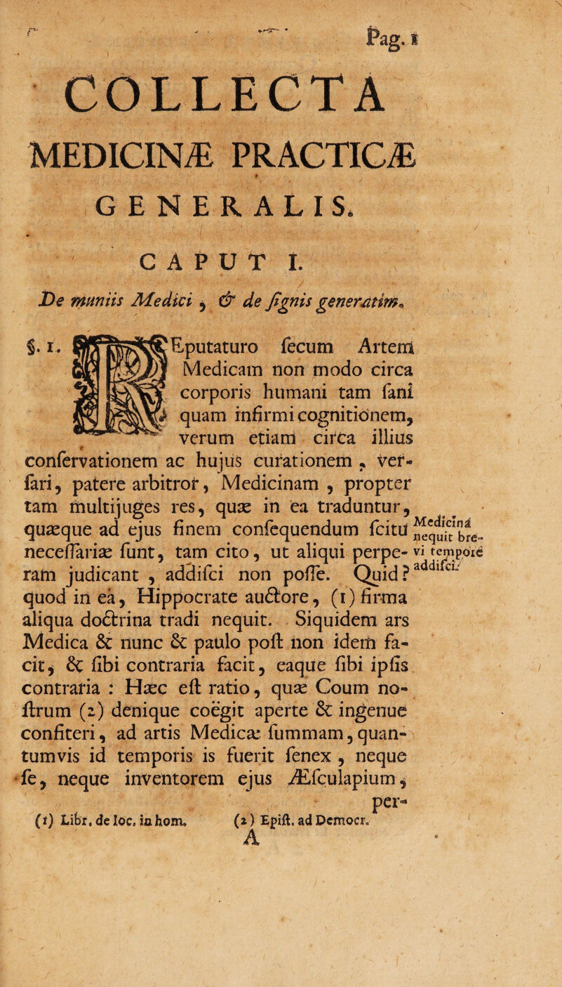 Pag. i COLLECTA MEDICIN/E PRACTIOE GENERALIS. CAPUT I. De muniis Medici , & de fignis gener sitim* §. i. ! ‘Eputaturo fecum Artem Medicam non modo circa corporis humani tam fani & quam infirmi cognitionem, verum etiam circa illius t confervationem ac hujus curationem , ver- fari, patere arbitror, Medicinam, propter tam multijuges res, quas in ea traduntur, quaeque ad ejus finem confequendum fcitd fecq^tinb^a neceflariae funt, tam cito, ut aliqui perpe- vi tempoic ram judicant , addifci non poffe. Quid ?addl CL' quod in ea, Hippocrate auftore, (i) firma aliqua doftrina tradi nequit. Siquidem ars Medica & nunc paulo poft non idem fa¬ cit , fibi contraria facit, eaque fibi ipfis contraria : Hsec eft ratio, quae Coum no- ftrum (2) denique coegit aperte &: ingenue confiteri, ad artis Medica* fummam,quan¬ tumvis id temporis is fuerit fenex , neque fe, neque inventorem ejus ALfculapium, per- (t) Libt, de loc, iahom. (z) Epift. ad Dcmoer» A