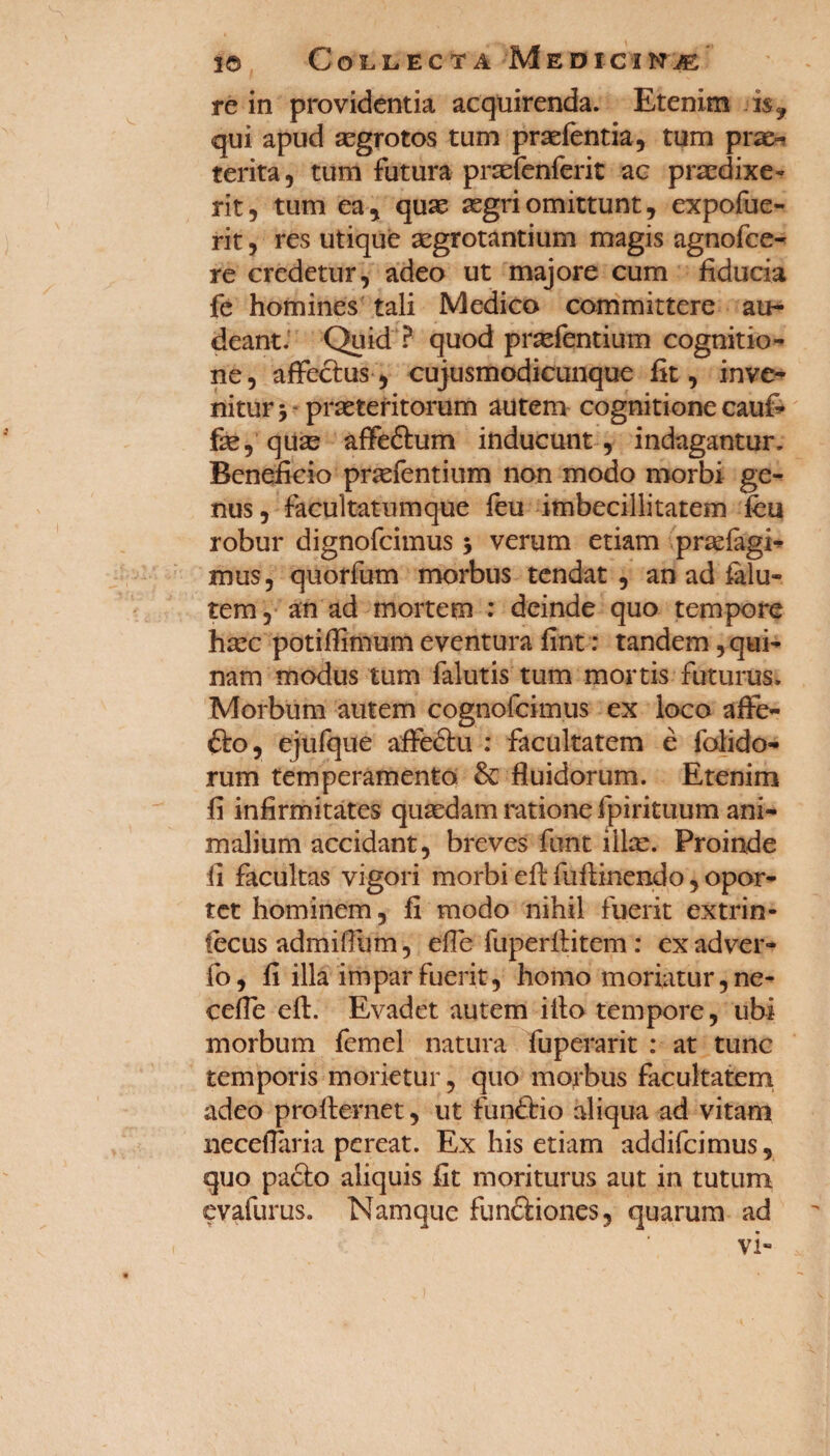 re in providentia acquirenda. Etenim is? qui apud asgrotos tum praefentia, tum pra^ terita, tum futura prsefenferit ac praedixe¬ rit, tum ea, quas aegri omittunt, expofue- rit, res utique aegrotantium magis agnofee- re credetur, adeo ut majore cum fiducia fe homines tali Medico committere au¬ deant. Quid ? quod praefentium cognitio¬ ne, affectus, cujusmodicunque fit, inve¬ nitur y praeteritorum autem cognitione cauf- fae, quae affeftum inducunt, indagantur. Beneficio praefentium non modo morbi ge¬ nus, facultatumque feu imbecillitatem fcu robur dignofeimus 5 verum etiam praefagi- mus, quorfum morbus tendat , an ad falu- tem, an ad mortem : deinde quo tempore hasc potiffimum eventura fint: tandem qui¬ nam modus tum falutis tum mortis futurus. Morbum autem cognofcimus ex loco affe¬ cto, ejufque affectu : facultatem e folido- rum temperamento & fluidorum. Etenim fi infirmitates quasdam ratione fpirituum ani¬ malium accidant, breves funt illas. Proinde ii facultas vigori morbi eft fiiftinendo, opor¬ tet hominem, fi modo nihil fuerit extrin- fecus admidtim, efle fuperftitem : ex adver- fo, fi illa impar fuerit, homo moriatur, ne- ceffe eft. Evadet autem illo tempore, ubi morbum femel natura fuperarit : at tunc temporis morietur, quo morbus facultatem adeo profternet, ut funftio aliqua ad vitam neceflaria pereat. Ex his etiam addifeimus, quo pacto aliquis fit moriturus aut in tutum evafurus. Namque funftiones, quarum ad vi-