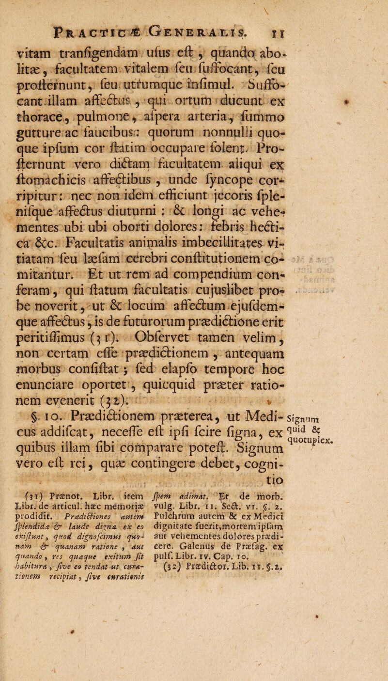 vitam tranfigendam ufus ed , quando abo¬ litas, facultatem vitalem feir fuffocant, feu prodlernunt, feu utrumque infimul. Suffo¬ cant illam affe&is. , qui ortum ducunt ex thorace, pulmone, afpera arteria, fummo gutture ac faucibus: quorum nonnulli quo¬ que ipfum cor datim occupare folent. Pro- dernunt vero diftam facultatem aliqui ex domachicis affeftibus , unde fyncope cor¬ ripitur: nec non idem efficiunt jecoris fple- nifque affedfcus diuturni : &: longi ac vehe? mentes ubi ubi oborti dolores: febris hefti- ca dCc. Facultatis animalis imbecillitates vi¬ tiatam feu laefam cerebri conftitutionem co¬ mitantur. Et ut rem ad compendium con¬ feram , qui datum facultatis cujuslibet pro- • be noverit, ut & locum affe&um ejufdem- que affedtus, is de futurorum praedidtione erit peritiffimus (3 r). Obfervet tamen velim, non certam ede prsedidtionem , antequam morbus confidat > fed elaplo tempore hoc enunciare oportet, quicquid praeter ratio¬ nem evenerit (32). * § 10. Praedi&ionem praeterea, ut Medi-signum cus addifcat, neceffe ed ipfi fcire figna, ex quid quibus illam fibi comparare poted. Signum i ^ vero ed rei, quae contingere debet, cogni¬ tio (31) Pramot. Libr. irem fpem adimat. Et de morb. Libr. de articul. harc memoria: vulg. Libr. ii. Sed. vr. §. z. prodidit. Pradittiones amem Pulchrum autem & ex Medici Jplendida & laude digna. ex eo dignitate fuerit,mortem iptam exi jiunt t quod dignofcimus quo- aut vehementes dolores prxdi- nam quanam ratione , aut cere. Galenus de Fraefag. ex quando , res quaque exitum Jit pulf. Libr. IV. Cap. io, habitura , Jive eo tendat ut cura- (32) Prtedidor, Lib. II. §.t» tittnem recipiat, Jive curationis