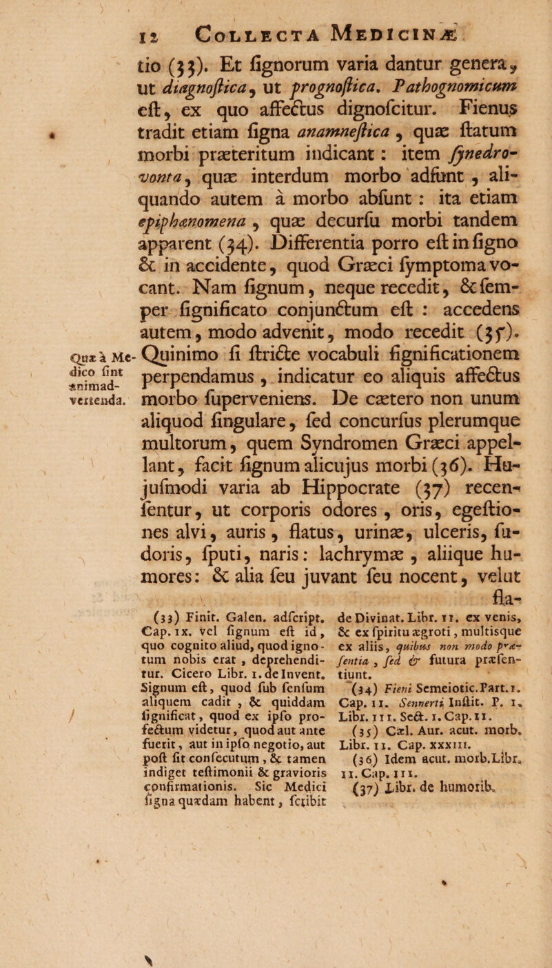 y . / • ii Collecta Medicina tio (33). Et fignorum varia dantur genera y Ut dtagnoftica, ut prognoftica, P athognomicum eft, ex quo affe&us dignofcitur. Fienu.s tradit etiam figna anamneflica , quae ftatum morbi proteritum indicant: item fynedro- 'vonta, quas interdum morbo adfont , ali¬ quando autem a morbo abfunt : ita etiam epiphanomena , quse decurfu morbi tandem apparent (34). Differentia porro eft in figna & in accidente, quod Graeci fymptoma vo¬ cant. Nam fignum, neque recedit, &fem- per fignificato conjunftum eft : accedens autem, modo advenit, modo recedit (3f). em*;* mc- Quinimo fi ftri&e vocabuli fignificationem SmacT perPen(^amus 5 indicatur eo aliquis affe&us vertenda, morbo fuperveniens. De csetero non unum aliquod fingulare , fed concurfus plerumque multorum, quem Syndromen Grasci appel¬ lant, facit fignum alicujus morbi (36). Hu- jufmodi varia ab Hippocrate (37) recen-* ientur, ut corporis odores , oris, egeftio- nes alvi, auris, flatus, urinae, ulceris, Pu¬ doris, fputi, naris: lachrymae , aliique hu¬ mores: & alia feu juvant feu nocent, velut fla- (33) Finit. Galen. adfcript. Cap. ix. vel fignum eft id, quo cognito aliud, quod igno¬ tum nobis erat , deprehendi¬ tur. Cicero Libr. i.delnvent. Signum eft, quod fub fenlum aliquem cadit , $c quiddam lignificat, quod ex ipfo pro- fedum videtur, quod aut ante fuerit, aut in ipfo negotio, aut jpoft fit confecutum , & tamen indiget teftimonii & gravioris cpnfirmationis. Sic Medici fignaquxdam habent, fctibit deDivinat.Libr.11. ex venis, & ex fpiritu xgroti, multisque ex aliis, quibm non modo pYa- J'entia , fed & futura prxfen- tiunt. (34) Fient Semeiotic.Part.i. Cap. 11. Sennerti Inftit. F. I, Libr. ni. Sed. i. Cap. 11. (35) Cici. Aur. acut. moib. Libr. 11. Cap. xxxin. (36) Idem acut.moib.Ltbr,> Ii.Cap. in. (37) Libr. de humorib. % %