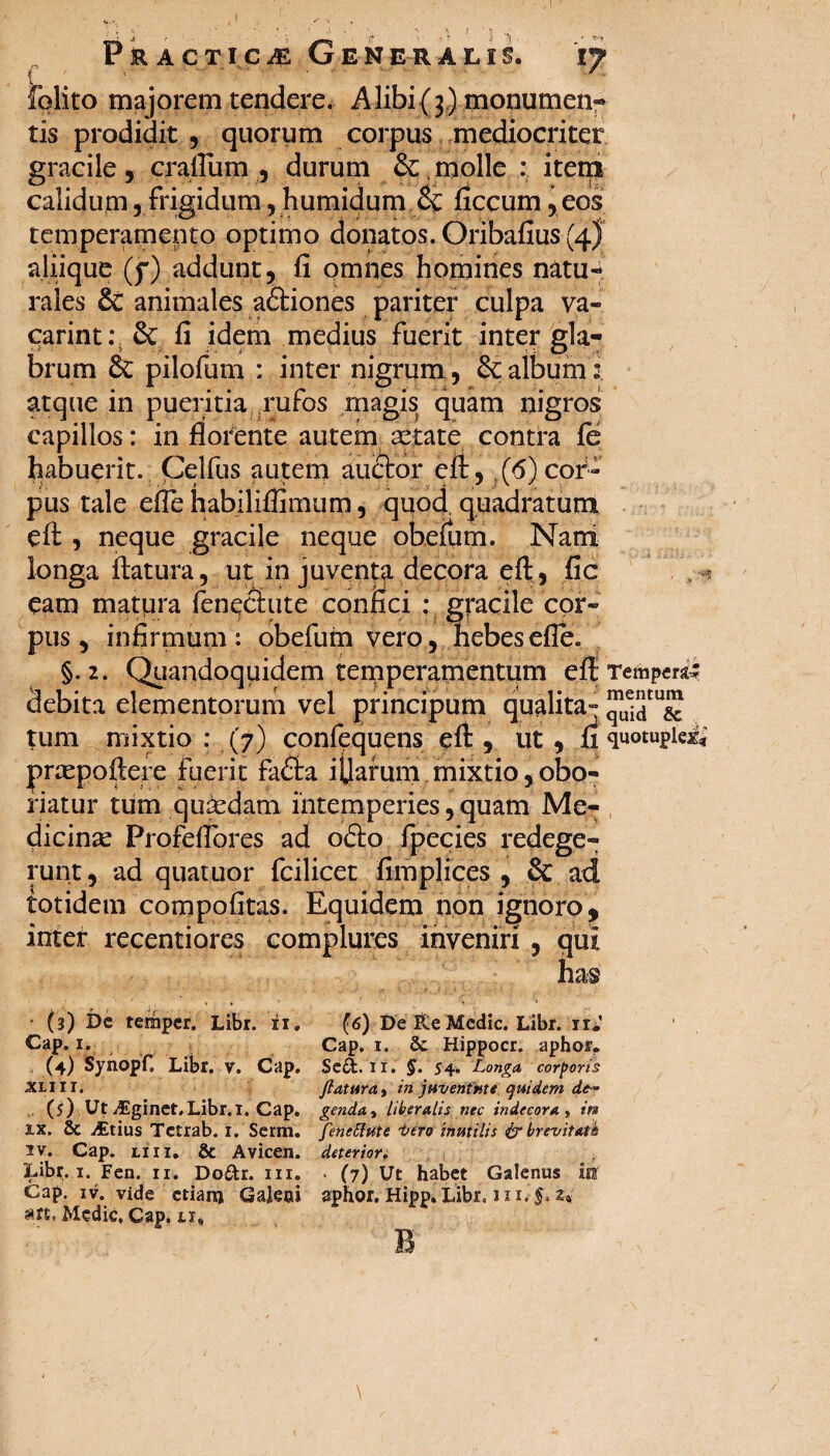 1 PRACTiCiE Generalis. 17 folito majorem tendere. Alibi{3.) monumen- tis prodidit , quorum corpus mediocriter gracile, crafllim , durum &. molle : item calidum, frigidum, humidum & ficcum, eos temperamento optimo donatos. Oribafius (4 J aliique (f) addunt, fi omnes homines natu¬ rales animales a&iones pariter culpa va¬ cari nt : & fi idem medius fuerit inter gla¬ brum & pilofum : inter nigrum , & album i atque in pueritia rufos magis quam nigros capillos: in florente autem artate contra fe habuerit. Celfus autem au&or eft:, ,(6) cor¬ pus tale efle habiliflimum, quod quadratum eft , neque gracile neque obefum. Nani longa ftatura, ut in juventa decora eft , fic eam matpra fenechite confici : gracile cor¬ pus, infirmum: obefum vero, hebes efle. §.2. Quandoquidem temperamentum eft Temperi debita elementorum vel principum qualita- tum mixtio : (7) conftquens eft , ut , ri quotuplex* prtepoftere fuerit faflfca ijjarum mixtio,obo¬ riatur tum quasdam intemperies, quam Me¬ dicinae Profeflores ad ofto fpecies redege¬ runt, ad quatuor fcilicet fimplices , & ad totidem compofitas. Equidem non ignoro, inter recentiores complures inveniri , qui (3) De terhper. Libr. 'ii. Cap. 1. , (4) Synopf. Libr. v. Cap. XLIII. (5) Ut Aginet.Libr.i. Cap. xx. & ^Etius Tctrab. i. Serm. 2v. Cap. liii. & Avicen. Libr,. 1. Fen. ii. Doftr. iii. Cap. iv. vide ctianj Galeoi art. Medie, Cap. xi. (6) De &e Medie. Libr. ir.' Cap. 1. & Hippocr. aphor. Seft. II. §• '54. Longa, corporis ftatura, in juventute quidem de- genda, liberalis nec indecora , ira fenettute t>ero inutilis & brevitati deterior, • (7) Ut habet Galenus m aphor. Hipp. Libr. 11i. §. z« B \