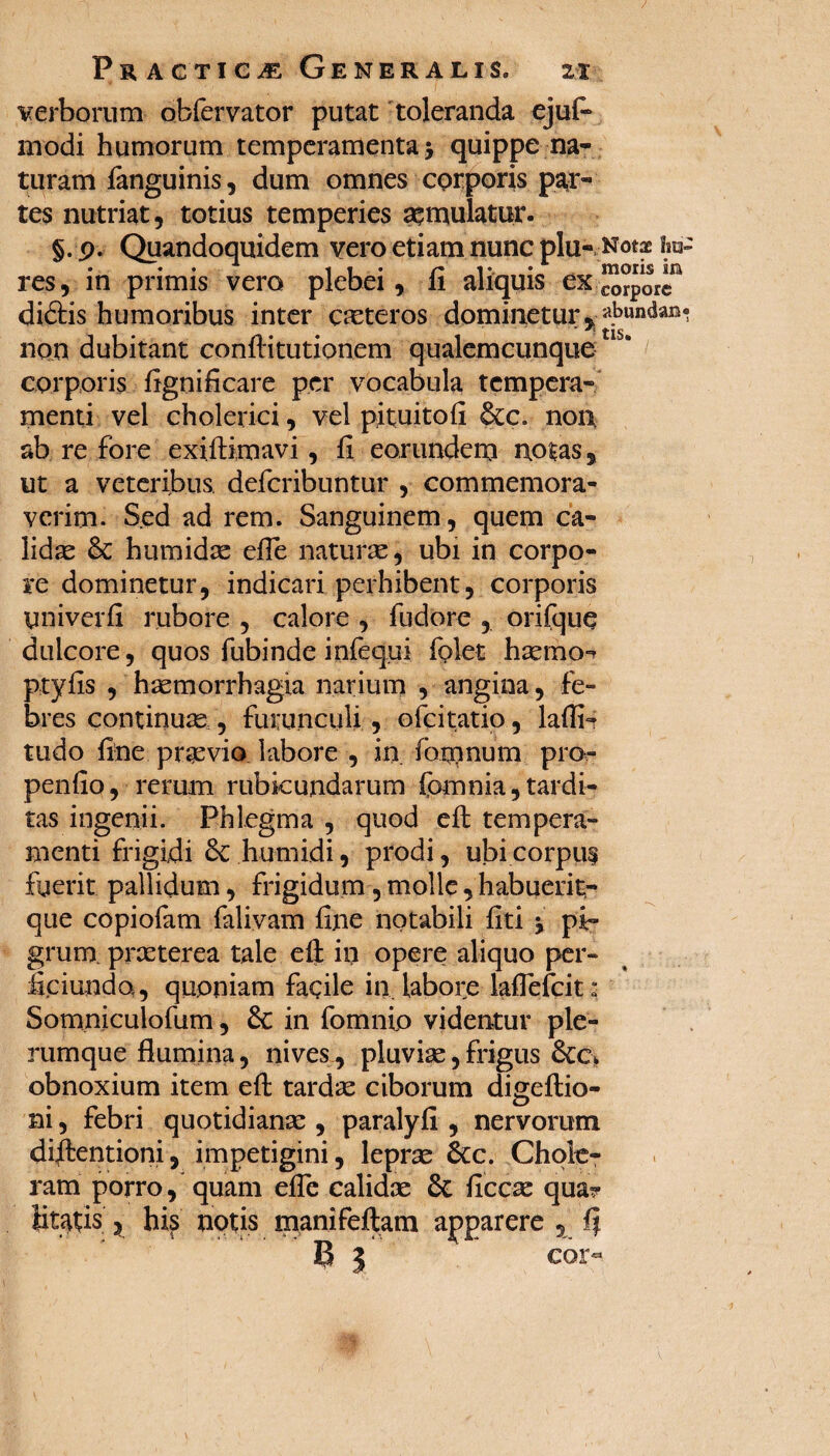 verborum obfervator putat toleranda ejuf- modi humorum temperamenta $ quippe na¬ turam (anguinis, dum omnes corporis par¬ tes nutriat, totius temperies aemulatur. §. p. Quandoquidem vero etiam nunc plu- Notae fm- res, in primis vero plebei, 11 aliquis ex corpore didiris humoribus inter ceteros dominetur, «bundan* non dubitant confHtutionem qualemcunque corporis (ignidcare per vocabula tempera¬ menti vel cholerici, vel pituitod &c. non, ab re fore exiftimavi, (i eorundem notas, ut a veteribus defcribuntur , commemora¬ verim. Sed ad rem. Sanguinem, quem ca¬ lidas humidas e(Te naturae, ubi in corpo¬ re dominetur, indicari perhibent, corporis univerfi rubore , calore , fudore , orifque dulcore, quos fubinde infequi (plet hamo- ptyds , haemorrhagia narium , angina, fe¬ bres continuae , furunculi , ofcitatio , laffi? tudo (ine praevio labore , in (brnnum pro pendo, rerum rubicundarum fomnia,tardi¬ tas ingenii. Phlegma , quod eh: tempera¬ menti frigidi humidi, prodi, ubi corpuf fuerit pallidum, frigidum, molle, habuerit;- que copiofam falivam (ine notabili (iti j pi¬ grum, praeterea tale e(l ili opere aliquo per- iiciunda, quoniam facile in. labore laflefcit: Somniculofum, & in fomnio videntur ple¬ rumque flumina, nives, pluviae, frigus obnoxium item e(l tardae ciborum digeftio- ni, febri quotidianae , paralyfi , nervorum diftentioni, impetigini, leprae Scc. Chole¬ ram porro, quam e(Te calidas ficcas qua? litatis, his notis manifeftam apparere , (i B l cor-