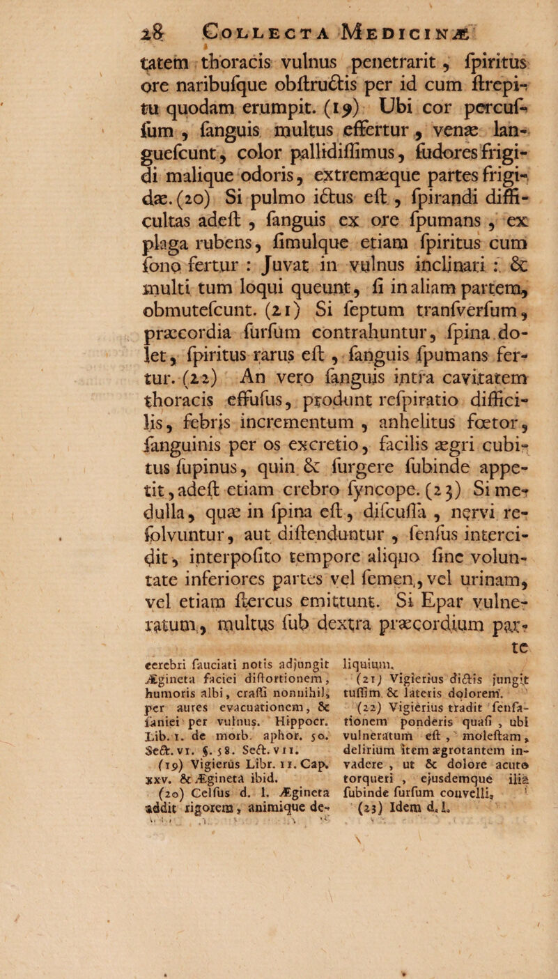 i tatem thoracis vulnus penetrarit, fpiritus ore naribufque obftru&is per id cum ftrepi-: tu quodam erumpit. (19) Ubi cor percuf- jfum , fanguis multus effertur , venas lan- guefcunt, color pallidiffimus, fiidores frigi¬ di malique odoris, extremasque partes frigi¬ das. (20) Si pulmo i<5tus eft , fpirandi diffi¬ cultas adeft , fanguis ex ore fpumans , ex pkga rubens, fimulque etiam fpiritus cum fono fertur : Juvat in vulnus inclinari : & multi tum loqui queunt, fi in aliam partem, obmutefcunt. (21) Si feptum tranfverfum, prascordia furfum contrahuntur, fpina do¬ let, fpiritus rarus eft , fanguis fpumans fer¬ tur. (22) An vero fanguis intra cavitatem thoracis effufus, produnt refpiratio diffici¬ lis, febris incrementum , anhelitus foetor, fanguinis per os excretio, facilis segri cubi¬ tus fupinus, quin furgere fubinde appe¬ tit, adeft etiam crebro fyncope. (23) Sime? dulla, quae in fpina eft, difcufia , nervi re- fplvuntur, aut diftcnduntur , lenius interci¬ dit, interpofito tempore aliquo fine volun¬ tate inferiores partes vel femen,, vel urinam, vel etiam ftercus emittunt. Si Epar vulne¬ ratum, multus fub dextra praecordium p&r- eerebri fauciati notis adjungit JEgineta faciei diffortionem, humoris albi, eradi nonnihil, per aures evacuationem, &c iiiniei per vulnus. Hippocr. Lib. 1. de morb. aphor. 50. StGt. vi. $-58- Seft. vii. (19) Vigierus Libr. n.Cap. xxv. & /Egineta ibid. (20) Ceifus d. 1. jEgineta addit rigorem, animique de-* * ■' '1 * X te liquium, (2Tj Vigierius di&is jungit tuflim Sc lateris dolorem’. (22) Vigierius tradit fenfa- tionem ponderis quali , ubi vulneratum eft , moleftam, delirium item aegrotantem in¬ vadere , ut & dolore acuto torqueri , ejusdemque ilia fubinde furfum convelli, (23) Idem d. L