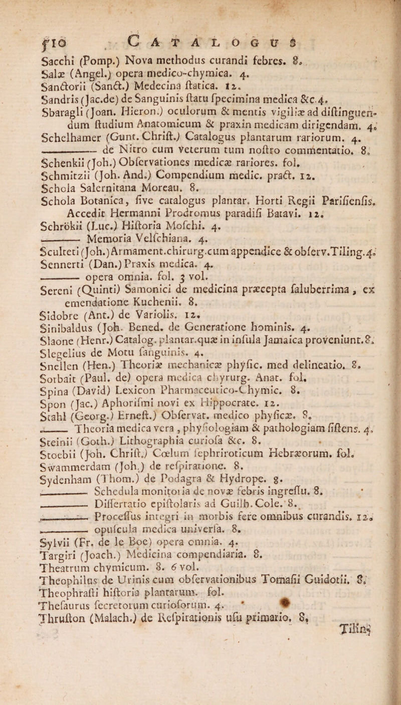 Sacchi (Pomp.) Nova methodus curandi febres. 8, Salx (Angel*} opera medico-chymica. 4. Sandorii (Sand.) Medecina ftatica. 12. Sandris (Jac.de) de Sanguinis ftatu fpecimina medica &c 4. Sbaragli(Joan. Hieron.) oculorum Sementis vigilia?addiftinguen» dum ftudium Anatomicum Se praxin medicam dirigendam. 40 Schclhamer (Gunt. Chrift.) Catalogus plantarum rariorum. 4. -de Nitro cum veterum tum noftro commentatio. 8. Schenkii (Joh.) Obfcrvationes medica? rariores, fol. Schmitzii (Joh. And.) Compendium medie, prad. 12. Schola Salernitana Moreau. 8. Schola Botanica, live catalogus plantar. Horti Regii Parifjenfis. Accedit Hermanni Prodromus paradifi Batavi. 12. Schrokii (Luc.) Hiftoria Mofchi. 4. -- Memoria Velfchiana. 4. Sculteti (Joh.) Armament.chirurg.cum appendice Se obferv.Tiling.40 Sennerti (Dan.)Praxis medica. 4. - opera omnia, fol. 3 vol. Sereni (Quinti) Samonici de medicina prsecepta faluberrima, ex emendatione Kuchenii. 8. Sidobre (Ant.) de Variolis. 12. Sinibaldus (Joh- Bened. de Generatione hominis. 4. Siaone (Henr.) Catalog.plantar.qua? in infula Jamaica proveniunt.8, Slegelius de Motu {anguinis. 4. Snellen (Hen.) Theoriae mechanicae phyfic. med delineatio. 8. Sorbait (Paul, de) opera medica chyrurg. Anat. fol. Spina (David) Lexicon Pharmaceutico-Chymic. 8. Spon (Jac.) Aphorifmi novi ex Hippocrate. 12. Scahl (Georg.) Erneft.) Obfervat. medico phyficae. 8. j._ Theoria medica vera , phyiioiogiam & pathologiam fiftcns. 4, Steinii (Goth.) Lithographia curiofa &c. 8. Stoebii (Joh. Chrift.) Coelum fephriroticum Hebrseorum. fol. Svvammerdam (Joh.) de refpiranone. 8. Sydenham (Thom.) de Podagra & Hydrope, g. __- Schedula monito! ia de novae febris ingreflu. 8. - Dilferratio epiftolaris ad Guiih.Cole. 8. „_1_— Proceffus integri in morbis fere omnibus curandis, xa* __ opuicula medica univerfa. 8. Sylvii (Fr. de le Boe) opera omnia. 4. Targiri (Joach.) Medicina compendiaria. 8. Theatrum chymicum. 8. 6 vol. Theophilas de Urinis cum obfervationibus Tomafii Guidotii. 8. Theophrafti hiftoria plantarum, fol. Thefaurus fecretoium curioformn. 4. ' • Thrufton (Maiach.J de Refpirationis ufu primario. 8, JiKftJ