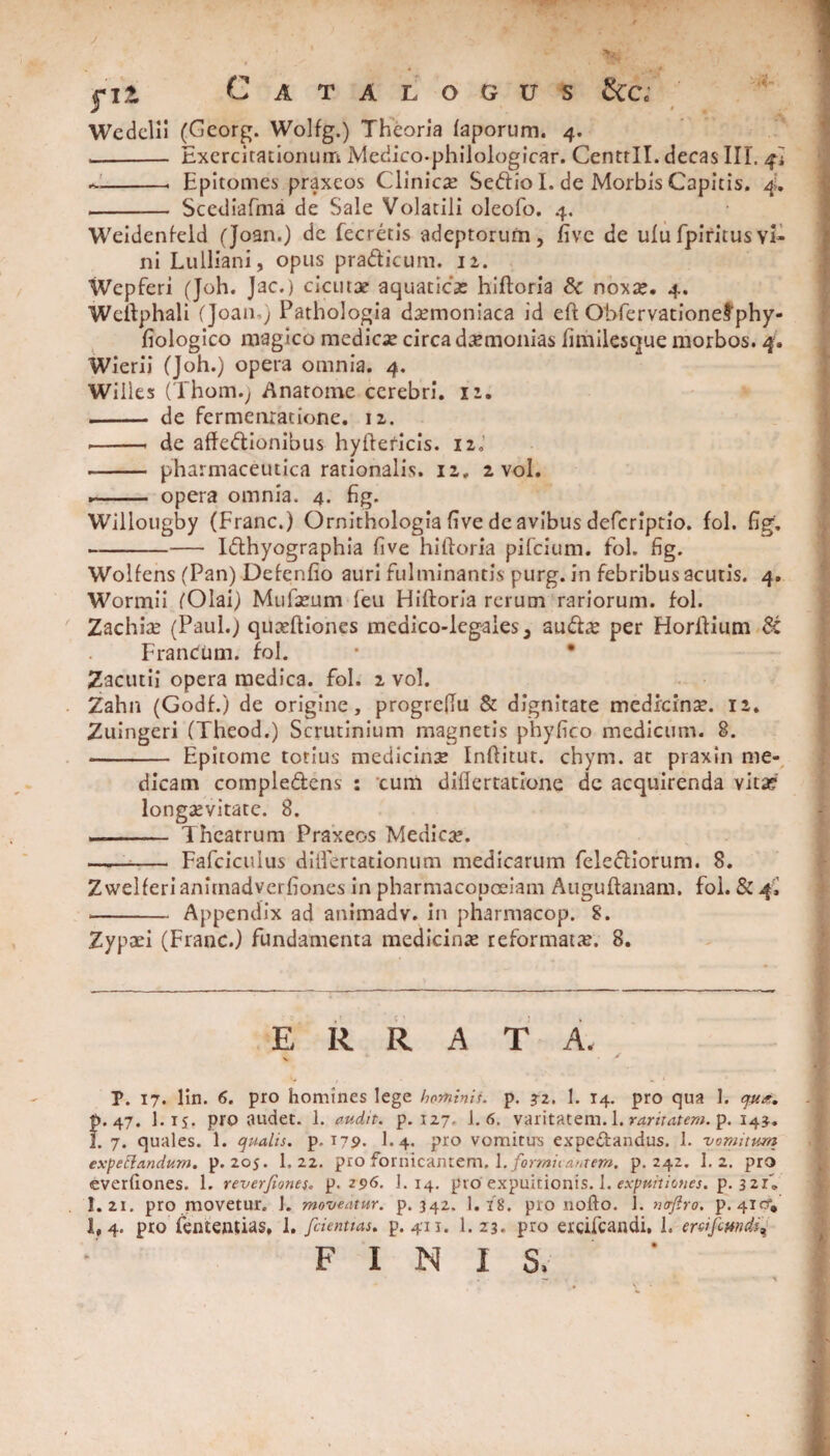 / ■fit Catalogus &c; Wedelii (Gcorg. Wolfg.) Theoria faporum. 4. -- Exercitationum Medico-philologicar. CentrII. decas III. --- Epitomes praxeos Clinica Sedio I. de Morbis Capitis. 4. - Scediafma de Sale Volatili oleofo. 4. Weidenfeld (Joan.) de fecretis adeptorum, five de ulufpiritusvi¬ ni Lulliani, opus pradicum. 12. Wepferi (Joh. Jac.) cicutae aquaticae hiftoria Sc noxae. 4. Wellphali (Joan-; Pathologia daemoniaca id eft Obfervationefphy- fiologico magico medicx circa daemonias fimilesque morbos. 4. Wierii (Joh.) opera omnia. 4. Willes (Thom.y Anatome cerebri. 12. - de fermenratione. 12. --i de affedionibus hyfteficis. 12,' -- pharmaceutica rationalis. 12. 2 vol. .- opera omnia. 4. fig. Willougby (Franc.) Ornithologia five de avibus defcriptio. fol. fig. -— Idhyographia five hiftoria pifcium. fol. fig. Wolfens (Pan) Defenfio auri fulminantis purg. in febribus acutis. 4. Wormii (Olai) Mufaeum feu Hiftoria rerum rariorum, fol. Zachioe (Paul.) quxftiones medico-lcgales, audae per Horftium 6c FranCum. fol. * • Zacutii opera medica, fol. 2 vol. Zahn (Godf.) de origine, progreftu & dignitate medicinae. 12. Zuingeri (Theod.) Scrutinium magnetis phyfico medicum. 8. - Epitome totius medicinae Inftitut. chym. at praxin me¬ dicam compledens : cum diftertatione de acquirenda vita? longaevitate. 8. - Theatrum Praxeos Medicae. —- Fafciculus diflertationum medicarum felediorum. 8. Zwelferi anitnadverfiones in pharmacopolam Auguftanam. fol. & 4, - Appendix ad animadv. in pharmacop. 8. Zypaei (Franc.) fundamenta medicinae reformatae. 8. ERRATA. P. 17. lin. 6. pro homines lege hominis, p. ?2. 1. 14. pro qua 1. qut*. p. 47. I.tj. pro audet. 1. audit, p. 127. 1.6. varitatem. 1. raritatem, p. 143. I. 7. quales. 1. qualis, p. 179. I.4. pro vomitus expedandus. 1. vomitum expettandum. p. 205. 1. 22. pro fornicantem. \. formicantem, p. 242. 1.2. pro everfiones. 1. reverfiones. p. 296. 1. 14. proExpuitionis. 1. expuitiones, p. 3 21» I.21. pro movetur. J. moveatur, p. 342. I.18. pro nofto. 1. naftro. p. 4icf, 1,4. pro fententias, 1. [dentias. p. 411. 1. Z3. pro ercifcandi, 1. erdfcmdi, FINIS. . - \