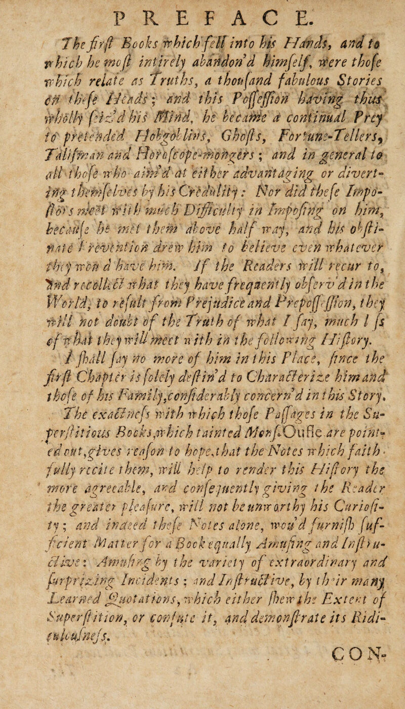 R E F A C E. The firfl Books which fell into his Hands, and to which he rnofl infîrèly abandon d him (elf, Were thofe which relate as Truths, a thousand fabulous Stories cn tinfe Heads; and this Poffeffton having thus wholly fizdlns Mind, he became a continual Prey to pretended Hobgoblins, Ghofls, Fortune-Tellers, Tdliffnan and Hdrùfcope-mohgèrs ; and in general to ail thoje who aïfnd at either advantaging or divert- trig them fives by his Crldulity : Nor did thefe Impo- fîoïs nieet With much Difficulty in Imp of tig on him, becdife he -met them above half way, and his obfii- note Prevention drew him to believe even whatever they won à have him. if the Readers will recur to, Wtd re coll: cl what they have frequently obferv d in the World, to re fuit from Prejudice and PrepofJe/Jlon, they it HI not doubt of the Truth of what I fay, much l js of what they will meet with in the following Hifiory. 1 fall fay no more of him in this Place, ft nee the fir ft Chapter is folely defl ind to Characterize him and thofe of lots Fafni ly,confide rally concern d in this Story, The exact nefs with which thofe Faff ages in the Su- perftiîious Booksywhich tainted Aior. fQuÜc.are point* id out,give's reafon to hope j hat the Notes which faith * fully recite them, will help to render this Hifiory the wore agreeable, and confejuentlygiving the Reader the great ct plea jure, will not be unworthy his Curio ft- iy ; and indeed thefe Foies alone, wou d fur ni ft) [af¬ ferent Matter for a Bock equally Amufng and Infhu- clive: Am n fin g by the variety of extraordinary and fur prizing Incidents : and Inflrubflive, by thdr many Teamed fluctations-, which either /hewthe Extent of Super ft it ton, or confute it, and dew on ft rate its Ridi- sukuinejs. Ç O N“