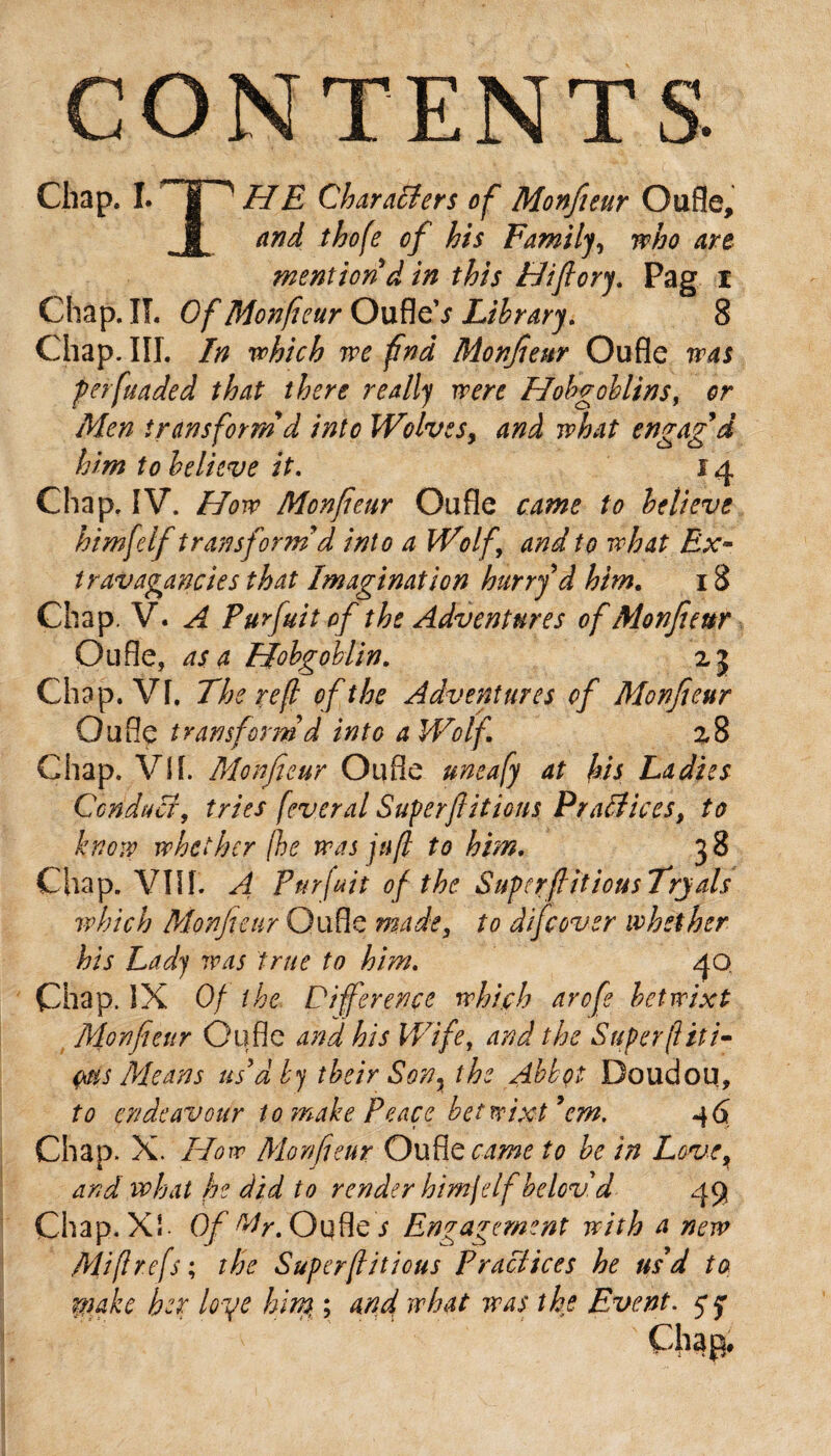 CONTENTS. Chap* I. HE Characters of Monfieur Oufle, and thofe of his Family, who are mention d in this Hifiory. Pag I Chap. If. Of Monfieur OufleV Library. 8 Chap. III. In which we find Monfieur Oufle was per funded that there really were Hobgoblins, or Men transform d into Wolves, and what engag'd him to believe it. 14 Chap. IV. How Monfieur Oufle came to believe himfelf transform'd into a Wolf and to what Ex~ travagancies that Imagination hurry d him. 18 Chap. V. A Purfuit of the Adventures of Monfieur Oufle, as a Hobgoblin. 23 Chap. VI. The re(l of the Adventures of Monfieur Oufle transform'd into a Wolf 28 Chap. Vif. Monfieur Oufle uneafy at his Ladies Conduct, tries feveral Superf luous Practices, to know whether (he was juft to him. 38 Chap. VIII. A Purfuit of the SupcrfiitiousTryals which Monfieur Oufle made, to difcover whether his Lady was true to him. 40, Chap. IX Of the Difference which arofe betwixt Monfieur Oufle and his Wife, and the Super (lit i- ms Means us'd by their Son3 the Abbot Doudou, to endeavour to make Peace betwixt'em. Chap. X. How Monfieur Oufle came to be in Love, and what he did to render himfelf belcv'd 49 Chap. XI Of My. Oufle s Engagement with a new Mift refs; the Superfliticus Practices he us'd to rtiake her loye him, ; and what was the Event. 5* y