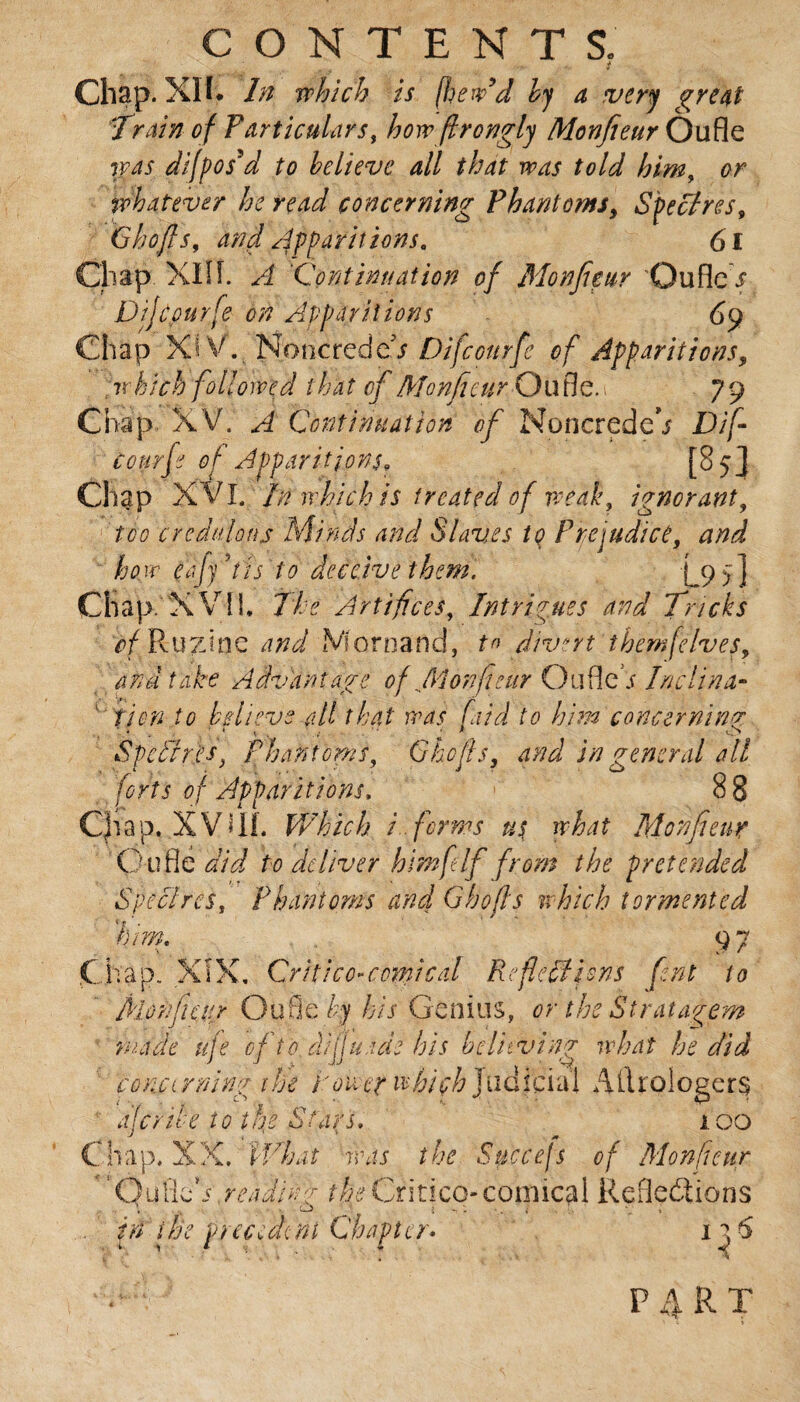 Chap. XU. In which is (hew’d by a very great 'Train of Particulars, how frongly Monfieur Oufle was difpos'd to believe all that was told him, or whatever he read concerning Phantoms, Spectres, Ghoffs, and spirit ions. 61 Chap XIIÎ. /I ‘Continuation of Monfieur Ouflc i1 Dijcpurfe on Apparitions 69 Chap Xi V. NoncredcT Difcourfe of Apparitions, w hich followed that of Monfieur Ou tie. 1 79 Chap XV. ^ Continuation of NoncredeV Dif- tourfi of Apparitions9 [8 5J Chap XVI. In which is treated of weak, ignorant, too credulous Mi nds and Slaves to Prejudice, ecfy’tis to deceive them. L9>] Chap. X VIÎ, The Artifices, Intrigues and Tricks Ruzine a;? a/ iVfornand, tn divert them[elves, and take Advantage of Monfieur Ou fled Inclina¬ tion to believe all that was [aid to him concerning Spdlres, Phantoms Chefs, and in general all forts of Apparitions, 8 8 Cfiap. XVIII. Which i forms us what Monfieur pufle did to deliver himft If from the pretended Spec! res. Phantoms and G bo fis which tormented him. 9 7 Chap. XIX. Qritico-comical Referions font to MotifiCiir Oufle by his Genius, or the Stratagem made ufe of to diffusas his believing what he did conci rning the tower which judicia'i Ailroiogers ale rife to the Stars. i 00 C hap, XX. What iras the Succejs of Monfieur 'Oufie*s .reading theCritico-comical Reflections trï the precedenfChapter* 1 a 6 P 4 R T